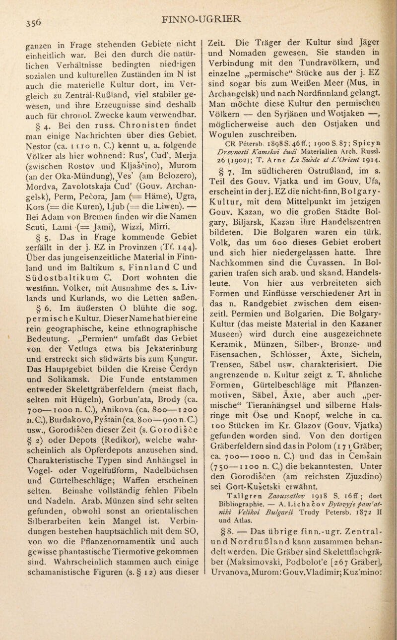 ganzen in Frage stehenden Gebiete nicht einheitlich war. Bei den durch die natür¬ lichen Verhältnisse bedingten niedrigen sozialen und kulturellen Zuständen im N ist auch die materielle Kultur dort, im Ver¬ gleich zu Zentral-Rußland, viel stabiler ge¬ wesen, und ihre Erzeugnisse sind deshalb auch für chronol. Zwecke kaum verwendbar. g 4. Bei den russ. Chronisten findet man einige Nachrichten über dies Gebiet. Nestor (ca. mon. C.) kennt u. a. folgende Völker als hier wohnend: Rus’, Cud’, Merja (zwischen Rostov und Kljascino), Murom (an der Oka-Mündung), Ves’ (am Belozero), Mordva, Zavolotskaja Cud’ (Gouv. Archan¬ gelsk), Perm, Pecora, Jam (— Häme), Ugra, Kors (— die Kuren), Ljub (= die Liwen). — Bei Adam von Bremen finden wir die Namen Scuti, Lami *(= Jami), Wizzi, Mirri. § 5. Das in Frage kommende Gebiet zerfällt in der j. EZ in Provinzen tTf. 144). Über das jungeisenzeitliche Material in Finn¬ land und im Baltikum s. Finnland C und Südostbaltikum C. Dort wohnten die westfinn. Volker, mit Ausnahme des s. Liv¬ lands und Kurlands, wo die Letten saßen. § 6. Im äußersten O blühte die sog. permische Kultur. Dieser Name hat hier eine rein geographische, keine ethnographische Bedeutung. „Permien“ umfaßt das Gebiet von der Vetluga etwa bis Jekaterinburg und erstreckt sich südwärts bis zum Kungur. Das Hauprgebiet bilden die Kreise Cerdyn und Solikamsk. Die Funde entstammen entweder Skelettgräberfeldern (meist flach, selten mit Hügeln), Gorbun'ata, Brody (ca. 700—1000 n. C.), Anikova (ca. 800—1200 n.C.),Burdakovo,Pystain(ca. 800—900 n.C.) usw., Gorodiscen dieser Zeit (s. Gorodisce § 2) oder Depots (Redikor), welche wahr¬ scheinlich als Opferdepots anzusehen sind. Charakteristische Typen sind Anhängsel in Vogel- oder Vogelfußform, Nadelbüchsen und Gürtelbeschläge; Waffen erscheinen selten. Beinahe vollständig fehlen Fibeln und Nadeln. Arab. Münzen sind sehr selten gefunden, obwohl sonst an orientalischen Silberarbeiten kein Mangel ist. Verbin¬ dungen bestehen hauptsächlich mit dem SO, von wo die Pflanzenornamentik und auch gewisse phantastische Tiermotive gekommen sind. Wahrscheinlich stammen auch einige schamanistische Figuren (s. § 1 2) aus dieser Zeit. Die Träger der Kultur sind Jäger und Nomaden gewesen. Sie standen in Verbindung mit den Tundravölkern, und einzelne „permische“ Stücke aus der j. EZ sind sogar bis zum Weißen Meer (Mus. in Archangelsk) und nach Nordfinnland gelangt. Man möchte diese Kultur den permischen Völkern — den Syrjänen undWotjaken —, möglicherweise auch den Ostjaken und Wogulen zuschreiben. CR Petersb. 1898S. 46fr.; 1900 S. 87; Spicyn Drevnosti Kamskoi cudi Materialien Arch. Russl. 26 (1902); T. Arne La Suede et L’Orient 1914* § 7. Im südlicheren Ostrußland, im s. Teil des Gouv. Vjatka und im Gouv. Ufa, erscheint in der j. EZ die nicht-finn. B oIgary - Kultur, mit dem Mittelpunkt im jetzigen Gouv. Kazan, wo die großen Städte Bol- gary, Biljarsk, Kazan ihre Handelszentren bildeten. Die Boigaren waren ein türk. Volk, das um 600 dieses Gebiet erobert und sich hier niedergelassen hatte. Ihre Nachkommen sind die Cuvassen. In Bol- garien trafen sich arab. und skand. Handels¬ leute. Von hier aus verbreiteten sich Formen und Einflüsse verschiedener Art in das n. Randgebiet zwischen dem eisen- zeitl. Permien und Bolgarien. Die Bolgary- Kultur (das meiste Material in den Kazaner Museen) wird durch eine ausgezeichnete Keramik, Münzen, Silber-, Bronze- und Eisensachen, Schlösser, Äxte, Sicheln, Trensen, Säbel usw. charakterisiert. Die angrenzende n. Kultur zeigt z. T. ähnliche Formen, Gürtelbeschläge mit Pflanzen¬ motiven, Säbel, Äxte, aber auch „per¬ mische“ Tieranhängsel und silberne Hals¬ ringe mit Öse und Knopf, welche in ca. 100 Stücken im Kr. Glazov (Gouv. Vjatka) gefunden worden sind. Von den dortigen Gräberfeldern sind das in Polom (17 i Gräber; ca. 700—1000 n. C.) und das in Cernsain (7 50—1100 n. C.) die bekanntesten. Unter den Gorodiscen (am reichsten Zjuzdino) sei Gort-Kusetski erwähnt. Tallgren Zaoussdilov 1918 S. 16ff; dort Bibliographie. — A. Lichacov Bytovyje pam’at- niki Velikoi Bulgarii Trudy Petersb. 1872 II und Atlas. §8. — Das übrige finn.-ugr. Zentral- und Nordrußland kann zusammen behan¬ delt werden. Die Gräber sind Skelettflachgrä¬ ber (Maksimovski, Podbolot’e [267 Gräber], Urvanova, Murom: Gouv.Vladimir;Kuz’mino: