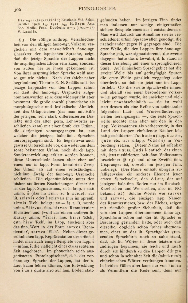 Hisinger-Jägerskiöld; Kristiania Vid. Selsk. Skrifter 1920 i,5. 1921 i,20 H. Bryn; Acta Soc. Medic. Fenn. Duodecim 2 — 3 (1922—23) V. Lassila. § 3. Die völlige anthrop. Verschieden¬ heit von den übrigen finno-ugr. Völkern, ver¬ glichen mit dem unzweifelhaft finno-ugr. Charakter der lappischen Sprache, zeigt, daß die jetzige Sprache der Lappen nicht ihr ursprüngliches Idiom sein kann, sondern von außen her zu ihnen gekommen ist. Von ihrer ursprünglichen Sprache weiß man so gut wie nichts. Nach der (nicht näher begründeten) Theorie E. N. Setäläs soll das jetzige Lappische von den Lappen schon zur Zeit der finno-ugr. Ursprache aulge¬ nommen worden sein; dem widerspricht aber bestimmt die große sowohl phonetische als morphologische und lexikalische Ähnlich¬ keit des Urlappischen (das man mit Hilfe der jetzigen, sehr stark differenzierten Dia¬ lekte und der alten germ. Lehnwörter er¬ schließen kann) mit einer Stufe des Urfinn., die derjenigen vorausgegangen ist, aus welcher die jetzigen balt.-finn. Sprachen hervorgegangen sind. Es liegen zwar auch gewisse Unterschiede vor, die weder aus dem sonst bekannten Urfinn. noch durch lapp. Sonderentwicklung erklärt werden können, diese Unterschiede lassen aber eher auf einen nur in lapp. Form bewahrten Zweig des Urfinn. als auf einen selbständigen, nichtfinn. Zweig der finno-ugr. Ursprache schließen. Die eigentümlichste unter den bisher studierten Erscheinungen dieser Art ist der lapp. Sigmatismus, d. h. lapp, s statt urfinn. s (das im Finn. zu h wurde); aus lit. szirvis oder ? szirvas (nur im apreuß. sirwis ’Reh’ belegt; sz = s) z. B. wurde urfinn. *sirvas, finn. hirvas ’Renntierstier; Elchstier’ und (wohl aus einem anderen lit. Kasus) urfinn. *sirvi, finn. hirvi ’Elch’, estn. hirw ’Reh’, im Lapp, erscheint aber das finn. Wort in der Form sarves ’Renn¬ tierstier’, sarvva ’Elch’. Neben dieser ge¬ wöhnlichen lapp. Repräsentation des urfinn. s findet man auch einige Beispiele von lapp, s = urfinn. s, die vielleicht einer etwas späteren Zeit angehören. Im phonetisch reich aus¬ gerüsteten ,,Protolappischen“, d. h. der vor- finno-ugr. Sprache der Lappen, hat der s- Laut kaum fehlen können, die Entwicklung von s zu s dürfte also auf finn. Boden statt¬ gefunden haben. Im jetzigen Finn. findet man indessen nur wenige einigermaßen sichere Beispiele eines aus s entstandenen s. Man wird dadurch zur Annahme zweier ver¬ schiedener urfinn. Sprachwellen genötigt, die nacheinander gegen N gegangen sind. Die erste Welle, die den Lappen ihre finno-ugr. Sprache gab, war sigmatisierend, die zweite dagegen hatte das s bewahrt, d. h. stand in dieser Beziehung auf einer ursprünglicheren Stufe. Auf finnischem Sprachgebiet hat die zweite Welle bis auf geringfügige Spuren die erste Welle gänzlich weggefegt oder überdeckt, so daß sie jetzt nur im Lapp, fortlebt. Ob die zweite Sprachwelle immer und überall von einer besonderen Völker- wtlle getragen wurde, ist unsicher und viel¬ leicht unwahrscheinlich — sie ist wohl statt dessen als eine Reihe von aufeinander folgenden Laut- und Wortveränderungs¬ wellen herangezogen —, die erste Sprach¬ welle möchte man aber mit den in den lapp. Volksmärchen als verheerende, in das Land der Lappen einfallende Räuber leb¬ haft geschilderten Tschuden (lapp, cud d e, tjute etc. aus urlapp. *cüdde) in Ver¬ bindung setzen. Dieser Name ist offenbar mit dem altruss. Cudi identisch, das einen nö., jetzt russifizierten, balt.-finn. Volksstamm bezeichnet (§ 13) und ohne Zwreifel finn. Ursprunges ist, obwohl im jetzigen Finn. unbelegt. (Der Name enthält übrigens zu¬ fälligerweise ein anderes Element jener ersten Sprachwelle, den c-Laut, der auf jetzigem balt.-finn. Boden nur im Russisch- Karelischen und Wepsischen, also im NO bekannt ist) Solche Wörter wie sarves und sarvva, die einzigen lapp. Namen des Renntierstieres, bzw. des Elches, zeigen mit ziemlich großer Sicherheit, daß die von den Lappen übernommene finno-ugr. Sprachform schon mit der lit. Sprache in Berührung gestanden hatte, oder auch daß dieselbe, obgleich schon früher übernom¬ men, einer an das lit. Sprachgebiet gren¬ zenden Sprachform noch so nahe stand, daß, als lit. Wörter in diese letztere ein- zudringen begannen, sie leicht und rasch durch sie hindurch zu den Lappen dringen und schon in sehr alter Zeit die (tabun rten?) einheimischen Wörter verdrängen konnten. In beiden Fällen aber kann nur von Hinnen als Vermittlern die Rede sein, denn nur