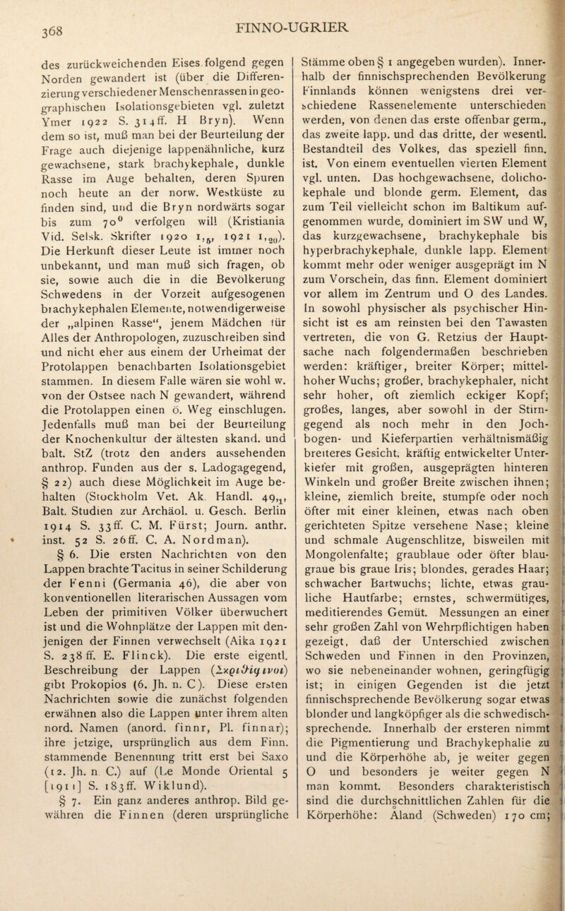 des zurückweichenden Eises folgend gegen Norden gewandert ist (über die Differen¬ zierung verschiedener Menschenrassen in geo¬ graphischen Isolationsgebieten vgl. zuletzt Ymer 1922 S. 314 ff - H Bryn). Wenn dem so ist, muß man bei der Beurteilung der Frage auch diejenige lappenähnliche, kurz gewachsene, stark brachykephale, dunkle Rasse im Auge behalten, deren Spuren noch heute an der norw. Westküste zu finden sind, und die Bryn nordwärts sogar bis zum 700 verfolgen will (Kristiania Vid. Selsk. Skrifter 1920 i,6, 1921 i,2ü). Die Herkunft dieser Leute ist immer noch unbekannt, und man muß sich fragen, ob sie, sowie auch die in die Bevölkerung Schwedens in der Vorzeit aufgesogenen brachykephalen Elemente, notwendigerweise der „alpinen Rasse“, jenem Mädchen für Alles der Anthropologen, zuzuschreiben sind und nicht eher aus einem der Urheimat der Protolappen benachbarten Isolationsgebiet stammen. In diesem Falle wären sie wohl w. von der Ostsee nach N gewandert, während die Protolappen einen ö. Weg einschlugen. Jedenfalls muß man bei der Beurteilung der Knochenkultur der ältesten skand. und balt. StZ (trotz den anders aussehenden anthrop. Funden aus der s. Ladogagegend, §22) auch diese Möglichkeit im Auge be¬ halten (Stockholm Vet. Ak. Handl. 49,v Balt. Studien zur Archäol. u. Gesch. Berlin 1914 S. 33ff. C. M. Fürst; Journ. anthr. inst. 52 S. 2 6 ff. C. A. Nord man). § 6. Die ersten Nachrichten von den Lappen brachte Tacitus in seiner Schilderung der Fenni (Germania 46), die aber von konventionellen literarischen Aussagen vom Leben der primitiven Völker überwuchert ist und die Wohnplätze der Lappen mit den¬ jenigen der Finnen verwechselt (Aika 1921 S. 238 ff. E. Flinck). Die erste eigentl. Beschreibung der Lappen (Ixgi&iy ivoi) gibt Prokopios (6. Jh. n. C). Diese ersten Nachrichten sowie die zunächst folgenden erwähnen also die Lappen unter ihrem alten nord. Namen (anord. finnr, PI. finnar); ihre jetzige, ursprünglich aus dem Finn. stammende Benennting tritt erst bei Saxo (12. Jh. n C.) auf (Le Monde Oriental 5 [1911] S. 183ff. Wiklund). § 7. Ein ganz anderes anthrop. Bild ge¬ währen die Finnen (deren ursprüngliche Stämme oben § 1 angegeben wurden). Inner¬ halb der finnischsprechenden Bevölkerung Finnlands können wenigstens drei ver¬ schiedene Rassenelemente unterschieden werden, von denen das erste offenbar germ., das zweite lapp, und das dritte, der wesentl. Bestandteil des Volkes, das speziell finn. ist. Von einem eventuellen vierten Element vgl. unten. Das hochgewachsene, dolicho- kephale und blonde germ. Element, das zum Teil vielleicht schon im Baltikum auf¬ genommen wurde, dominiert im SW und W, das kurzgewachsene, brachykephale bis hyperbrachykephale, dunkle lapp. Element kommt mehr oder weniger ausgeprägt im N zum Vorschein, das finn. Element dominiert vor allem im Zentrum und O des Landes. In sowohl physischer als psychischer Hin¬ sicht ist es am reinsten bei den Tawasten vertreten, die von G. Retzius der Haupt¬ sache nach folgendermaßen beschrieben werden: kräftiger, breiter Körper; mittel¬ hoher Wuchs; großer, brachykephaler, nicht sehr hoher, oft ziemlich eckiger Kopf; großes, langes, aber sowohl in der Stirn¬ gegend als noch mehr in den Joch¬ bogen- und Kieferpartien verhältnismäßig breiteres Gesicht, kräftig entwickelter Unter- kiefer mit großen, ausgeprägten hinteren Winkeln und großer Breite zwischen ihnen; kleine, ziemlich breite, stumpfe oder noch öfter mit einer kleinen, etwas nach oben gerichteten Spitze versehene Nase; kleine und schmale Augenschlitze, bisweilen mit Mongolenfalte; graublaue oder öfter blau¬ graue bis graue Iris; blondes, gerades Haar; schwacher Bartwuchs; lichte, etwas grau¬ liche Hautfarbe; ernstes, schwermütiges, meditierendes Gemüt. Messungen an einer sehr großen Zahl von Wehrpflichtigen haben gezeigt, daß der Unterschied zwischen Schweden und Finnen in den Provinzen, wo sie nebeneinander wohnen, geringfügig ist; in einigen Gegenden ist die jetzt finnischsprechende Bevölkerung sogar etwas blonder und langköpfiger als die schwedisch¬ sprechende. Innerhalb der ersteren nimmt die Pigmentierung und Brachykephalie zu und die Körperhöhe ab, je weiter gegen O und besonders je weiter gegen N * man kommt. Besonders charakteristisch ]i sind die durchschnittlichen Zahlen für die o Körperhöhe: Aland (Schweden) 170 cm;