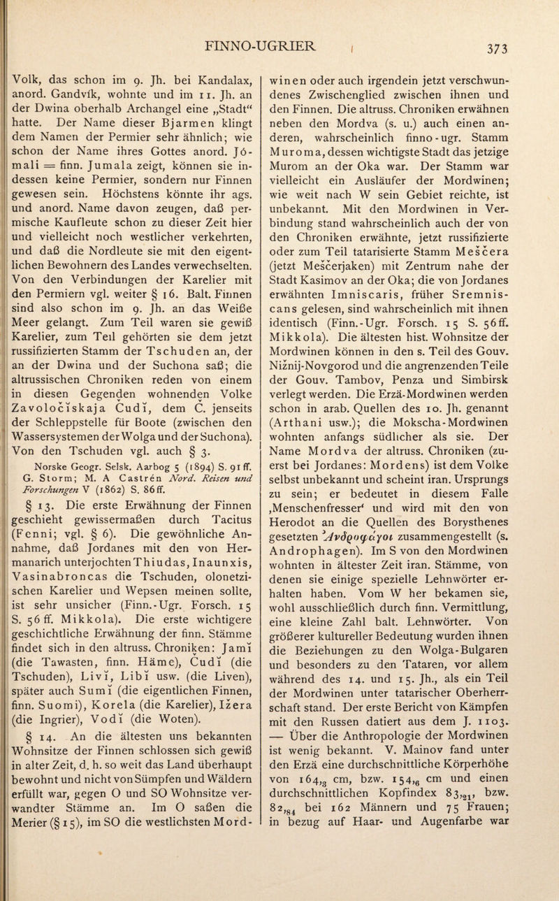 Volk, das schon im 9. Jh. bei Kandalax, anord. Gandvlk, wohnte und im 11. Jh. an der Dwina oberhalb Archangel eine „Stadt“ hatte. Der Name dieser Bjarmen klingt dem Namen der Permier sehr ähnlich; wie schon der Name ihres Gottes anord. Jö- mali = finn. Jumala zeigt, können sie in¬ dessen keine Permier, sondern nur Finnen gewesen sein. Höchstens könnte ihr ags. und anord. Name davon zeugen, daß per¬ mische Kaufleute schon zu dieser Zeit hier und vielleicht noch westlicher verkehrten, und daß die Nordleute sie mit den eigent¬ lichen Bewohnern des Landes verwechselten. Von den Verbindungen der Karelier mit den Permiern vgl. weiter § 16. Balt. Finnen sind also schon im 9. Jh. an das Weiße Meer gelangt. Zum Teil waren sie gewiß Karelier, zum Teil gehörten sie dem jetzt russifizierten Stamm der Tschuden an, der an der Dwina und der Suchona saß; die altrussischen Chroniken reden von einem in diesen Gegenden wohnenden Volke Zavolociskaja Cudi, dem C. jenseits der Schleppstelle für Boote (zwischen den Wassersystemen der Wolga und der Suchona). Von den Tschuden vgl. auch § 3. Norske Geogr. Selsk. Aarbog 5 (1894) S. 91 ff. G. Storm; M. A Castren Nord. Reisen und Forschungen V (1862) S. 86 ff. § 13. Die erste Erwähnung der Finnen geschieht gewissermaßen durch Tacitus (Fenni; vgl. § 6). Die gewöhnliche An¬ nahme, daß Jordanes mit den von Her- manarich unterjochtenThiudas, Inaunxis, Vasinabroncas die Tschuden, olonetzi- schen Karelier und Wepsen meinen sollte, ist sehr unsicher (Finn.-Ugr. Forsch. 15 S. 56ff. Mikkola). Die erste wichtigere geschichtliche Erwähnung der finn. Stämme findet sich in den altruss. Chroniken: Jami (die Tawasten, finn. Häme), Cudi (die Tschuden), Li vT, LibT usw. (die Liven), später auch SumT (die eigentlichen Finnen, finn. Suomi), Korela (die Karelier), Izera (die Ingrier), VodT (die Woten). ! § 14. An die ältesten uns bekannten Wohnsitze der Finnen schlossen sich gewiß in alter Zeit, d. h. so weit das Land überhaupt bewohnt und nicht von Sümpfen und Wäldern erfüllt war, gegen O und SO Wohnsitze ver¬ wandter Stämme an. Im O saßen die Merier(§i5), im SO die westlichsten Mord¬ winen oder auch irgendein jetzt verschwun¬ denes Zwischenglied zwischen ihnen und den Finnen. Die altruss. Chroniken erwähnen neben den Mordva (s. u.) auch einen an¬ deren, wahrscheinlich finno - ugr. Stamm M ur o m a, dessen wichtigste Stadt das jetzige Murom an der Oka war. Der Stamm war vielleicht ein Ausläufer der Mordwinen; wie weit nach W sein Gebiet reichte, ist unbekannt. Mit den Mordwinen in Ver¬ bindung stand wahrscheinlich auch der von den Chroniken erwähnte, jetzt russifizierte oder zum Teil tatarisierte Stamm Mescera (jetzt Mescerjaken) mit Zentrum nahe der Stadt Kasimov an der Oka; die von Jordanes erwähnten Imniscaris, früher Sremnis- cans gelesen, sind wahrscheinlich mit ihnen identisch (Finn.-Ugr. Forsch. 15 S. 56ff. Mikkola). Die ältesten hist. Wohnsitze der Mordwinen können in den s. Teil des Gouv. Niznij-Novgorod und die angrenzenden Teile der Gouv. Tambov, Penza und Simbirsk verlegt werden. Die Erzä-Mordwinen werden schon in arab. Quellen des 10. Jh. genannt (Arthani usw.); die Mokscha-Mordwinen wohnten anfangs südlicher als sie. Der Name Mordva der altruss. Chroniken (zu¬ erst bei Jordanes: MOrdens) ist dem Volke selbst unbekannt und scheint iran. Ursprungs zu sein; er bedeutet in diesem Falle ,Menschenfresser' und wird mit den von Herodot an die Quellen des Borysthenes gesetzten 'NvÖQoyctyoi zusammengestellt (s. Androphagen). ImS von den Mordwinen wohnten in ältester Zeit iran. Stämme, von denen sie einige spezielle Lehnwörter er¬ halten haben. Vom W her bekamen sie, wohl ausschließlich durch finn. Vermittlung, eine kleine Zahl balt. Lehnwörter. Von größerer kultureller Bedeutung wurden ihnen die Beziehungen zu den Wolga-Bulgaren und besonders zu den Tataren, vor allem während des 14. und 15. Jh., als ein Teil der Mordwinen unter tatarischer Oberherr¬ schaft stand. Der erste Bericht von Kämpfen mit den Russen datiert aus dem J. 1103. — Über die Anthropologie der Mordwinen ist wenig bekannt. V. Mainov fand unter den Erzä eine durchschnittliche Körperhöhe von 164,3 cm> bzw. 154>e cm unc* einen durchschnittlichen Kopfindex 83,21, bzw. 82,g4 bei 162 Männern und 75 Frauen; in bezug auf Haar- und Augenfarbe war