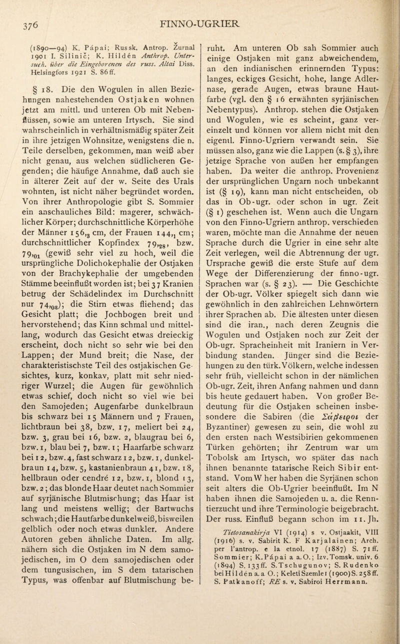 (1890—94) K. Päpai; Russk. Antrop. Zurnal 1901 I. Silinic; K. Hilden Anthrop. Unter- such, über die Eingeborenen des russ. Altai Diss. Helsingfors 1921 S. 86 ff. § 18. Die den Wogulen in allen Bezie¬ hungen nahestehenden Ostjaken wohnen jetzt am mittl. und unteren Ob mit Neben¬ flüssen, sowie am unteren Irtysch. Sie sind wahrscheinlich in verhältnismäßig später Zeit in ihre jetzigen Wohnsitze, wenigstens die n. Teile derselben, gekommen, man weiß aber nicht genau, aus welchen südlicheren Ge¬ genden; die häufige Annahme, daß auch sie in älterer Zeit auf der w. Seite des Urals wohnten, ist nicht näher begründet worden. Von ihrer Anthropologie gibt S. Sommier ein anschauliches Bild: magerer, schwäch¬ licher Körper; durchschnittliche Körperhöhe der Männer 156,3 cm, der Frauen i44M cm; durchschnittlicher Kopfindex 79,28, bzw. 79,01 (gewiß sehr viel zu hoch, weil die ursprüngliche Dolichokephalie der Ostjaken von der Brachykephalie der umgebenden Stämme beeinflußt worden ist; bei 3 7 Kranien betrug der Schädelindex im Durchschnitt nur 74,08); die Stirn etwas fliehend; das Gesicht platt; die Jochbogen breit und hervorstehend; das Kinn schmal und mittel¬ lang, wodurch das Gesicht etwas dreieckig erscheint, doch nicht so sehr wie bei den Lappen; der Mund breit; die Nase, der charakteristischste Teil des ostjakischen Ge¬ sichtes, kurz, konkav, platt mit sehr nied¬ riger Wurzel; die Augen für gewöhnlich etwas schief, doch nicht so viel wie bei den Samojeden; Augenfarbe dunkelbraun bis schwarz bei 15 Männern und 7 Frauen, lichtbraun bei 38, bzw. 17, meliert bei 24, bzw. 3, grau bei 16, bzw. 2, blaugrau bei 6, bzw. 1, blau bei 7, bzw. 1; Haarfarbe schwarz bei 12, bzw.4, fast schwarz 12, bzw. 1, dunkel¬ braun 14, bzw. 5, kastanienbraun 41, bzw. 18, hellbraun oder cendre 12, bzw. 1, blond 13, bzw. 2; das blonde Haar deutet nach Sommier auf syrjänische Blutmisrhung; das Haar ist lang und meistens wellig; der Bartwuchs schwach; die Hautfarbe dunkelweiß, bisweilen gelblich oder noch etwas dunkler. Andere Autoren geben ähnliche Daten. Im allg. nähern sich die Ostjaken im N dem samo- jedischen, im O dem samojedischen oder dem tungusischen, im S dem tatarischen Typus, was offenbar auf Blutmischung be¬ ruht. Am unteren Ob sah Sommier auch einige Ostjaken mit ganz abweichendem, an den indianischen erinnernden Typus: langes, eckiges Gesicht, hohe, lange Adler¬ nase, gerade Augen, etwas braune Haut¬ farbe (vgl. den § 1 6 erwähnten syrjänischen Nebentypus). Anthrop. stehen die Ostjaken und Wogulen, wie es scheint, ganz ver¬ einzelt und können vor allem nicht mit den eigend. Finno-Ugriern verwandt sein. Sie müssen also, ganz wie die Lappen (s. § 3), ihre jetzige Sprache von außen her empfangen haben. Da weiter die anthrop. Provenienz der ursprünglichen Ungarn noch unbekannt ist (§ 19), kann man nicht entscheiden, ob das in Ob-ugr. oder schon in ugr. Zeit (§ 1) geschehen ist. Wenn auch die Ungarn von den Finno-Ugriern anthrop. verschieden waren, möchte man die Annahme der neuen Sprache durch die Ugrier in eine sehr alte Zeit verlegen, weil die Abtrennung der ugr. Ursprache gewiß die erste Stufe auf dem Wege der Differenzierung der finno-ugr. Sprachen war (s. § 23). — Die Geschichte der Ob-ugr. Völker spiegelt sich dann wie gewöhnlich in den zahlreichen Lehnwörtern ihrer Sprachen ab. Die ältesten unter diesen sind die iran., nach deren Zeugnis die Wogulen und Ostjaken noch zur Zeit der Ob-ugr. Spracheinheit mit Iraniern in Ver¬ bindung standen. Jünger sind die Bezie¬ hungen zu den türk. Völkern, welche indessen sehr früh, vielleicht schon in der nämlichen Ob-ugr. Zeit, ihren Anfang nahmen und dann bis heute gedauert haben. Von großer Be¬ deutung für die Ostjaken scheinen insbe¬ sondere die Sabiren (die ZctßsiQOi der Byzantiner) gewesen zu sein, die wohl zu den ersten nach Westsibirien gekommenen Türken gehörten; ihr Zentrum war um Tobolsk am Irtysch, wo später das nach ihnen benannte tatarische Reich Sibir ent¬ stand. Vom W her haben die Syrjänen schon seit alters die Ob-Ugrier beeinflußt. Im N haben ihnen die Samojeden u. a. die Renn¬ tierzucht und ihre Terminologie beigebracht. Der russ. Einfluß begann schon im n.Jh. Tietosanakirja VI (1914) s v. Ostjaakit, VIII (1916) s. v. Sabirit K. F Karjalainen; Arch. per l’antrop. e la etnol. 17 (1887) S. 71 ff. Sommier; K.Päpai a a.O.; Izv.Tomsk, univ. 6 (1894) S. 133 ff. S.Tschugunov; S. Rudenko beiHi 1 den a. a O.; KeletiSzemlei (1900)8. 258 ff. S. Patkanoff; RE s. v. Sabiroi Herrmann.