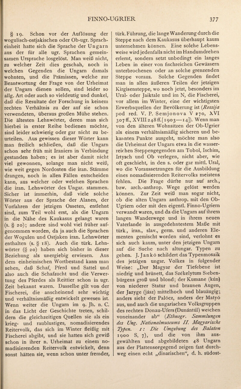 § 19. Schon vor der Auflösung der wogulisch-ostjakischen oder Ob-ugr. Sprach- einheit hatte sich die Sprache der Ungarn aus der für alle ugr. Sprachen gemein¬ samen Ursprache losgelöst. Man weiß nicht, zu welcher Zeit dies geschah, noch in welchen Gegenden die Ungarn damals wohnten, und die Prämissen, welche zur Beantwortung der Frage von der Urheimat der Ungarn dienen sollen, sind leider so allg. Art oder auch so vieldeutig und dunkel, daß die Resultate der Forschung in keinem rechten Verhältnis zu der auf sie schon verwendeten, überaus großen Mühe stehen. Die ältesten Lehnwörter, deren man sich hierbei in erster Reihe bedienen möchte, sind leider schwierig oder gar nicht zu be¬ urteilen. Aus gewissen dieser Wörter kann man freilich schließen, daß die Ungarn schon sehr früh mit Iraniern in Verbindung gestanden haben; es ist aber damit nicht viel gewonnen, solange man nicht weiß, wie weit gegen Nordosten die iran. Stämme drangen, noch in allen Fällen entscheiden kann, aus welcher oder welchen Sprachen die iran. Lehnwörter des Ungar, stammen. Sicher ist immerhin, daß viele solche Wörter aus der Sprache der Alanen, der Vorfahren der jetzigen Osseten, entlehnt sind, zum Teil wohl erst, als die Ungarn in die Nähe des Kaukasus gelangt waren (s. § 20); andere sind wohl viel früher auf¬ genommen worden, da ja auch die Sprachen der Wogulen und Ostjaken iran. Lehnwörter enthalten (s. § 18). Auch die türk. Lehn¬ wörter (§ 20) haben sich bisher in dieser Beziehung als unergiebig erwiesen. Aus dem einheimischen Wortbestand kann man sehen, daß Schaf, Pferd und Sattel und also auch die Schafzucht und die Verwer¬ tung des Pferdes als Reittier schon in ugr. Zeit bekannt waren. Dasselbe gilt von der Fischerei, die anscheinend sehr wichtig und verhältnismäßig entwickelt gewesen ist. Wenn weiter die Ungarn im 9. Jh. n. C. in das Licht der Geschichte treten, schil¬ dern die gleichzeitigen Quellen sie als ein krieg- und raublustiges, nomadisierendes Reitervolk, das sich im Winter fleißig mit Fischerei abgibt, und sie hatten sich gewiß schon in ihrer n. Urheimat zu einem no¬ madisierenden Reitervolk entwickelt, denn sonst hätten sie, wenn schon unter fremder, türk. Führung, die lange Wanderung durch die Steppe nach dem Kaukasus überhaupt kaum unternehmen können. Eine solche Lebens¬ weise wird jedenfalls nicht im Handumdrehen erlernt, sondern setzt unbedingt ein langes Leben in einer von fischreichen Gewässern unterbrochenen oder an solche grenzenden Steppe voraus. Solche Gegenden findet man in allen äußeren Teilen der jetzigen Kirgisensteppe, wo noch jetzt, besonders im Ural- oder Jaiktale und im N, die Fischerei, vor allem im Winter, eine der wichtigsten Erwerbsquellen der Bevölkerung ist (Rossija pod red. V. P. Semjonova V 270, XVI 307 ff., XVIII248 ff.[1903—14]). Wenn man von den älteren Wohnsitzen der Ob-Ugrier als einem verhältnismäßig sicheren und be¬ kannten Punkte ausgeht, möchte man also die Urheimat der Ungarn etwa in die wasser¬ reichen Steppengegenden am Tobol, Ischim, Irtysch und Ob verlegen, nicht aber, wie oft geschieht, in den s. oder gar mittl. Ural, wo die Voraussetzungen für die Ausbildung eines nomadisierenden Reitervolks meistens fehlen. Die Frage dürfte nur auf arch., bzw. arch.-anthrop. Wege gelöst werden können. Zur Zeit weiß man sogar nicht, ob die alten Ungarn anthrop. mit den Ob- Ugriern oder mit den eigentl. Finno-Ugriern verwandt waren, und da die Ungarn auf ihrem langen Wanderwege und in ihrem neuen Vaterlande in ausgedehntestem Maße mit türk., iran., slav., germ. und anderen Ele¬ menten gemischt worden sind, verlohnt es sich auch kaum, unter den jetzigen Ungarn auf die Suche nach altungar. Typen zu gehen. J. Jankö schildert das Typenmosaik des jetzigen Ungar. Volkes in folgender Weise: „Der Magyar der Tiefebene ist niedrig und brünett, das Szekelytum Sieben¬ bürgens groß und blond; der Kumane (kun) von niederer Statur und braunen Augen, der Jazyge (jäsz) mittelhoch und blauäugig; anders sieht der Palöcz, anders der Matyö aus, und auch die ungarischen Volksgruppen des rechten Donau-Ufers(Dunäntül) weichen voneinander ab“ (Ethnogr. Sammlungen des Ung. Nationalmuseums II. Magyarische Typen. 1: Die Umgebung des Balaton 1900 S. 7), und die von ihm aus¬ gewählten und abgebildeten 48 Ungarn aus der Plattenseegegend zeigen fast durch¬ weg einen echt „dinarischen“, d. h. südost-