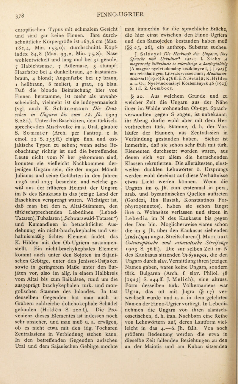 37« europäischen Typus mit schmalem Gesicht und sind gar keine Finnen. Ihre durch¬ schnittliche Körpergröße ist 167,6 cm (Max. 182,4, Min. 153,0); durchschnittl. Kopf¬ index 84,8 (Max. 93,2, Min. 75,8); Nase wohlentwickelt und lang und bei 31 gerade, 7 Habichtsnase, 7 Adlernase, 3 stumpf; Haarfarbe bei 4 dunkelbraun, 40 kastanien¬ braun, 4 blond; Augenfarbe bei 17 braun, 1 hellbraun, 8 meliert, 2 grau, 19 blau. Daß die blonde Beimischung hier von Finnen herstamme, ist mehr als unwahr¬ scheinlich, vielmehr ist sie indogermanisch (vgl. auch K. Schünemann Die Deut¬ schen in Ungarn bis zum 12. Jh. 1923 S. 2 8 f.). Unter den Baschkiren, dem türkisch- sprechenden Mischvolke im s. Ural, glaubte S. Sommier (Arch. per l’antrop. e la etnol. 11 S. 255 ff.) einige finn. und ost- jakische Typen zu sehen; wenn seine Be¬ obachtung richtig ist und die betreffenden Leute nicht vom N her gekommen sind, könnten sie vielleicht Nachkommen der¬ jenigen Ungarn sein, die der Ungar. Mönch Julianus und seine Gefährten in den Jahren 1236 und 1237 besuchte, und welche ge¬ wiß aus der früheren Heimat der Ungarn im N des Kaukasus in das jetzige Land der Baschkiren versprengt waren. Wichtiger ist, daß man bei den n. Altai-Stämmen, den türkischsprechenden Lebedinen (Lebed- Tataren), Tubalaren („Schwarzwald-Tataren“) und Kumandinen in beträchtlicher Aus¬ dehnung ein nicht-brachykephales und ver¬ hältnismäßig lichtes Element findet, das K. Hilden mit den Ob-Ugriern zusammen¬ stellt. Ein nicht-brachykephales Element kommt auch unter den Sojoten im Sajani- schen Gebirge, unter den Jenissei-Ostjaken sowie in geringerem Maße unter den Bur¬ jäten vor, also im allg. in einem Halbkreis vom Altai bis zum Baikalsee, rund um die ausgeprägt brachykephalen türk, und mon¬ golischen Stämme des Inlandes. In fast denselben Gegenden hat man auch in Gräbern zahlreiche dolichokephale Schädel gefunden (Hilden S. 102 f.). Die Pro¬ venienz dieses Elementes ist indessen noch sehr unsicher, und man muß u. a. erwägen, ob es nicht etwa mit den idg. Tocharen Zentralasiens in Verbindung stehen kann. In den betreffenden Gegenden zwischen Ural und dem Sajanischen Gebirge möchte man immerhin für die sprachliche Brücke, die hier einst zwischen den Finno Ugriern und den Samojeden bestanden haben muß (§§ 25, 26), ein anthrop. Substrat suchen. J Szinnyei Die Herkunft der Ungarn, ihre Sprache und Urkultur2 192*; I. Zichy A magyarsäg östörtenete es müveltsege a honfoglaläsig (A magyar nyelvtudomäny kezikönyve i, 5 [1923]) mit reichhaltigem Literaturverzeichnis; Maaibnan- historia 11 (1916)S.476ff. E.N.Setälä; K. Hilden a. a. O.; Nyelvtudomänyi Közlemenyek 46 (1923) S. iff. Z. Gombocz. § 20. Aus welchem Grunde und zu weicher Zeit die Ungarn aus der Nähe ihrer im Walde wohnenden Ob-ugr. Sprach- verwandten gegen S zogen, ist unbekannt; ihr Abzug dürfte wohl aber mit dem Her¬ vorbrechen türk. Stämme, d. h. der Vor¬ läufer der Hunnen, aus Zentralasien in Verbindung gestanden haben. Sicher ist immerhin, daß sie schon sehr früh mit türk. Elementen durchsetzt worden waren, aus denen sich vor allem die herrschenden Klassen rekrutierten. Die allerältesten, einst¬ weilen dunklen Lehnwörter ö. Ursprungs werden wohl dereinst auf diese Verhältnisse etwas Licht werfen können. Wenn die Ungarn im 9. Jh. zum erstenmal in pers., arab. und byzantinischen Quellen auftreten (Gardezi, Ibn Rustah, Konstantinos Por- phyrogennetos), haben sie schon längst ihre n. Wohnsitze verlassen und sitzen in Lebedia im N des Kaukasus bis gegen den Don hin. Möglicherweise waren schon die im 5. Jh. über den Kaukasus ziehenden 'Hxcci&qoi Ungar. Streifscharen(J. Marquart Osteuropäische und ostasiatische Streifzüge 1903 S. 36 ff.). Die zur selben Zeit im N des Kaukasus sitzenden ’Ovoyovgoi, die den Ungarn durch slav. Vermittlung ihren jetzigen Namen gaben, waren keine Ungarn, sondern türk. Bulgaren (Arch. f. slav. Philol. 38 [1923] S. 244ff. J. Melich); eine altruss. Form desselben türk. Völkernamens war Ugra, das oft mit Jugra (§ 17) ver¬ wechselt wurde und u. a. in dem gelehrten Namen der Finno-Ugrier vorliegt. In Lebedia nehmen die Ungarn von ihren alanisch- ossetischen, d. h. iran. Nachbarn eine Reihe von Lehnwörtern auf, deren Lautform viel¬ leicht in das 4.—6. Jh. fällt. Von noch größerer Bedeutung werden die etwa in dieselbe Zeit fallenden Beziehungen zu den an der Maiotis und am Kuban sitzenden