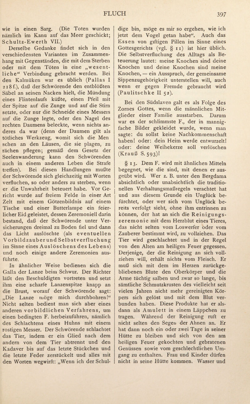 wie in einen Sarg. (Die Toten wurden nämlich im Kanu auf das Meer geschickt; Schultz-Ewerth VII.) Derselbe Gedanke findet sich in den verschiedensten Varianten im Zusammen¬ hang mit Gegenständen, die mit dem Sterben oder mit dem Töten in eine „wesent¬ liche“ Verbindung gebracht werden. Bei den Kalmüken war es üblich (Pallas I 2i8f.), daß der Schwörende den entblößten Säbel an seinen Nacken hielt, die Mündung eines Flintenlaufs küßte, einen Pfeil mit der Spitze auf die Zunge und auf die Stirn setzte, oder nur die Schneide eines Messers auf die Zunge legte, oder den Nagel des rechten Daumens beleckte, wenn nichts an¬ deres da war (denn der Daumen gilt als tötliches Werkzeug, womit sich die Men sehen an den Läusen, die sie plagen, zu rächen pflegen; gemäß dem Gesetz der Seelenwanderung kann den Schwörenden auch in einem anderen Leben die Strafe treffen). Bei diesen Handlungen mußte der Schwörende sich gleichzeitig mit Worten verfluchen, so oder anders zu sterben, wenn er die Unwahrheit beteuert habe. Vor Ge¬ richt wurde auf freiem Felde in einer Art Zelt mit einem Götzenbildnis auf einem Tische und einer Butterlampe ein feier¬ licher Eid geleistet, dessen Zeremoniell darin bestand, daß der Schwörende unter Ver¬ sicherungen dreimal zu Boden fiel und dann das Licht auslöschte (als eventuellen Vorbildzauber und Selbst Verfluchung im Sinne eines Auslöschens des Lebens) und noch einige andere Zeremonien aus¬ führte. In ähnlicher Weise bedienen sich die Galla der Lanze beim Schwur. Der Richter läßt den Beschuldigten vortreten und setzt ihm eine scharfe Lanzenspitze knapp an die Brust, worauf der Schwörende sagt: „Die Lanze möge mich durchbohren!“ Nicht selten bedient man sich aber eines anderen vorbildlichen Verfahrens, um einen bedingten F. herbeizuführen, nämlich des Schlachtens eines Huhns mit einem rostigen Messer. Der Schwörende schlachtet das Tier, indem er ein Glied nach dem andern von dem Tier abtrennt und den Kadaver bis auf das letzte Stückchen und die letzte Feder zerstückelt und alles mit den Worten wegwirft: „Wenn ich der Schul¬ dige bin, möge es mir so ergehen, wie ich jetzt dem Vogel getan habe“. Auch das Essen von giftigen Pillen im Sinne eines Gottesgerichts (vgl. § 11) ist hier üblich. Die Selbstverfluchung des Alltags als Be¬ teuerung lautet: meine Knochen sind deine Knochen und deine Knochen sind meine Knochen, — ein Ausspruch, der gemeinsame Sippenzugehörigkeit unterstellen will, auch wenn er gegen Fremde gebraucht wird (Paulitschke II 52). Bei den Südslaven galt es als Folge des Zornes Gottes, wenn die männlichen Mit¬ glieder einer Familie ausstarben. Darum war es der schlimmste F., der in mannig¬ fache Bilder gekleidet wurde, wenn man sagte: du sollst keine Nachkommenschaft haben! oder: dein Heim werde entwurzelt! oder: deine Weihekerze soll verlöschen (Krauß S. 593)! § 13. Dem F. wird mit ähnlichen Mitteln begegnet, wie die sind, mit denen er aus¬ geübt wird. Wer z. B. unter den Bergdama absichtlich oder unabsichtlich die traditio¬ nellen Verhaltungsmaßregeln verachtet hat und aus diesem Grunde ein Unglück be¬ fürchtet, oder wer sich vom Unglück be¬ reits verfolgt sieht, ohne ihm entrinnen zu können, der hat an sich die Reinigungs¬ zeremonie mit dem Herzblut eines Tieres, das nicht selten vom Loswerfer oder vom Zauberer bestimmt wird, zu vollziehen. Das Tier wird geschlachtet und in der Regel von den Alten am heiligen Feuer gegessen. Derjenige, der die Reinigung an sich voll¬ ziehen will, erhält nichts vom Fleisch. Er muß sich mit dem im Herzen zurückge¬ bliebenen Blute den Oberkörper und die Arme tüchtig salben und zwar so lange, bis sämtliche Schmutzkrusten des vielleicht seit vielen Jahren nicht mehr gereinigten Kör¬ pers sich gelöst und mit dem Blut ver¬ bunden haben. Diese Produkte hat er als¬ dann als Amulett in einem Läppchen zu tragen. Während der Reinigung ruft er nicht selten den Segen der Ahnen an. Er hat dann noch ein oder zwei Tage in seiner Hütte zu bleiben und sich von den am heiligen Feuer gekochten und gebratenen Genüssen sowie vom geschlechtlichen Um¬ gang zu enthalten. Frau und Kinder dürfen nicht in seine Hütte kommen. Wasser und