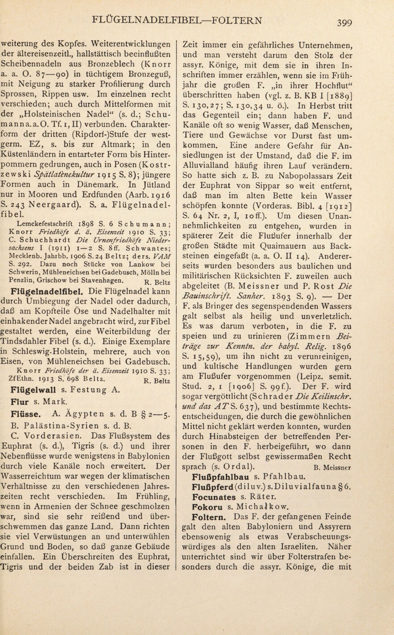 FLÜGELNADELFIBEL—FOLTERN 399 Weiterung des Kopfes. Weiterentwicklungen der ältereisenzeitl., hallstättisch beeinflußten Scheibennadeln aus Bronzeblech (Knorr a. a. O. 87—90) in tüchtigem Bronzeguß, mit Neigung zu starker Profilierung durch Sprossen, Rippen usw. Im einzelnen recht verschieden; auch durch Mittelformen mit der „Holsteinischen Nadel“ (s. d.; Schu- manna. a. O. Tf. 1, II) verbunden. Charakter¬ form der dritten (Ripdorf-)Stufe der west- germ. EZ, s. bis zur Altmark; in den Küstenländern in entarteter Form bis Hinter¬ pommern gedrungen, auch in Posen (Kostr- zewski Spätlatenekultur 1915 S. 8); jüngere Formen auch in Dänemark. In Jütland nur in Mooren und Erdfunden (Aarb. 1916 S. 243 Neergaard). S. a. Flügelnadel¬ fibel. Lemckefestschrift 1898 S. 6 Schumann; Knorr Friedhöfe d. ä. Eisenzeit 1910 S. 33; C. Schuchhardt Die Urnenfriedhöfe Nieder- Sachsens I (1911) 1 — 2 S. 8ff. Schwantes; Mecklenb. Jahrbb. 1906 S.24 Beltz; ders. VAM S. 292. Dazu noch Stücke von Lankow bei Schwerin, Mühleneichsen bei Gadebusch, Mölln bei Penzlin, Grischow bei Stavenhagen. r Beltz Fltigelnadelfikel. Die Flügelnadel kann durch Umbiegung der Nadel oder dadurch, daß am Kopfteile Öse und Nadelhalter mit einhakender Nadel angebracht wird, zur Fibel gestaltet werden, eine Weiterbildung der Tindsdahler Fibel (s. d.). Einige Exemplare in Schleswig-Holstein, mehrere, auch von Eisen, von Mühleneichsen bei Gadebusch. Knorr Friedhöfe der ä. Eisenzeit 1910 S. 33; ZfEthn. 1913 S. 698 Beltz. r Beltz Flügel wall s. Festung A. Flur s. Mark. Flüsse. A. Ägypten s. d. B §2—5. B. Palästina-Syrien s. d. B. C. Vorderasien. Das Flußsystem des Euphrat (s. d.), Tigris (s. d.) und ihrer Nebenflüsse wurde wenigstens in Babylonien durch viele Kanäle noch erweitert. Der Wasserreichtum war wegen der klimatischen Verhältnisse zu den verschiedenen Jahres¬ zeiten recht verschieden. Im Frühling, wenn in Armenien der Schnee geschmolzen war, sind sie sehr reißend und über¬ schwemmen das ganze Land. Dann richten sie viel Verwüstungen an und unterwühlen Grund und Boden, so daß ganze Gebäude einfallen. Ein Überschreiten des Euphrat, Tigris und der beiden Zab ist in dieser Zeit immer ein gefährliches Unternehmen, und man versteht darum den Stolz der assyr. Könige, mit dem sie in ihren In¬ schriften immer erzählen, wenn sie im Früh¬ jahr die großen F. „in ihrer Hochflut“ überschritten haben (vgl. z. B. KB I [1889] S. 130,27; S. 130,34 u. ö.). In Herbst tritt das Gegenteil ein; dann haben F. und Kanäle oft so wenig Wasser, daß Menschen, Tiere und Gewächse vor Durst fast um¬ kommen. Eine andere Gefahr für An¬ siedlungen ist der Umstand, daß die F. im Alluvialland häufig ihren Lauf verändern. So hatte sich z. B. zu Nabopolassars Zeit der Euphrat von Sippar so weit entfernt, daß man im alten Bette kein Wasser schöpfen konnte (Vorderas. Bibi. 4 [1912] S. 64 Nr. 2, I, 10 ff.). Um diesen Unan¬ nehmlichkeiten zu entgehen, wurden in späterer Zeit die Flußufer innerhalb der großen Städte mit Quaimauern aus Back¬ steinen eingefaßt (a. a. O. II 14). Anderer¬ seits wurden besonders aus baulichen und militärischen Rücksichten F. zuweilen auch abgeleitet (B. Meissner und P. Rost Die Bauinschrift. Sanher. 1893 S. 9). — Der F. als Bringer des segenspendenden Wassers galt selbst als heilig und unverletzlich. Es was darum verboten, in die F. zu speien und zu urinieren (Zimmern Bei¬ träge zur Kenntn. der babyl. Relig. 1896 S. 15,59), um nicht zu verunreinigen, und kultische Handlungen wurden gern am Flußufer vorgenommen (Leipz. semit. Stud. 2, 1 [iqoöJ S. 99 fi). Der F. wird sogar vergöttlicht (Schräder Die Keilinschr. und das ATS. 637), und bestimmte Rechts¬ entscheidungen, die durch die gewöhnlichen Mittel nicht geklärt werden konnten, wurden durch Hinabsteigen der betreffenden Per¬ sonen in den F. herbeigeführt, wo dann der Flußgott selbst gewissermaßen Recht sprach (s. Ordal). B. Meissner Flußpfahlbau s. Pfahlbau. Flußpferd (di luv.) s.Diluvialfauna §6. Focunates s. Räter. Fokoru s. MichaJkow. Foltern. Das F. der gefangenen Feinde galt den alten Babyloniern und Assyrern ebensowenig als etwas Verabscheuungs¬ würdiges als den alten Israeliten. Näher unterrichtet sind wir über Folterstrafen be¬ sonders durch die assyr. Könige, die mit