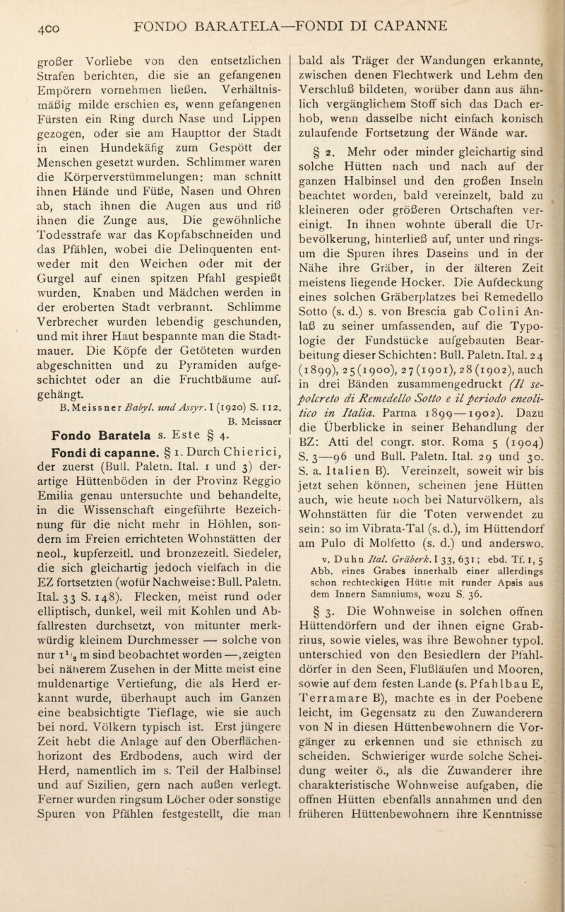 FONDO BARATELA—FONDI DI CAP ANNE 4C0 großer Vorliebe von den entsetzlichen Strafen berichten, die sie an gefangenen Empörern vornehmen ließen. Verhältnis¬ mäßig milde erschien es, wenn gefangenen Fürsten ein Ring durch Nase und Lippen gezogen, oder sie am Haupttor der Stadt in einen Hundekäfig zum Gespött der Menschen gesetzt wurden. Schlimmer waren die Körperverstümmelungen: man schnitt ihnen Hände und Füße, Nasen und Ohren ab, stach ihnen die Augen aus und riß ihnen die Zunge aus. Die gewöhnliche Todesstrafe war das Kopfabschneiden und das Pfählen, wobei die Delinquenten ent¬ weder mit den Weichen oder mit der Gurgel auf einen spitzen Pfahl gespießt wurden. Knaben und Mädchen werden in der eroberten Stadt verbrannt. Schlimme Verbrecher wurden lebendig geschunden, und mit ihrer Haut bespannte man die Stadt¬ mauer. Die Köpfe der Getöteten wurden abgeschnitten und zu Pyramiden aufge¬ schichtet oder an die Fruchtbäume auf¬ gehängt. B. Meissner Babyl. und Assyr. I (1920) S. 112. B. Meissner Fondo Baratela s. Este § 4. Fondi di capanne. § 1 • Durch C h i e r i c i, der zuerst (Bull. Paletn. Ital. 1 und 3) der¬ artige Hüttenböden in der Provinz Reggio Emilia genau untersuchte und behandelte, in die Wissenschaft eingeführte Bezeich¬ nung für die nicht mehr in Höhlen, son¬ dern im Freien errichteten Wohnstätten der neol., kupferzeitl. und bronzezeitl. Siedeier, die sich gleichartig jedoch vielfach in die EZ fortsetzten (wofür Nachweise: Bull. Paletn. Ital. 33 S. 148). Flecken, meist rund oder elliptisch, dunkel, weil mit Kohlen und Ab¬ fallresten durchsetzt, von mitunter merk¬ würdig kleinem Durchmesser — solche von nur 1% m sind beobachtet worden—,zeigten bei näherem Zusehen in der Mitte meist eine muldenartige Vertiefung, die als Herd er¬ kannt wurde, überhaupt auch im Ganzen eine beabsichtigte Tieflage, wie sie auch bei nord. Völkern typisch ist. Erst jüngere Zeit hebt die Anlage auf den Oberflächen¬ horizont des Erdbodens, auch wird der Herd, namentlich im s. Teil der Halbinsel und auf Sizilien, gern nach außen verlegt. Ferner wurden ringsum Löcher oder sonstige Spuren von Pfählen festgestellt, die man bald als Träger der Wandungen erkannte, zwischen denen Flechtwerk und Lehm den Verschluß bildeten, worüber dann aus ähn¬ lich vergänglichem Stoff sich das Dach er¬ hob, wenn dasselbe nicht einfach konisch zulaufende Fortsetzung der Wände war. § 2. Mehr oder minder gleichartig sind solche Hütten nach und nach auf der ganzen Halbinsel und den großen Inseln beachtet worden, bald vereinzelt, bald zu kleineren oder größeren Ortschaften ver¬ einigt. In ihnen wohnte überall die Ur¬ bevölkerung, hinterließ auf, unter und rings¬ um die Spuren ihres Daseins und in der Nähe ihre Gräber, in der älteren Zeit meistens liegende Hocker. Die Aufdeckung eines solchen Gräberplatzes bei Remedello Sotto (s. d.) s. von Brescia gab Colini An¬ laß zu seiner umfassenden, auf die Typo¬ logie der Fundstücke aufgebauten Bear¬ beitung dieser Schichten: Bull. Paletn. Ital. 2 4 (1899), 25(1900), 27 (1901), 28 (1902), auch in drei Bänden zusammengedruckt (II se- polcreto di Remedello Sotto e il periodo eneoli- tico in Italia. Parma 1899—1902). Dazu die Überblicke in seiner Behandlung der BZ: Atti de! congr. stör. Roma 5 (1904) S. 3—96 und Bull. Paletn. Ital. 29 und 30. S. a. Italien B). Vereinzelt, soweit wir bis jetzt sehen können, scheinen jene Hütten auch, wie heute noch bei Naturvölkern, als Wohnstätten für die Toten verwendet zu sein: so im Vibrata-Tal (s. d.), im Hüttendorf am Pulo di Molfetto (s. d.) und anderswo. v. Duhn Ital. Gräberk. I 33, 631; ebd. Tf. I, 5 Abb. eines Grabes innerhalb einer allerdings schon rechteckigen Hütie mit runder Apsis aus dem Innern Samniums, wozu S. 36. § 3. Die Wohnweise in solchen offnen Hüttendörfern und der ihnen eigne Grab¬ ritus, sowie vieles, was ihre Bewohner typol. unterschied von den Besiedlern der Pfahl¬ dörfer in den Seen, Flußläufen und Mooren, sowie auf dem festen Lande (s. Pfah lbau E, Terramare B), machte es in der Poebene leicht, im Gegensatz zu den Zuwanderern von N in diesen Hüttenbewohnern die Vor¬ gänger zu erkennen und sie ethnisch zu scheiden. Schwieriger wurde solche Schei¬ dung weiter ö., als die Zuwanderer ihre charakteristische Wohnweise aufgaben, die offnen Hütten ebenfalls annahmen und den früheren Hüttenbewohnern ihre Kenntnisse