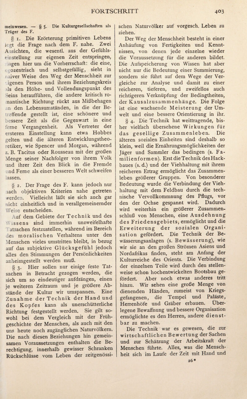 meinwesen. — § 5. Die Kulturgesellschaften als Träger des F. § 1. Die Erörterung primitiven Lebens legt die Frage nach dem F. nahe. Zwei Ansichten, die wesentl. aus der Gefühls- f u Stellung zur eigenen Zeit entspringen, ,tgen hier um die Vorherrschaft: die eine, ozentrisch und selbstgefällig, sieht in r aiver Weise den Weg der Menschheit zur igenen Person und ihrem Beziehungskreis ds den Höhe- und Vollendungspunkt des Seins heraufführen, die andere kritisch ro¬ mantische Richtung rückt aus Mißbehagen n den Lebensumständen, in die der Be¬ reifende gestellt ist, eine schönere und bessere Zeit als die Gegenwart in eine ferne Vergangenheit. Als Vertreter der ersteren Einstellung kann etwa Hobbes gelten und die älteren Entwicklungstheo¬ retiker, wie Spencer und Morgan, während z. B. Tacitus oder Rousseau mit der großen Menge seiner Nachfolger von ihrem Volk und ihrer Zeit den Blick in die Fremde i nd Ferne als einer besseren Welt schweifen lassen. § 2. Der Frage des F. kann jedoch nur ,iach objektiven Kriterien nahe getreten verden. Vielleicht läßt sie sich auch gar nicht einheitlich und in verallgemeinernder Weise entscheiden. Auf dem Gebiete der Technik und des ’issens sind immerhin unzweifelhafte atsachen festzustellen, während im Bereich des moralischen Verhaltens unter den Menschen vieles umstritten bleibt, in bezug auf das subjektive Glücksgefühl jedoch alles den Stimmungen der Persönlichkeiten anheimgestellt werden muß. § 3. Hier sollen nur einige feste Tat¬ sachen in Betracht gezogen werden, die sich um so eindeutiger aufdrängen, einen je weiteren Zeitraum und je größere Ab¬ stände der Kultur wir umspannen. Eine Zunahme der Technik der Hand und des Kopfes kann als unerschütterliche Richtung festgestellt werden. Sie gilt so¬ wohl bei dem Vergleich mit der Früh¬ geschichte der Menschen, als auch mit den uns heute noch zugänglichen Naturvölkern. Die nach diesen Beziehungen hin gemein¬ samen Voraussetzungen enthalten die Be¬ rechtigung, innerhalb gewisser Schranken Rückschlüsse vom Leben der zeitgenössi¬ schen Naturvölker auf vorgesch. Leben zu ziehen. Der Weg der Menschheit besteht in einer Anhäufung von Fertigkeiten und Kennt¬ nissen, von denen jede einzelne wieder die Voraussetzung für die anderen bildet. Die Aufspeicherung von Wissen hat aber nicht nur die Bedeutung einer Summierung, sondern sie führt auf dem Wege der Ver¬ gleiche zur Analyse und damit zu einer reicheren, tieferen, und zweifellos auch richtigeren Verknüpfung der Bedingtheiten, der Kausalzusammenhänge. Die Folge ist eine wachsende Meisterung der Um¬ welt und eine bessere Orientierung in ihr. § 4. Die Technik hat weittragende, bis¬ her vielfach übersehene Wirkungen für das gesellige Zusammenleben. Die älteren sozialen Einheiten sind deshalb so klein, weil die Ernährungsmöglichkeiten der Jäger und Sammler das bedingen (s. Fa¬ rn i 1 i e n f o r m e n). Erst die Technik des Hack¬ baues (s. d.) und der Viehhaltung mit ihrem reicheren Ertrag ermöglicht das Zusammen¬ leben größerer Gruppen. Von besonderer Bedeutung wurde die Verbindung der Vieh¬ haltung mit dem Feldbau durch die tech¬ nische Vervollkommnung des Pflugs, vor den der Ochse gespannt wird. Dadurch wird weiterhin ein größerer Zusammen¬ schluß von Menschen, eine Ausdehnung des Friedensgebiets, ermöglicht und die Erweiterung der sozialen Organi¬ sation gefördert. Die Technik der Be¬ wässerungsanlagen (s. Bewässerung), wie wir sie an den großen Strömen Asiens und Nordafrikas finden, steht am Anfang der Kulturreiche des Orients. Die Verbindung der einzelnen Teile wird durch den stellen¬ weise schon hochentwickelten Bootsbau ge¬ fördert. Aber noch etwas anderes tritt hinzu. Wir sehen eine große Menge von dienenden Händen, zumeist von Kriegs¬ gefangenen, die Tempel und Paläste, Herrenhöfe und Gräber erbauen. Über¬ legene Bewaffnung und bessere Organisation ermöglichte es den Herren, andere dienst¬ bar zu machen. Die Technik war es gewesen, die zur wirtschaftlichen Bewertung der Sachen und zur Schätzung der Arbeitskraft der Menschen führte. Alles, was die Mensch¬ heit sich im Laufe der Zeit mit Hand und 26*