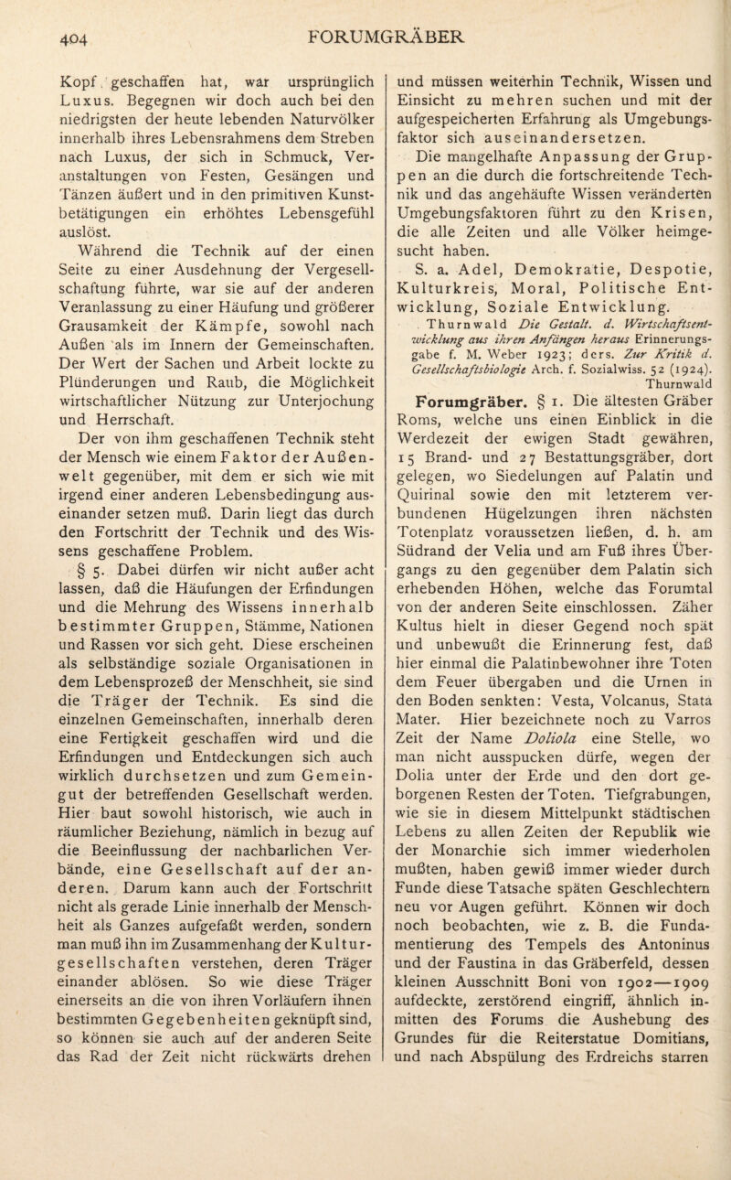 Kopf, geschaffen hat, war ursprünglich Luxus. Begegnen wir doch auch bei den niedrigsten der heute lebenden Naturvölker innerhalb ihres Lebensrahmens dem Streben nach Luxus, der sich in Schmuck, Ver¬ anstaltungen von Festen, Gesängen und Tänzen äußert und in den primitiven Kunst¬ betätigungen ein erhöhtes Lebensgefühl auslöst. Während die Technik auf der einen Seite zu einer Ausdehnung der Vergesell¬ schaftung führte, war sie auf der anderen Veranlassung zu einer Häufung und größerer Grausamkeit der Kämpfe, sowohl nach Außen als im Innern der Gemeinschaften. Der Wert der Sachen und Arbeit lockte zu Plünderungen und Raub, die Möglichkeit wirtschaftlicher Nützung zur Unterjochung und Herrschaft. Der von ihm geschaffenen Technik steht der Mensch wie einem Faktor der Außen¬ welt gegenüber, mit dem er sich wie mit irgend einer anderen Lebensbedingung aus¬ einander setzen muß. Darin liegt das durch den Fortschritt der Technik und des Wis¬ sens geschaffene Problem. § 5. Dabei dürfen wir nicht außer acht lassen, daß die Häufungen der Erfindungen und die Mehrung des Wissens innerhalb bestimmter Gruppen, Stämme, Nationen und Rassen vor sich geht. Diese erscheinen als selbständige soziale Organisationen in dem Lebensprozeß der Menschheit, sie sind die Träger der Technik. Es sind die einzelnen Gemeinschaften, innerhalb deren eine Fertigkeit geschaffen wird und die Erfindungen und Entdeckungen sich auch wirklich durchsetzen und zum Gemein¬ gut der betreffenden Gesellschaft werden. Hier baut sowohl historisch, wie auch in räumlicher Beziehung, nämlich in bezug auf die Beeinflussung der nachbarlichen Ver¬ bände, eine Gesellschaft auf der an¬ deren. Darum kann auch der Fortschritt nicht als gerade Linie innerhalb der Mensch¬ heit als Ganzes aufgefaßt werden, sondern man muß ihn im Zusammenhang der Kultur- gesellschaften verstehen, deren Träger einander ablösen. So wie diese Träger einerseits an die von ihren Vorläufern ihnen bestimmten Gegebenheiten geknüpft sind, so können sie auch auf der anderen Seite das Rad der Zeit nicht rückwärts drehen und müssen weiterhin Technik, Wissen und Einsicht zu mehren suchen und mit der aufgespeicherten Erfahrung als Umgebungs¬ faktor sich auseinandersetzen. Die mangelhafte Anpassung der Grup¬ pen an die durch die fortschreitende Tech¬ nik und das angehäufte Wissen veränderten Umgebungsfaktoren führt zu den Krisen, die alle Zeiten und alle Völker heimge¬ sucht haben. S. a. Adel, Demokratie, Despotie, Kulturkreis, Moral, Politische Ent¬ wicklung, Soziale Entwicklung. Thurnwald Die Gestalt, d. Wirtschafts ent- Wicklung aus ihren Anfängen heraus Erinnerungs¬ gabe f. M. Weber 1923; ders. Zur Kritik d. Gesellschaftsbiologie Arch. f. Sozialwiss. 52 (1924). Thurnwald Forumgräber. § 1. Die ältesten Gräber Roms, welche uns einen Einblick in die Werdezeit der ewigen Stadt gewähren, 15 Brand- und 27 Bestattungsgräber, dort gelegen, wo Siedelungen auf Palatin und Quirinal sowie den mit letzterem ver¬ bundenen Hügelzungen ihren nächsten Totenplatz voraussetzen ließen, d. h. am Südrand der Velia und am Fuß ihres Über¬ gangs zu den gegenüber dem Palatin sich erhebenden Höhen, welche das Forumtal von der anderen Seite einschlossen. Zäher Kultus hielt in dieser Gegend noch spät und unbewußt die Erinnerung fest, daß hier einmal die Palatinbewohner ihre Toten dem Feuer übergaben und die Urnen in den Boden senkten: Vesta, Volcanus, Stata Mater. Hier bezeichnete noch zu Varros Zeit der Name Doliola eine Stelle, wo man nicht ausspucken dürfe, wegen der Dolia unter der Erde und den dort ge¬ borgenen Resten der Toten. Tiefgrabungen, wie sie in diesem Mittelpunkt städtischen Lebens zu allen Zeiten der Republik wie der Monarchie sich immer wiederholen mußten, haben gewiß immer wieder durch Funde diese Tatsache späten Geschlechtern neu vor Augen geführt. Können wir doch noch beobachten, wie z. B. die Funda¬ mentierung des Tempels des Antoninus und der Faustina in das Gräberfeld, dessen kleinen Ausschnitt Boni von 1902—1909 aufdeckte, zerstörend eingriff, ähnlich in¬ mitten des Forums die Aushebung des Grundes für die Reiterstatue Domitians, und nach Abspülung des Erdreichs starren