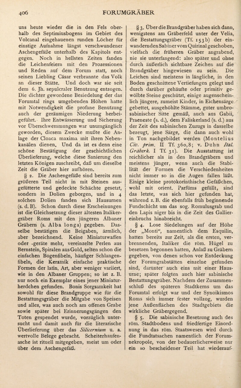uns heute wieder die in den Fels ober¬ halb des Septiraiusbogens im Gebiet des Volcanal eingehauenen runden Löcher für einstige Aufnahme längst verschwundener Aschengefäße unterhalb des Kapitols ent¬ gegen. Noch in hellsten Zeiten fanden die Leichenfeiern mit den Prozessionen und Reden auf dem Forum statt, noch seinen Liebling Cäsar verbrannte das Volk an dieser Stätte. Und doch war sie seit dem 6. Jh. sepulcraler Benutzung entzogen. Die dichter gewordene Besiedelung der das Forumtal rings umgebenden Höhen hatte mit Notwendigkeit die profane Benutzung auch der geräumigen Niederung herbei¬ geführt.’ Ihre Entwässerung und Sicherung vor Überschwemmungen war unumgänglich geworden, diesem Zwecke mußte die An¬ lage der Cloaca maxima mit ihren Neben¬ kanälen dienen. Und da ist es denn eine schöne Bestätigung der geschichtlichen Überlieferung, welche diese Sanierung den letzten Königen zuschreibt, daß um dieselbe Zeit die Gräber hier aufhören. § 2. Die Aschengefäße sind bereits zum größeren Teil nicht in mit Steinen aus¬ gefütterte und gedeckte Schächte gesetzt, sondern in Dolien geborgen, und in 4 solchen Dolien fanden sich Hausurnen (s. d. B). Schon durch diese Erscheinungen ist die Gleichsetzung dieser ältesten Italiker¬ gräber Roms mit den jüngeren Albaner Gräbern (s. Alba longa) gegeben. Das¬ selbe bestätigen die Beigaben, ärmlich, aber bezeichnend. Keine Miniaturwaffen oder -geräte mehr, vereinzelte Perlen aus Bernstein, Spiralen aus Gold, selten schon die einfachen Bogenfibeln, häufiger Schlangen¬ fibeln, die Keramik einfache praktische Formen der latin. Art, aber weniger variiert, wie in den Albaner Gruppen; so ist z. B. nur noch ein Exemplar eines jener Miniatur- herdchen gefunden. Bonis Sorgsamkeit hat sowohl für diese Brandgruppe wie für die Bestattungsgräber die Mitgabe von Speisen und alles, was auch noch am offenen Grabe sowie später bei Erinnerungsgängen den Toten gespendet wurde, vorzüglich unter¬ sucht und damit auch für die literarische Überlieferung über das Silicernium u. a. wertvolle Belege gebracht. Scheiterhaufen¬ asche ist rituell mitgegeben, meist um oder über dem Aschengefäß. § 3. Über die Brandgräber haben sich dann, wenigstens am Gräberfeld unter der Velia, die Bestattungsgräber (Tf. 153b) der ein¬ wandernden Sabiner vom Quirinal geschoben, vielfach die früheren Gräber angrabend, nie sie unterfangend: also später und ohne durch äußerlich sichtbare Zeichen auf die Brandgräber hingewiesen zu sein. Die Leichen sind meistens in längliche, in den Boden geschnittene Vertiefungen gelegt und durch darüber gehäufte oder primitiv ge¬ wölbte Steine geschützt, einige augenschein¬ lich jüngere, zumeist Kinder, in Eichensärge gebettet, ausgehöhlte Stämme, guter umbro- sabinischer Sitte gemäß, auch aus Gabii, Praeneste (s. d.), dem Faliskerland (s. d.) aus der Zeit des sabinischen Zuzugs in dasselbe bezeugt, jene Särge, die dann auch wohl in Ton nachgebildet werden (Montelius Civ. prun, II Tf. 360,8; v. Duhn ItaL Gräberk. I Tf. 31). Die Ausstattung ist reichlicher als in den Brandgräbern und meistens jünger, wenn auch die Stabi¬ lität der Formen die Verschiedenheiten nicht immer so in die Augen fallen läßt. Einige kleine protokorinthische Gefäßchen, wohl mit Orient. Parfüms gefüllt, sind das letzte, was sich hier gefunden hat, während z. B. die ebenfalls früh beginnende Fundschicht um das sog. Romulusgrab und den Lapis niger bis in die Zeit des Gallier¬ einbruchs hinabreicht. § 4. Lose Siedelungen auf der Höhe der „Monti“, namentlich dem Esquilin, hatten bereits zur Zeit, als die ersten, ver¬ brennenden, Italiker die röm. Hügel zu besetzen begonnen hatten, Anlaß zu Gräbern gegeben, von denen schon vor Entdeckung der Forumgrabstätten einzelne gefunden sind, darunter“ auch eins mit einer Haus¬ urne; später folgten auch hier sabinische Bestattungsgräber. Nachdem der Zusammen¬ schluß des späteren Stadtkerns um das Forumtal erfolgt war und der Synoikismos Roms sich immer fester vollzog, wurden jene Außenflächen des Stadtgebiets die wirkliche Gräbergegend. § 5. Die sabinische Besetzung auch des röm. Stadtbodens und friedfertige Einord¬ nung in das röm. Staatswesen wird durch die Fundtatsachen namentlich der Forum¬ nekropole, von der bedauerlicherweise nur ein so bescheidener Teil hat wiederauf-