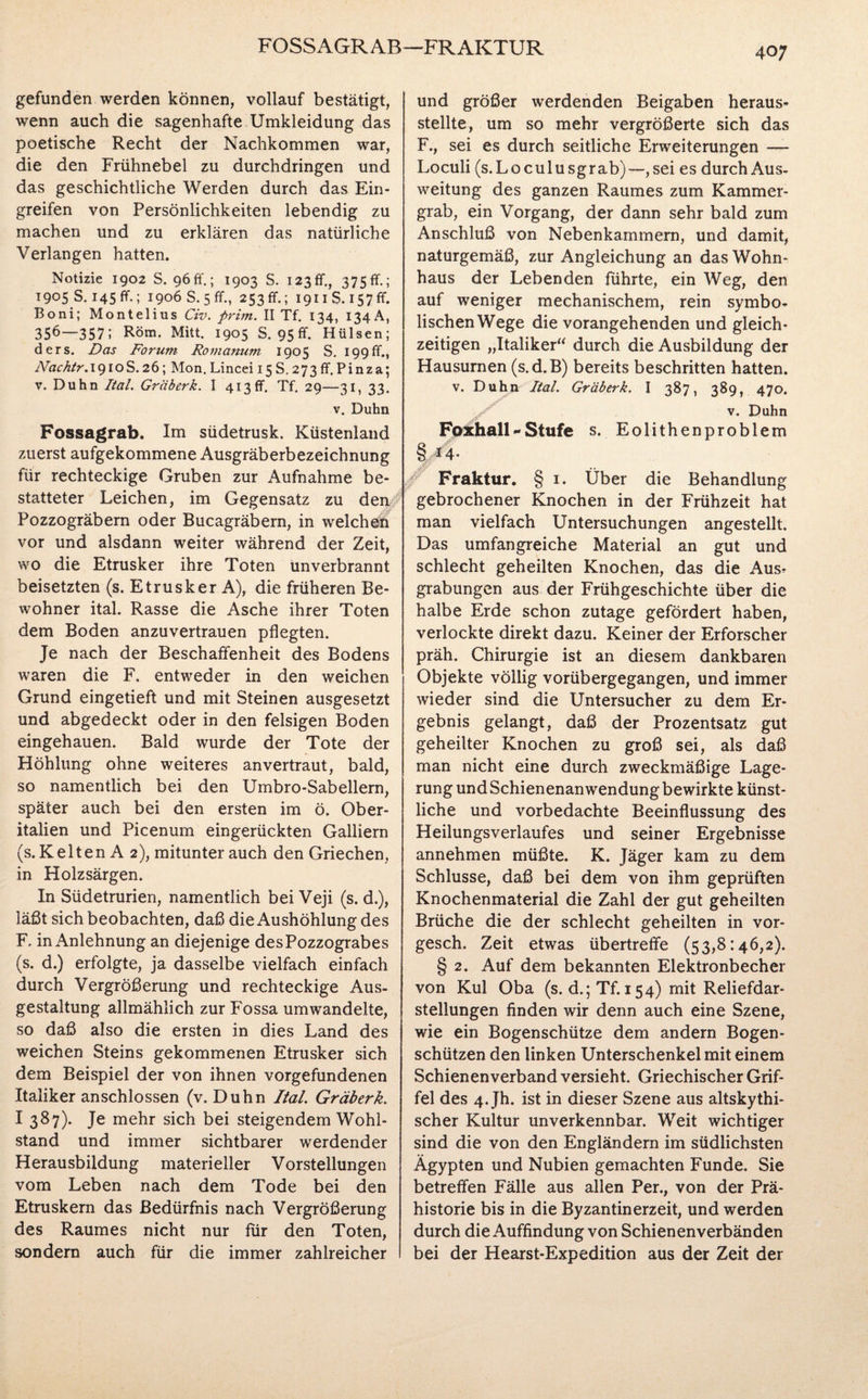 FOSS AGR AB—FRAKTUR 40; gefunden werden können, vollauf bestätigt, wenn auch die sagenhafte Umkleidung das poetische Recht der Nachkommen war, die den Frühnebel zu durchdringen und das geschichtliche Werden durch das Ein¬ greifen von Persönlichkeiten lebendig zu machen und zu erklären das natürliche Verlangen hatten. Notizie 1902 S. 96 ff.; 1903 S. 123 fr., 375 ff.; T905 S. 145 fr.; 1906 S. 5 ff., 253 fr.; 1911S. 157 fr. Boni; Montelius Civ. prim. II Tf. 134, 134 A, 356—357; Rom. Mitt. 1905 S. 95 ff. Hülsen; ders. Das Forum Romanum 1905 S. 199ff., iVacktr.191 oS.26; Mon. Lincei 15 S. 273 ff. Pinza; v. Duhn Ital. Gräberk. I 413fr. Tf. 29—31, 33. v. Duhn Fossagrab. Im südetrusk. Küstenland zuerst aufgekommene Ausgräberbezeichnung für rechteckige Gruben zur Aufnahme be¬ statteter Leichen, im Gegensatz zu den Pozzogräbem oder Bucagräbern, in welchen vor und alsdann weiter während der Zeit, wo die Etrusker ihre Toten unverbrannt beisetzten (s. Etrusker A), die früheren Be¬ wohner ital. Rasse die Asche ihrer Toten dem Boden anzuvertrauen pflegten. Je nach der Beschaffenheit des Bodens waren die F. entweder in den weichen Grund eingetieft und mit Steinen ausgesetzt und abgedeckt oder in den felsigen Boden eingehauen. Bald wurde der Tote der Höhlung ohne weiteres anvertraut, bald, so namentlich bei den Umbro-Sabellern, später auch bei den ersten im ö. Ober¬ italien und Picenum eingerückten Galliern (s. K e 11 en A 2), mitunter auch den Griechen, in Holzsärgen. In Südetrurien, namentlich bei Veji (s. d.), läßt sich beobachten, daß die Aushöhlung des F. in Anlehnung an diejenige desPozzograbes (s. d.) erfolgte, ja dasselbe vielfach einfach durch Vergrößerung und rechteckige Aus¬ gestaltung allmählich zur Fossa umwandelte, so daß also die ersten in dies Land des weichen Steins gekommenen Etrusker sich dem Beispiel der von ihnen Vorgefundenen Italiker anschlossen (v. Duhn Ital Gräberk. I 387). Je mehr sich bei steigendem Wohl¬ stand und immer sichtbarer werdender Herausbildung materieller Vorstellungen vom Leben nach dem Tode bei den Etruskern das Bedürfnis nach Vergrößerung des Raumes nicht nur für den Toten, sondern auch für die immer zahlreicher und größer werdenden Beigaben heraus¬ stellte, um so mehr vergrößerte sich das F., sei es durch seitliche Erweiterungen —- Loculi (s.Loculusgrab)—, sei es durch Aus¬ weitung des ganzen Raumes zum Kammer¬ grab, ein Vorgang, der dann sehr bald zum Anschluß von Nebenkammern, und damit, naturgemäß, zur Angleichung an das Wohn¬ haus der Lebenden führte, ein Weg, den auf weniger mechanischem, rein symbo¬ lischen Wege die vorangehenden und gleich¬ zeitigen „Italiker“ durch die Ausbildung der Hausurnen (s.d.B) bereits beschritten hatten, v. Duhn Ital. Gräberk. I 387, 389, 470. / v. Duhn Foxhall~Stufe s. Eolithenproblem § A4* / Fraktur. § 1. Über die Behandlung gebrochener Knochen in der Frühzeit hat man vielfach Untersuchungen angestellt. Das umfangreiche Material an gut und schlecht geheilten Knochen, das die Aus? grabungen aus der Frühgeschichte über die halbe Erde schon zutage gefördert haben, verlockte direkt dazu. Keiner der Erforscher präh. Chirurgie ist an diesem dankbaren Objekte völlig vorübergegangen, und immer wieder sind die Untersucher zu dem Er¬ gebnis gelangt, daß der Prozentsatz gut geheilter Knochen zu groß sei, als daß man nicht eine durch zweckmäßige Lage¬ rung und Schienenanwendung bewirkte künst¬ liche und vorbedachte Beeinflussung des Heilungsverlaufes und seiner Ergebnisse annehmen müßte. K. Jäger kam zu dem Schlüsse, daß bei dem von ihm geprüften Knochenmaterial die Zahl der gut geheilten Brüche die der schlecht geheilten in vor- gesch. Zeit etwas übertreffe (53,8:46,2). § 2. Auf dem bekannten Elektronbecher von Kul Oba (s. d.; Tf. 154) mit Reliefdar¬ stellungen finden wir denn auch eine Szene, wie ein Bogenschütze dem andern Bogen¬ schützen den linken Unterschenkel mit einem Schienen verband versieht. Griechischer Grif¬ fel des 4. Jh. ist in dieser Szene aus altskythi- scher Kultur unverkennbar. Weit wichtiger sind die von den Engländern im südlichsten Ägypten und Nubien gemachten Funde. Sie betreffen Fälle aus allen Per., von der Prä¬ historie bis in die Byzantinerzeit, und werden durch die Auffindung von Schienenverbänden bei der Hearst-Expedition aus der Zeit der