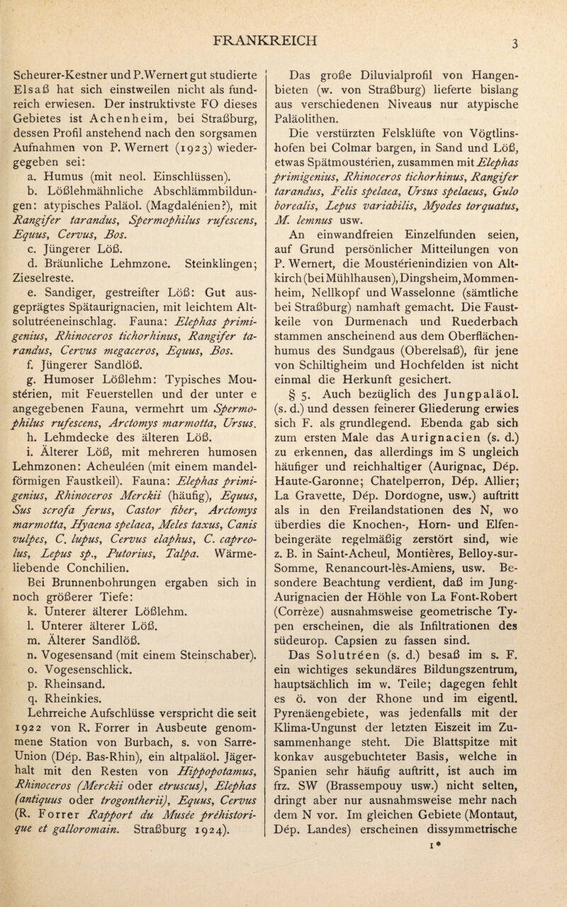 Scheurer-Kestner und P.Wernert gut studierte Elsaß hat sich einstweilen nicht als fund¬ reich erwiesen. Der instruktivste FO dieses Gebietes ist Achenheim, bei Straßburg, dessen Profil anstehend nach den sorgsamen Aufnahmen von P.Wernert (1923) wieder¬ gegeben sei: a. Humus (mit neol. Einschlüssen). b. Lößlehmähnliche Abschlämmbildun¬ gen: atypisches Paläol. (Magdalenien?), mit Rangifer tarandus, Spermophilus rufescens, Equus, Cervus, Bos. c. Jüngerer Löß. d. Bräunliche Lehmzone. Steinklingen; Zieselreste. e. Sandiger, gestreifter Löß: Gut aus¬ geprägtes Spätaurignacien, mit leichtem Alt- solutreeneinschlag. Fauna: Elephas primi- genius, Rhinoceros tichorhinus, Rangifer ta¬ randus, Cervus megaceros, Equus, Bos. f. Jüngerer Sandlöß. g. Humoser Lößlehm: Typisches Mou- sterien, mit Feuerstellen und der unter e angegebenen Fauna, vermehrt um Spermo- philus rufescens, Arctomys marmotta, Ursus. h. Lehmdecke des älteren Löß. i. Älterer Löß, mit mehreren humosen Lehmzonen: Acheuleen (mit einem mandel¬ förmigen Faustkeil). Fauna: Elephas primi- genius, Rhinoceros Merckii (häufig), Equus, Sus scrofa ferus, Castor fiber, Arctomys marmotta, Hyaena spelaea, Meies taxus, Canis vulpes, C. lupus, Cervus elaphus, C. capreo- lus, Lepus sp., Putorius, Talpa. Wärme¬ liebende Conchilien. Bei Brunnenbohrungen ergaben sich in noch größerer Tiefe: k. Unterer älterer Lößlehm. l. Unterer älterer Löß. m. Älterer Sandlöß. n. Vogesensand (mit einem Steinschaber). o. Vogesenschlick. p. Rheinsand. q. Rheinkies. Lehrreiche Aufschlüsse verspricht die seit 1922 von R. Forrer in Ausbeute genom¬ mene Station von Burbach, s. von Sarre- Union (Dep. Bas-Rhin), ein altpaläol. Jäger¬ halt mit den Resten von Hippopotamus, Rhinoceros (Merckii oder etruscus), Elephas (antiquus oder trogontherii), Equus, Cervus (R. Forrer Rapport du Musee prehistori- que et galloromain. Straßburg 1924). Das große Diluvialprofil von Hangen¬ bieten (w. von Straßburg) lieferte bislang aus verschiedenen Niveaus nur atypische Paläolithen. Die verstürzten Felsklüfte von Vögtlins- hofen bei Colmar bargen, in Sand und Löß, etwas Spätmousterien, zusammen mit Elephas primigenius, Rhinoceros tichorhinus, Rangifer tarandus, Felis spelaea, Ursus spelaeus, Gulo borealis, Lepus variabilis, Myodes torquatus, M. lemnus usw. An einwandfreien Einzelfunden seien, auf Grund persönlicher Mitteilungen von P. Wernert, die Mousterienindizien von Alt- kirch (bei Mühlhausen), Dingsheim, Mommen¬ heim, Nellkopf und Wasselonne (sämtliche bei Straßburg) namhaft gemacht. Die Faust¬ keile von Durmenach und Ruederbach stammen anscheinend aus dem Oberflächen¬ humus des Sundgaus (Oberelsaß), für jene von Schiltigheim und Hochfelden ist nicht einmal die Herkunft gesichert. § 5. Auch bezüglich des Jungpaläol. (s. d.) und dessen feinerer Gliederung erwies sich F. als grundlegend. Ebenda gab sich zum ersten Male das Aurignacien (s. d.) zu erkennen, das allerdings im S ungleich häufiger und reichhaltiger (Aurignac, Dep. Haute-Garonne; Chateiperron, Dep. Allier; La Gravette, Dep. Dordogne, usw.) auftritt als in den Freilandstationen des N, wo überdies die Knochen-, Horn- und Elfen¬ beingeräte regelmäßig zerstört sind, wie z. B. in Saint-Acheul, Montiöres, Belloy-sur- Somme, Renancourt-lös-Amiens, usw. Be¬ sondere Beachtung verdient, daß im Jung- Aurignacien der Höhle von La Font-Robert (Correze) ausnahmsweise geometrische Ty¬ pen erscheinen, die als Infiltrationen des südeurop. Capsien zu fassen sind. Das Solutreen (s. d.) besaß im s. F. ein wichtiges sekundäres Bildungszentrum, hauptsächlich im w. Teile; dagegen fehlt es ö. von der Rhone und im eigentl. Pyrenäengebiete, was jedenfalls mit der Klima-Ungunst der letzten Eiszeit im Zu¬ sammenhänge steht. Die Blattspitze mit konkav ausgebuchteter Basis, welche in Spanien sehr häufig auftritt, ist auch im frz. SW (Brassempouy usw.) nicht selten, dringt aber nur ausnahmsweise mehr nach dem N vor. Im gleichen Gebiete (Montaut, Dep. Landes) erscheinen dissymmetrische 1*