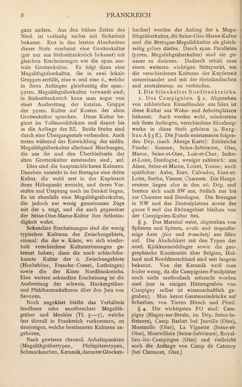 ganz anders. Aus den frühen Zeiten des Neol. ist vorläufig nichts mit Sicherheit bekannt. Erst in den letzten Abschnitten dieser Stufe erscheint eine Grottenkultur (gut nur aus Südostfrankreich bekannt) mit gleichen Erscheinungen wie die span, zen¬ trale Grottenkultur. Es folgt dann eine Megalithgräberkultur, die in zwei lokale Gruppen zerfällt, eine w. und eine ö., welche in ihren Anfängen gleichzeitig der span.- pyren. Megalithgräberkultur verwandt sind; in Südostfrankreich kann man sogar von einer Ausbreitung der katalan. Gruppe der pyren. Kultur auf Kosten der alten Grottenkultur sprechen. Diese Kultur be¬ ginnt im Volläneolithikum und dauert bis in die Anfänge der BZ. Beide Stufen sind durch eine Übergangsstufe verbunden. Auch treten während der Entwicklung der südfrz. Megalithgräberkultur allerhand Mischungen, die aus ihr und den Überbleibseln der alten Grottenkultur entstanden sind, auf. Dies sind die hauptsächlichsten Kulturen. Daneben entsteht in der Bretagne eine dritte Kultur, die wohl erst in der Kupferzeit ihren Höhepunkt erreicht, und deren Vor¬ stufen und Ursprung noch im Dunkel liegen. Es ist ebenfalls eine Megalithgräberkultur, die jedoch nur wenig gemeinsame Züge mit der s. trägt, und die auch gegenüber der Seine-Oise-Marne-Kultur ihre Selbstän¬ digkeit wahrt. Sekundäre Erscheinungen sind die wenig typischen Kulturen der Zwischengebiete, einmal: die der w. Küste, wo sich wieder¬ holt verschiedene Kulturströmungen ge¬ kreuzt haben; dann die noch schlechtbe¬ kannte Kultur der ö. Zwischengebiete (Hochrhone, Franche-Comte, Lothringen) sowie die der Küste Nordfrankreichs. Eine weitere sekundäre Erscheinung ist die Ausbreitung der Schweiz. Hockergräber- und Pfahlbautenkulturen über den Jura von Savoyen. Noch ungeklärt bleibt das Verhältnis fundloser oder unerforschter Megalith¬ gräber und Menhirs (Tf. 5—7), welche fast überall in Frankreich Vorkommen, zu denjenigen, welche bestimmten Kulturen an¬ gehören. Nach gewissen chronol. Anhaltspunkten (Megalithgräbertypen, Pfeilspitzen typen, Schmucksachen, Keramik, darunter Glocken¬ becher) werden der Anfang der s. Mega¬ lithgräberkultur, die Seine-Oise-Marne-Kultur und die Bretagne-Megalithkultur als gleich¬ zeitig gehen dürfen. Durch span. Parallelen 1 (pyren. Megalithgräberkultur) sind sie ge- : nauer zu datieren. Dadurch erhält man einen weiteren wichtigen Stützpunkt, um die verschiedenen Kulturen der Kupferzeit untereinander und mit der rheinländischen und zentraleurop. zu verbinden. I. Die Silexkultur Nordfrankreichs. ; 1. Das Campignien. § 2. Abgesehen von zahlreichen Einzelfunden aus Silex ist diese Kultur aus Wohn- und Arbeitsplätzen bekannt. Auch werden wohl, mindestens mit ihren Anfängen, verschiedene Silexberg- ■ werke in diese Stufe gehören (s. Berg¬ bau A § 3 ff.). Die Funde entstammen folgen¬ den Dep. (nach Abergs Karte): Zahlreiche Funde: Somme, Seine-Inferieure, Oise, Marne, Seine-et-Oise, Loir-et-Cher, Indre- et-Loire, Dordogne; weniger zahlreich: aus Aisne, Seine-et-Marne, Loiret, Yonne; noch spärlicher: Aube, Eure, Calvados, Eure-et- Loire, Sarthe, Vienne, Charente. Die Haupt¬ zentren liegen also in den nö. Dep. und breiten sich nach SW aus, freilich nur bis » zur Charente und Dordogne. Die Bretagne in NW und das Zentralplateau sowie der ganze S und da.s Rhönegebiet bleiben von der Campignien-Kultur frei. § 3. Das Material weist, abgesehen von Splittern und Spitzen, ovale und trapezför¬ mige Äxte (pics und tranchets) aus Silex auf. Die Ähnlichkeit mit den Typen der nord. Kjökkenmöddinger sowie die geo¬ graphische Kontinuität über Belgien, Hol¬ land und Norddeutschland sind seit langem bekannt. Von der Keramik weiß man leider wenig, da die Campignien-Fundplätze noch nicht methodisch erforscht worden sind (nur in einigen Hüttengruben von Campigny selbst ist wissenschaftlich ge¬ graben). Man kennt Gersteneindrücke auf Scherben, von Tieren Hirsch und Pferd. § 4. Die wichtigsten FO sind: Cam¬ pigny (Blagny-sur-Bresle, im Dep. Seine-In- fürieure), Camp Barbet bei Janville (Oise), Montmille (Oise), La Vignette (Seine-et- Oise), Montvilliers (Seine-Xnferieure), Royal- lieu-les-Compiegne (Oise) und vielleicht auch die Anfänge von Camp de Catenoy (bei Clermont, Oise.)