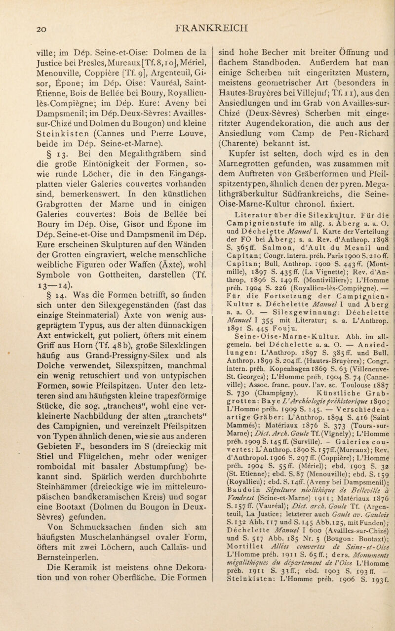 ville; im Dep. Seine-et-Oise: Dolmen de ia Justice bei Presles, Mureaux [Tf. 8, i o], Meriel, Menouville, Coppi£re [Tf. 9], Argenteuil, Gi- sor, Epone; im Dep. Oise: Vaureal, Saint- Etienne, Bois de Bellee bei Boury, Royallieu- l&s-Compi£gne; im Dep. Eure: Aveny bei Dampsmenil; im Dep.Deux-S6vres: Availles- sur-Chize und Dolmen du Bougon) und kleine Steinkisten (Cannes und Pierre Louve, beide im Dep. Seine-et-Marne). § 13. Bei den Megalithgräbern sind die große Eintönigkeit der Formen, so¬ wie runde Löcher, die in den Eingangs¬ platten vieler Galeries couvertes vorhanden sind, bemerkenswert. In den künstlichen Grabgrotten der Marne und in einigen Galeries couvertes: Bois de Bellee bei Boury im Dep. Oise, Gisor und Epone im Dep. Seine-et-Oise und Dampsmenil im Dep. Eure erscheinen Skulpturen auf den Wänden der Grotten eingraviert, welche menschliche weibliche Figuren oder Waffen (Äxte), wohl Symbole von Gottheiten, darstellen (Tf. 13—M). § 14. Was die Formen betrifft, so finden sich unter den Silexgegenständen (fast das einzige Steinmaterial) Äxte von wenig aus¬ geprägtem Typus, aus der alten dünnackigen Axt entwickelt, gut poliert, öfters mit einem Griff aus Horn (Tf. 48 b), große Silexklingen häufig aus Grand-Pressigny-Silex und als Dolche verwendet, Silexspitzen, manchmal ein wenig retuschiert und von untypischen Formen, sowie Pfeilspitzen. Unter den letz¬ teren sind am häufigsten kleine trapezförmige Stücke, die sog. „tranchets“, wohl eine ver¬ kleinerte Nachbildung der alten „tranchets“ des Campignien, und vereinzelt Pfeilspitzen von Typen ähnlich denen, wie sie aus anderen Gebieten F., besonders im S (dreieckig mit Stiel und Flügelchen, mehr oder weniger romboidal mit basaler Abstumpfung) be¬ kannt sind. Spärlich werden durchbohrte Steinhämmer (dreieckige wie im mitteleuro¬ päischen bandkeramischen Kreis) und sogar eine Bootaxt (Dolmen du Bougon in Deux- S£vres) gefunden. Von Schmucksachen finden sich am häufigsten Muschelanhängsel ovaler Form, öfters mit zwei Löchern, auch Callais- und Bernsteinperlen. Die Keramik ist meistens ohne Dekora¬ tion und von roher Oberfläche. Die Formen sind hohe Becher mit breiter Öffnung und flachem Standboden. Außerdem hat man einige Scherben mit eingeritzten Mustern, meistens geometrischer Art (besonders in Hautes Bruy£res bei Villejuif; Tf. 11), aus den Ansiedlungen und im Grab von Availles-sur- Chize (Deux-S£vres) Scherben mit einge¬ ritzter Augendekoration, die auch aus der Ansiedlung vom Camp de Peu-Richard (Charente) bekannt ist. Kupfer ist selten, doch wird es in den 1 Marnegrotten gefunden, was zusammen mit ; dem Auftreten von Gräberformen und Pfeil- ! spitzentypen, ähnlich denen der pyren. Mega- 1 lithgräberkultur Südfrankreichs, die Seine- : Oise-Marne-Kultur chronol. fixiert. Literatur über die Silexkultur. Für die V Carapignienstufe im allg. s. Aberg a. a. O. und D 6chel ette Manuel I. Karte der Verteilung der FO bei Äberg; s. a. Rev. d’Anthrop. 1898 S. 365fr, Salmon, d’Ault du Mesnil und C ap i t an; Congr. intern, preh. Paris 1900 S. 21o ff. : Capitan; Bull. Anthrop. 1900 S. 443 ff. (Mont- I mille), 1897 S. 435 ff. (La Vignette); Rev. d’An- 1 throp. 1896 S. 149 fr. (Montivilliers); L’Homme 1 preh. 1904 S. 226 (Royallieu-les-Compiegne). — Für die Fortsetzung der Campigonien - Kultur s. Dechelette Manuel I und Aberg a. a. O. — Silexgewinnung: Dechelette Manuel I 355 mit Literatur; s. a. L’Anthrop. 1891 S. 445 Fouju. Seine-Oise-Marne-Kultur. Abh. im all¬ gemein. bei Dechelette a. a. O. — Ansied¬ lungen: L’Anthrop. 1897 S. 385 fr. und Bull. 1 Anthrop. 1899 S. 204 fr. (Hautes-Bruyeres); Congr. 1 intern. pr£h. Kopenhagen 1869 S. 63 (Villeneuve- St. Georges); L’Homme preh. 1904 S. 74 (Canne- ville); Assoc. franc. pouv. l’av. sc. Toulouse 1887 S. 730 (Champigny). Künstliche Grab¬ grotten: BayeZ ’ Ar cheologie prehistorique 1890; L’Homme preh. 1909 S. 145. — Verschieden¬ artige Gräber: L’Anthrop. 1894 S. 416 (Saint Mammes); Materiaux 1876 S. 373 (Tours-sur- Marne); Dict. Arch. Gaule Tf. (Vignely); L’Homme preh. 1909 S. 145 ff. (Surville). - Galeries cou¬ vertes: L'Anthrop. 1890 S. 157fr. (Mureaux); Rev. d’Anthropol. 1906 S. 297fr. (Coppiere); L’Homme preh. 1904 S. 55fr. (Meriel); ebd. 1903 S. 32 (St. Etienne); ebd. S. 87 (Menouville); ebd. S. 159 (Royallieu); ebd. S. 14fr. (Aveny bei Dampsmenil); Baudoin Sepulture neolithique de Belleville a Vendrest (Seine-et-Marne) 1911; Materiaux 1876 S. 157fr. (Vaureal); Dict. arch. Gaule Tf. (Argen¬ teuil, La Justice; letzterer auch Gaule av. Gaulois S. 132 Abb. 117 und S. 145 Abb.125, mitFunden); Dechelette Manuel I 600 (Availles-sur-Chize) und S. 517 Abb. 185 Nr. 5 (Bougon: Bootaxt); Mortillet Alle es couvertes de Seine-et-Oise L’Homme preh. 1911 S. 65 fr.; ders. Monuments megalithiques du departement de l’Oise L’Homme preh. 1911 S. 33 fr.; ebd. 1903 S. 193 fr. — Steinkisten: L’Homme preh. 1906 S. 193t.