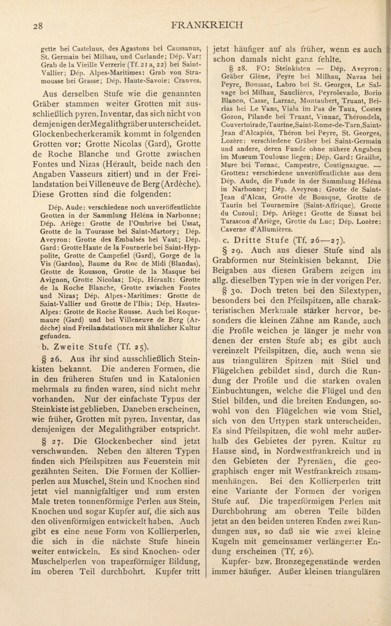 gette bei Castelnus, des Agastons bei Caussanus, St. Germain bei Milhau, und Curlande; Dep. Var: Grab de la Vieille Verrerie (Tf. 21 a, 22) bei Saint- Vallier; Dep. Alpes-Maritimes: Grab von Stra- mousse bei Grasse; Dep. Haute-Savoie: Cranves. Aus derselben Stufe wie die genannten Gräber stammen weiter Grotten mit aus¬ schließlich pyren. Inventar, das sich nicht von demjenigen derMegalithgräber unterscheidet. Glockenbecherkeramik kommt in folgenden Grotten vor: Grotte Nicolas (Gard), Grotte de Roche Blanche und Grotte zwischen Fontes und Nizas (Herault, beide nach den Angaben Vasseurs zitiert) und in der Frei¬ landstation beiVilleneuve de Berg(Ardeche). Diese Grotten sind die folgenden: Dep. Aude: verschiedene noch unveröffentlichte Grotten in der Sammlung Helena in Narbonne; Dep. Ariege: Grotte de l’Ombrive bei Ussat, Grotte de la Tourasse bei Saint-Martory; Dep. Aveyron: Grotte des Embalses bei Vaut; Dep. Gard : Grotte Haute de la Fournerie bei Saint-Hyp- polite, Grotte de Campefiel (Gard), Gorge de la Vis (Gardon), Baume du Roc de Midi (Blandas), Grotte de Rousson, Grotte de la Masque bei Avignon, Grotte Nicolas; Dep. Herault: Grotte de la Roche Blanche, Grotte zwischen Fontes und Nizas; Dep. Alpes-Maritimes: Grotte de Saint-Vallier und Grotte de l’Ibis; Dep. Hautes- Alpes: Grotte de Roche Rousse. Auch bei Roque- maure (Gard) und bei Villeneuve de Berg (Ar- deche) sind Freilandstationen mit ähnlicher Kultur gefunden. b. Zweite Stufe (Tf. 25). § 26. Aus ihr sind ausschließlich Stein¬ kisten bekannt. Die anderen Formen, die in den früheren Stufen und in Katalonien mehrmals zu finden waren, sind nicht mehr vorhanden. Nur der einfachste Typus der Steinkiste ist geblieben. Daneben erscheinen, wie früher, Grotten mit pyren. Inventar, das demjenigen der Megalithgräber entspricht. § 27. Die Glockenbecher sind jetzt verschwunden. Neben den älteren Typen finden sich Pfeilspitzen aus Feuerstein mit gezähnten Seiten. Die Formen der Kollier¬ perlen aus Muschel, Stein und Knochen sind jetzt viel mannigfaltiger und zum ersten Male treten tonnenförmige Perlen aus Stein, Knochen und sogar Kupfer auf, die sich aus den olivenförmigen entwickelt haben. Auch gibt es eine neue Form von Kollierperlen, die sich in die nächste Stufe hinein weiter entwickeln. Es sind Knochen- oder Muschelperlen von trapezförmiger Bildung, im oberen Teil durchbohrt. Kupfer tritt jetzt häufiger auf als früher, wenn es auch schon damals nicht ganz fehlte. § 28. FO: Steinkisten — Dep. Aveyron: Gräber Giene. Peyre bei Milhau, Navas bei Peyre, Boussac, Labro bei St. Georges, Le Sal- vage bei Milhau, Sauclieres, Peyrolevado, Borio Blanco, Casse, Larzac, Montaubert, Truant, Bei- rias bei Le Vans, Viala im Pas de Taux, Costes Gozon, Pilande bei Truant, Vinnac, Therondels, Couvertoirade,Taurine,Saint-Rome-de-Tarn,Saint- Jean d’Alcapies, Theron bei Peyre, St. Georges, Lozere: verschiedene Gräber bei Saint-Germain und andere, deren Funde ohne nähere Angaben im Museum Toulouse liegen; Dep. Gard: Grailhe, Mure bei Tornac, Campestre, Coutignazgue. — Grotten: verschiedene unveröffentlichte aus dem Dep. Aude, die Funde in der Sammlung Helena in Narbonne; D£p. Aveyron: Grotte de Saint- Jean d’Alcas, Grotte de Bousque, Grotte de Taurin bei Tournemire (Saint-Affrique), Grotte du Cuzoul; Dep. Ariege: Grotte de Sinsat bei Tarascon d’Ariege, Grotte du Luc; Dep. Lozöre: Caverne d’Allumieres. i « I Sr :: I c. Dritte Stufe (Tf. 26—27). § 29. Auch aus dieser Stufe sind als 1 Grabformen nur Steinkisten bekannt. Die Beigaben aus diesen Gräbern zeigen im allg. dieselben Typen wie in der vorigen Per. § 30. Doch treten bei den Silextypen, besonders bei den Pfeilspitzen, alle charak¬ teristischen Merkmale stärker hervor, be- * sonders die kleinen Zähne am Rande, auch t die Profile weichen je länger je mehr von i denen der ersten Stufe ab; es gibt auch ji vereinzelt Pfeilspitzen, die, auch wenn sie j aus triangulären Spitzen mit Stiel und f Flügelchen gebildet sind, durch die Run- < düng der Profile und die starken ovalen r Einbuchtungen, welche die Flügel und den ) Stiel bilden, und die breiten Endungen, so- ■ wohl von den Flügelchen wie vom Stiel, j sich von den Urtypen stark unterscheiden, , Es sind Pfeilspitzen, die wohl mehr außer¬ halb des Gebietes der pyren. Kultur zu Hause sind, in Nordwestfrankreich und in den Gebieten der Pyrenäen, die geo¬ graphisch enger mit Westfrankreich Zusam¬ menhängen. Bei den Kollierperlen tritt eine Variante der Formen der vorigen Stufe auf. Die trapezförmigen Perlen mit Durchbohrung am oberen Teile bilden jetzt an den beiden unteren Enden zwei Run¬ dungen aus, so daß sie wie zwei kleine Kugeln mit gemeinsamer verlängerter En¬ dung erscheinen (Tf. 26). Kupfer- bzw. Bronzegegenstände werden immer häufiger. Außer kleinen triangulären
