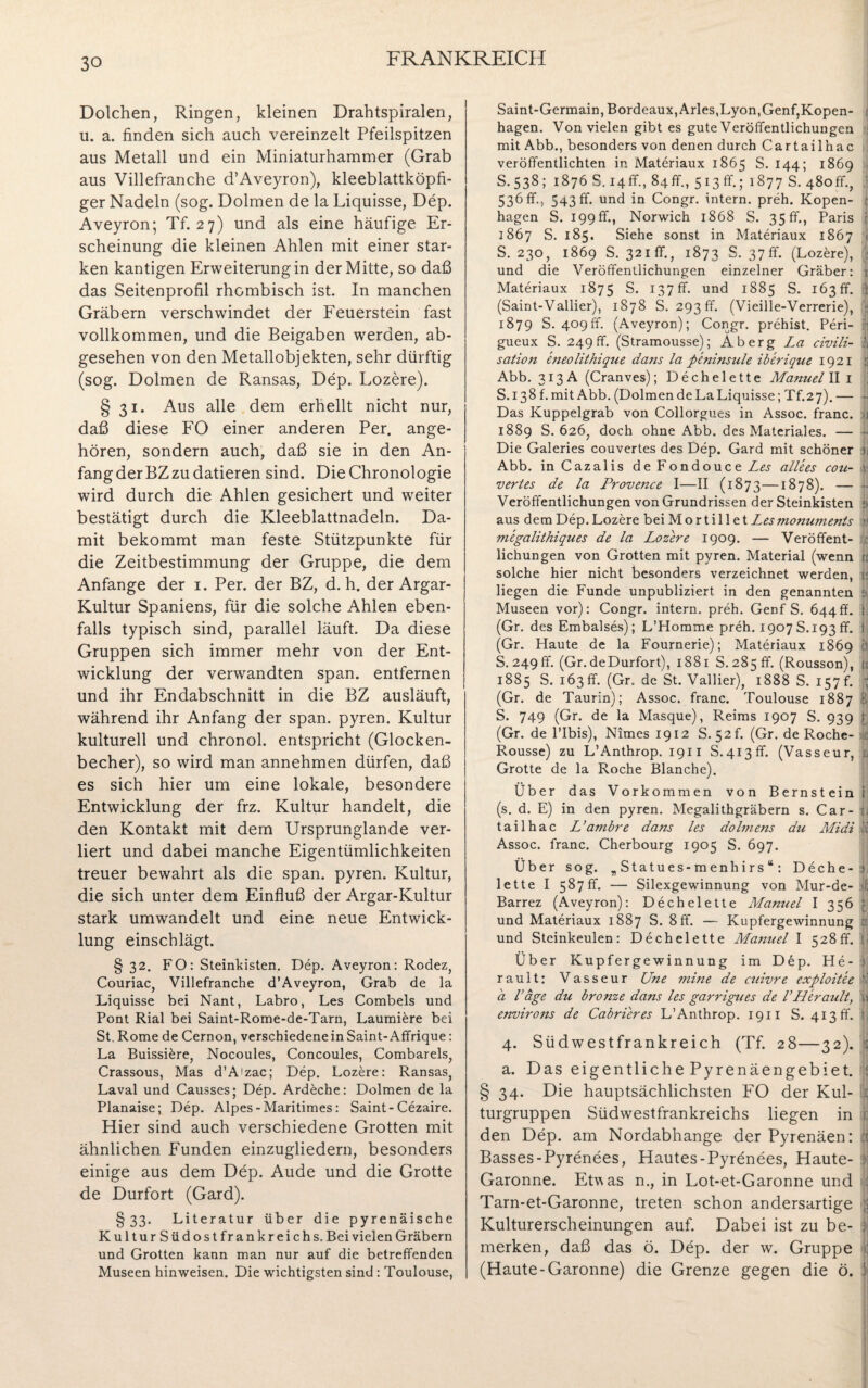 Dolchen, Ringen, kleinen Drahtspiralen, u. a. finden sich auch vereinzelt Pfeilspitzen aus Metall und ein Miniaturhammer (Grab aus Villefranche d’Aveyron), kleeblattköpfi¬ ger Nadeln (sog. Dolmen de la Liquisse, Dep. Aveyron; Tf. 27) und als eine häufige Er¬ scheinung die kleinen Ahlen mit einer star¬ ken kantigen Erweiterungin der Mitte, so daß das Seitenprofil rhombisch ist. In manchen Gräbern verschwindet der Feuerstein fast vollkommen, und die Beigaben werden, ab¬ gesehen von den Metallobjekten, sehr dürftig (sog. Dolmen de Ransas, Dep. Lozere). § 31. Aus alle dem erhellt nicht nur, daß diese FO einer anderen Per. ange¬ hören, sondern auch, daß sie in den An¬ fang der BZ zu datieren sind. Die Chronologie wird durch die Ahlen gesichert und weiter bestätigt durch die Kleeblattnadeln. Da¬ mit bekommt man feste Stützpunkte für die Zeitbestimmung der Gruppe, die dem Anfänge der 1. Per. der BZ, d. h. der Argar- Kultur Spaniens, für die solche Ahlen eben¬ falls typisch sind, parallel läuft. Da diese Gruppen sich immer mehr von der Ent¬ wicklung der verwandten span, entfernen und ihr Endabschnitt in die BZ ausläuft, während ihr Anfang der span, pyren. Kultur kulturell und chronol. entspricht (Glocken¬ becher), so wird man annehmen dürfen, daß es sich hier um eine lokale, besondere Entwicklung der frz. Kultur handelt, die den Kontakt mit dem Ursprunglande ver¬ liert und dabei manche Eigentümlichkeiten treuer bewahrt als die span, pyren. Kultur, die sich unter dem Einfluß der Argar-Kultur stark umwandelt und eine neue Entwick¬ lung einschlägt. § 32. FO: Steinkisten. Dep. Aveyron: Rodez, Couriac, Villefranche d’Aveyron, Grab de la Liquisse bei Nant, Labro, Les Combels und Pont Rial bei Saint-Rome-de-Tarn, Laumiere bei St. Rome de Cernon, verschiedene in Saint-Affrique: La Buissiere, Nocoules, Concoules, Combarels, Crassous, Mas d’A'zac; Dep. Lozere: Ransas, Laval und Causses; Dep. Ardeche: Dolmen de la Planaise; Dep. Alpes - Maritimes: Saint-Cezaire. Hier sind auch verschiedene Grotten mit ähnlichen Funden einzugliedern, besonders einige aus dem Dep. Aude und die Grotte de Durfort (Gard). §33. Literatur über die pyrenäische KulturSüdostfrank reich s. Bei vielen Gräbern und Grotten kann man nur auf die betreffenden Museen hinweisen. Die wichtigsten sind : Toulouse, Saint-Germain, Bordeaux,Arles,Lyon,Genf,Kopen- i hagen. Von vielen gibt es gute Veröffentlichungen mit Abb., besonders von denen durch Cartailhac veröffentlichten in Materiaux 1865 S. 144; 1869 S.538; 1876 S.i4ff., 84fr., 513fr.; 1877 S. 480fr., 536 fr., 543ff. und in Congr. intern, preh. Kopen- : hagen S. 199 fr., Norwich 1868 S. 35 ff., Paris 1867 S. 185. Siehe sonst in Materiaux 1867 ji S. 230, 1869 S. 321 ff., 1873 S. 37fr. (Lozere), f und die Veröffentlichungen einzelner Gräber: 1 Materiaux 1875 S. 137 ff. und 1885 S. 163 ff. :: (Saint-Vallier), 1878 S. 293 ff. (Vieille-Verrerie), 1879 S. 409ff. (Aveyron); Congr. prehist. Peri- | gueux S. 249 fr. (Stramousse); Ab erg La civili- | sation eneolithique dans la peninsule iberique 1921 s Abb. 313 A (Cranves); Dechelette Manuel II 1 S.138 f. mit Abb. (Dolmen de La Liquisse; Tf.27). — • Das Kuppelgrab von Collorgues in Assoc. franc. -1 1889 S. 626, doch ohne Abb. des Materiales. — -• Die Galeries couvertes des Dep. Gard mit schöner h Abb. in Cazalis de Fondouce Zw a'llees cou- f vertes de la Proveizce I—II (1873—1878). — ■ Veröffentlichungen von Grundrissen der Steinkisten & aus dem Dep.Lozere bei Mortili et J^esmomiments tt megalithiques de la Lozere 1909. — Veröffent- lichungen von Grotten mit pyren. Material (wenn u solche hier nicht besonders verzeichnet werden, v. liegen die Funde unpubliziert in den genannten : Museen vor): Congr. intern, preh. GenfS. 644ff. f (Gr. des Embalses); L’Homme preh. 1907 S. 193 ff. 1, (Gr. Haute de la Fournerie); Materiaux 1869 3 S. 249 fr. (Gr. de Durfort), 1881 S. 285 ff. (Rousson), ü 1885 S. 163 fr. (Gr. de St. Vallier), 1888 S. 157 f. j (Gr. de Taurin); Assoc. franc. Toulouse 1887 8 S. 749 (Gr. de la Masque), Reims 1907 S. 939 | (Gr. de l’Ibis), Nimes 1912 S. 52C (Gr. de Roche- d Rousse) zu L’Anthrop. 19n S. 413 ff. (Vasseur, ;; Grotte de la Roche Blanche). Über das Vorkommen von Bernstein i: (s. d. E) in den pyren. Megalithgräbern s. Car- tailhac L’ambre dans les doli?iens du Midi ,'f Assoc. franc. Cherbourg 1905 S. 697. Über sog. „Statues-menhirs“: Deche- > lette I 587ff. — Silexgewinnung von Mur-de- : Barrez (Aveyron): Dechelette Manuel I 356 ; und Materiaux 1887 S. 8 ff. — Kupfergewinnung a und Steinkeulen: Dechelette Manuel I 528fr. Z Über Kupfergewinnung im Dep. He- ; rault: Vasseur Une mine de cuivre exploitee a Läge du bronze dans les garrigties de V'Herault, w environs de Cabrieres L’Anthrop. 1911 S. 413 fr. : 4. Südwestfrankreich (Tf. 28—32). ; a. Das eigentliche Pyrenäengebiet. < § 34. Die hauptsächlichsten FO der Kul- : turgruppen Südwestfrankreichs liegen in c den Dep. am Nordabhange der Pyrenäen: :t Basses-Pyrenees, Hautes-Pyrenees, Haute- Garonne. Etwas n., in Lot-et-Garonne und I Tarn-et-Garonne, treten schon andersartige jj Kulturerscheinungen auf. Dabei ist zu be- : merken, daß das ö. Dep. der w. Gruppe : (Haute-Garonne) die Grenze gegen die ö. :