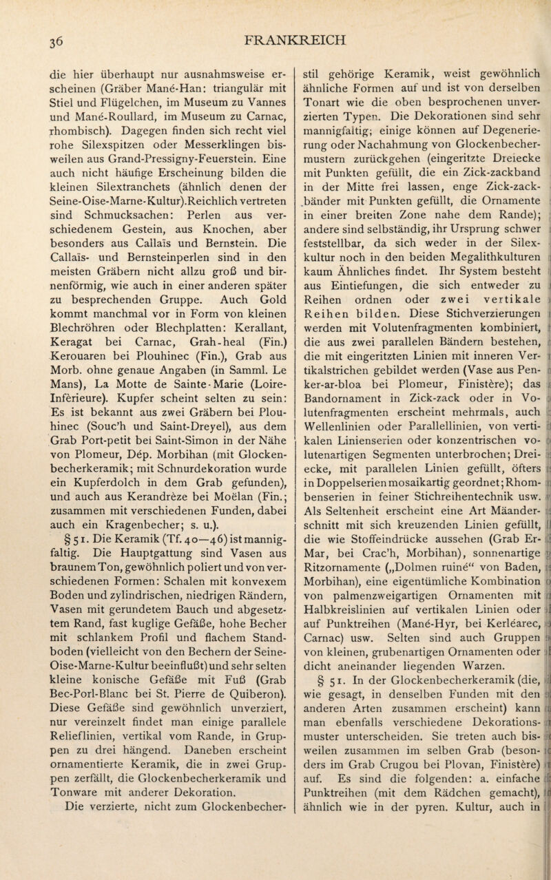 die hier überhaupt nur ausnahmsweise er¬ scheinen (Gräber Mane-Han: triangulär mit Stiel und Flügelchen, im Museum zu Vannes und Mane-Roullard, im Museum zu Carnac, rhombisch). Dagegen finden sich recht viel rohe Silexspitzen oder Messerklingen bis¬ weilen aus Grand-Pressigny-Feuerstein. Eine auch nicht häufige Erscheinung bilden die kleinen Silextranchets (ähnlich denen der Seine-Oise-Marne-Kultur).Reichlich vertreten sind Schmucksachen: Perlen aus ver¬ schiedenem Gestein, aus Knochen, aber besonders aus Callais und Bernstein. Die Calla'is- und Bernsteinperlen sind in den meisten Gräbern nicht allzu groß und bir¬ nenförmig, wie auch in einer anderen später zu besprechenden Gruppe. Auch Gold kommt manchmal vor in Form von kleinen Blechröhren oder Blechplatten: Kerallant, Keragat bei Carnac, Grah-heal (Fin.) Kerouaren bei Plouhinec (Fin.), Grab aus Morb. ohne genaue Angaben (in Samml. Le Mans), La Motte de Sainte- Marie (Loire- Inferieure). Kupfer scheint selten zu sein: Es ist bekannt aus zwei Gräbern bei Plou¬ hinec (Souc’h und Saint-Dreyel), aus dem Grab Port-petit bei Saint-Simon in der Nähe von Plomeur, Dep. Morbihan (mit Glocken¬ becherkeramik; mit Schnurdekoration wurde ein Kupferdolch in dem Grab gefunden), und auch aus Kerandr£ze bei Moelan (Fin.; zusammen mit verschiedenen Funden, dabei auch ein Kragenbecher; s. u.). § 51. Die Keramik (Tf. 40—46) ist mannig¬ faltig. Die Hauptgattung sind Vasen aus braunem Ton, gewöhnlich poliert und von ver¬ schiedenen Formen: Schalen mit konvexem Boden und zylindrischen, niedrigen Rändern, Vasen mit gerundetem Bauch und abgesetz¬ tem Rand, fast kuglige Gefäße, hohe Becher mit schlankem Profil und flachem Stand¬ boden (vielleicht von den Bechern der Seine- Oise-Marne-Kultur beeinflußt) und sehr selten kleine konische Gefäße mit Fuß (Grab Bec-Porl-Blanc bei St. Pierre de Quiberon). Diese Gefäße sind gewöhnlich unverziert, nur vereinzelt findet man einige parallele Relieflinien, vertikal vom Rande, in Grup¬ pen zu drei hängend. Daneben erscheint ornamentierte Keramik, die in zwei Grup¬ pen zerfällt, die Glockenbecherkeramik und Tonware mit anderer Dekoration. Die verzierte, nicht zum Glockenbecher¬ stil gehörige Keramik, weist gewöhnlich ähnliche Formen auf und ist von derselben Tonart wie die oben besprochenen unver- zierten Typen. Die Dekorationen sind sehr mannigfaltig; einige können auf Degenerie- rung oder Nachahmung von Glockenbecher¬ mustern zurückgehen (eingeritzte Dreiecke mit Punkten gefüllt, die ein Zick-zackband in der Mitte frei lassen, enge Zick-zack- .bänder mit Punkten gefüllt, die Ornamente in einer breiten Zone nahe dem Rande); andere sind selbständig, ihr Ursprung schwer feststellbar, da sich weder in der Silex¬ kultur noch in den beiden Megalithkulturen 1 kaum Ähnliches findet. Ihr System besteht aus Eintiefungen, die sich entweder zu j Reihen ordnen oder zwei vertikale * Reihen bilden. Diese Stichverzierungen 1 werden mit Volutenfragmenten kombiniert, die aus zwei parallelen Bändern bestehen, die mit eingeritzten Linien mit inneren Ver- 1 tikalstrichen gebildet werden (Vase aus Pen- ker-ar-bloa bei Plomeur, Finist&re); das Bandornament in Zick-zack oder in Vo¬ lutenfragmenten erscheint mehrmals, auch Wellenlinien oder Parallellinien, von verti¬ kalen Linienserien oder konzentrischen vo¬ lutenartigen Segmenten unterbrochen; Drei- 5 ecke, mit parallelen Linien gefüllt, öfters : in Doppelserien mosaikartig geordnet; Rhom- : benserien in feiner Stichreihentechnik usw. Als Seltenheit erscheint eine Art Mäander- c= schnitt mit sich kreuzenden Linien gefüllt, fl die wie Stoffeindrücke aussehen (Grab Er- Mar, bei Crac’h, Morbihan), sonnenartige gj Ritzornamente („Dolmen ruine“ von Baden, H Morbihan), eine eigentümliche Kombination > von palmenzweigartigen Ornamenten mit li Halbkreislinien auf vertikalen Linien oder 1 auf Punktreihen (Mane-Hyr, bei Kerlearec, ) Carnac) usw. Selten sind auch Gruppen von kleinen, grubenartigen Ornamenten oder jf dicht aneinander liegenden Warzen. § 51. In der Glockenbecherkeramik (die, 1 wie gesagt, in denselben Funden mit den i anderen Arten zusammen erscheint) kann >:d man ebenfalls verschiedene Dekorations- t muster unterscheiden. Sie treten auch bis- ( weilen zusammen im selben Grab (beson- :c ders im Grab Crugou bei Plovan, Finist£re) t auf. Es sind die folgenden: a. einfache :l: Punktreihen (mit dem Rädchen gemacht), ff ähnlich wie in der pyren. Kultur, auch in