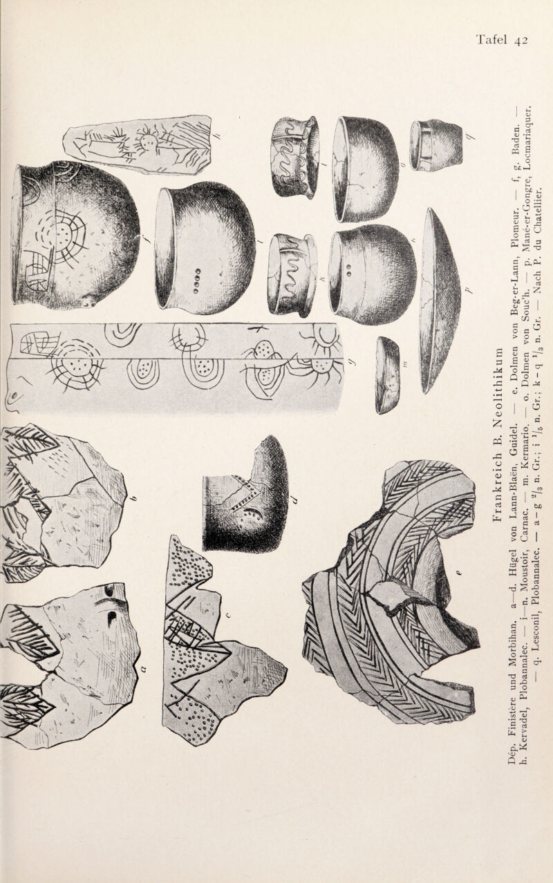 / 11 1 m \ {fi Vh| 1 1 f f 1 Li Nb Q ä Frankreich B. Neolithikum ep. Finistere und Morbihan. a—d. Hügel von Lann-Blaen, Gnidel. — e. Dolmen von Beg-er-Lann, Plomeur. — f, g. Baden. -_ Kcrvadelj Plobannalec. • i n. Moustoir, Carnac. • m. Kcrmario. — o. Dolmen von Souc'h. — p. Mane-er*Gongrc, Locmariaquer. — q. Lesconilj Plobannalec. — a-g ‘2/3 n. Gr.; i J/5 n. Gr.; k-q 1L n. Gr. — Nach P. du Chatellier.