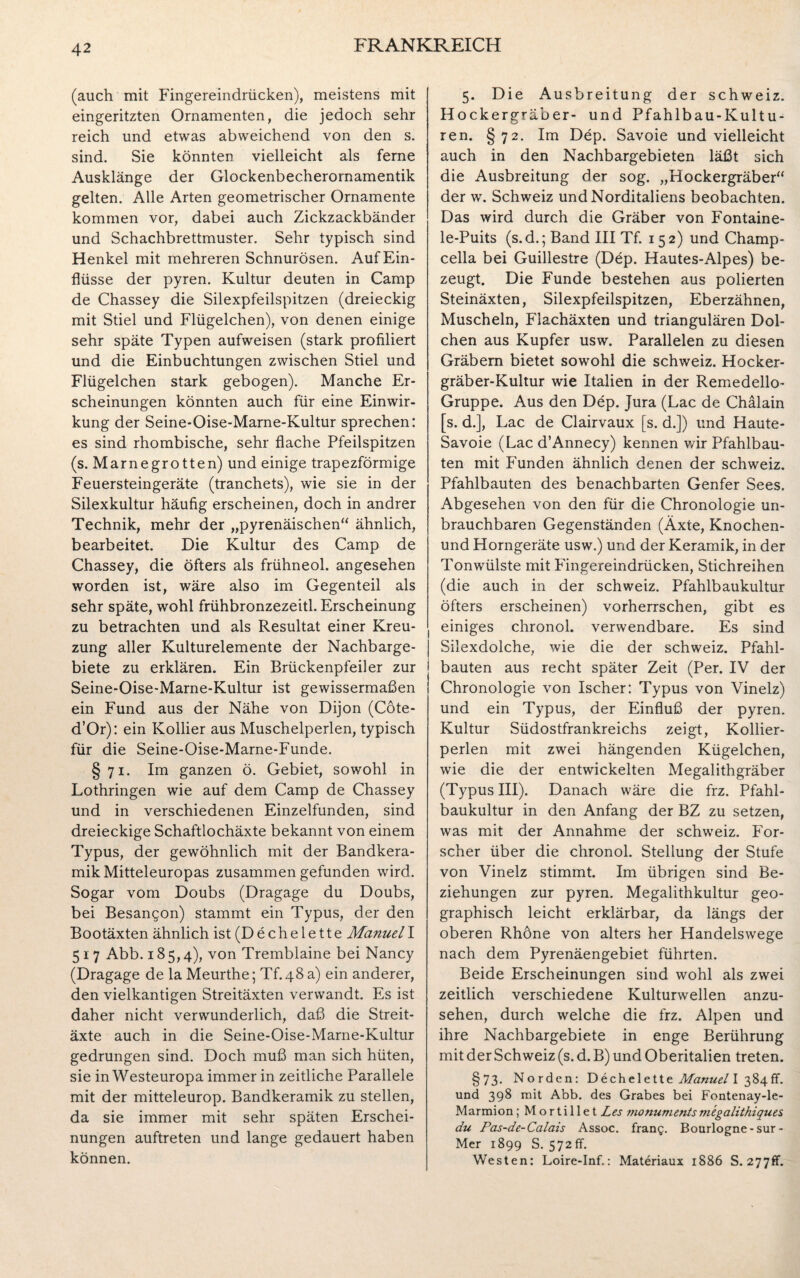 (auch mit Fingereindrücken), meistens mit eingeritzten Ornamenten, die jedoch sehr reich und etwas abweichend von den s. sind. Sie könnten vielleicht als ferne Ausklänge der Glockenbecherornamentik gelten. Alle Arten geometrischer Ornamente kommen vor, dabei auch Zickzackbänder und Schachbrettmuster. Sehr typisch sind Henkel mit mehreren Schnurösen. Auf Ein¬ flüsse der pyren. Kultur deuten in Camp de Chassey die Silexpfeilspitzen (dreieckig mit Stiel und Flügelchen), von denen einige sehr späte Typen aufweisen (stark profiliert und die Einbuchtungen zwischen Stiel und Flügelchen stark gebogen). Manche Er¬ scheinungen könnten auch für eine Einwir¬ kung der Seine-Oise-Marne-Kultur sprechen: es sind rhombische, sehr flache Pfeilspitzen (s. Marnegrotten) und einige trapezförmige Feuersteingeräte (tranchets), wie sie in der Silexkultur häufig erscheinen, doch in andrer Technik, mehr der „pyrenäischen“ ähnlich, bearbeitet. Die Kultur des Camp de Chassey, die öfters als frühneol. angesehen worden ist, wäre also im Gegenteil als sehr späte, wohl frühbronzezeitl. Erscheinung zu betrachten und als Resultat einer Kreu¬ zung aller Kulturelemente der Nachbarge¬ biete zu erklären. Ein Brückenpfeiler zur Seine-Oise-Marne-Kultur ist gewissermaßen ein Fund aus der Nähe von Dijon (Cote- d’Or): ein Kollier aus Muschelperlen, typisch für die Seine-Oise-Marne-Funde. §71. Im ganzen ö. Gebiet, sowohl in Lothringen wie auf dem Camp de Chassey und in verschiedenen Einzelfunden, sind dreieckige Schaftlochäxte bekannt von einem Typus, der gewöhnlich mit der Bandkera¬ mik Mitteleuropas zusammen gefunden wird. Sogar vom Doubs (Dragage du Doubs, bei Besangon) stammt ein Typus, der den Bootäxten ähnlich ist (D e c h e l e 11 e Manuel I 517 Abb. 185,4), von Tremblaine bei Nancy (Dragage de la Meurthe; Tf.48 a) ein anderer, den vielkantigen Streitäxten verwandt. Es ist daher nicht verwunderlich, daß die Streit¬ äxte auch in die Seine-Oise-Marne-Kultur gedrungen sind. Doch muß man sich hüten, sie in Westeuropa immer in zeitliche Parallele mit der mitteleurop. Bandkeramik zu stellen, da sie immer mit sehr späten Erschei¬ nungen auftreten und lange gedauert haben können. 5. Die Ausbreitung der Schweiz. Hockergräber- und Pfahlbau-Kultu¬ ren. §72. Im Dep. Savoie und vielleicht auch in den Nachbargebieten läßt sich die Ausbreitung der sog. „Hockergräber“ der w. Schweiz und Norditaliens beobachten. Das wird durch die Gräber von Fontaine- le-Puits (s.d.; Band III Tf. 152) und Champ- cella bei Guillestre (Dep. Hautes-Alpes) be¬ zeugt. Die Funde bestehen aus polierten Steinäxten, Silexpfeilspitzen, Eberzähnen, Muscheln, Flachäxten und triangulären Dol¬ chen aus Kupfer usw. Parallelen zu diesen Gräbern bietet sowohl die Schweiz. Hocker¬ gräber-Kultur wie Italien in der Remedello- Gruppe. Aus den Dep. Jura (Lac de Chälain [s. d.], Lac de Clairvaux [s. d.]) und Haute- Savoie (Lac d’Annecy) kennen v/ir Pfahlbau¬ ten mit Funden ähnlich denen der Schweiz. Pfahlbauten des benachbarten Genfer Sees. Abgesehen von den für die Chronologie un¬ brauchbaren Gegenständen (Äxte, Knochen- und Horngeräte usw.) und der Keramik, in der Tonwülste mit Fingereindrücken, Stichreihen (die auch in der Schweiz. Pfahlbaukultur öfters erscheinen) vorherrschen, gibt es einiges chronol. verwendbare. Es sind Silexdolche, wie die der Schweiz. Pfahl¬ bauten aus recht später Zeit (Per. IV der Chronologie von Ischer: Typus von Vinelz) und ein Typus, der Einfluß der pyren. Kultur Südostfrankreichs zeigt, Kollier¬ perlen mit zwei hängenden Kügelchen, wie die der entwickelten Megalithgräber (Typus III). Danach wäre die frz. Pfahl¬ baukultur in den Anfang der BZ zu setzen, was mit der Annahme der Schweiz. For¬ scher über die chronol. Stellung der Stufe von Vinelz stimmt. Im übrigen sind Be¬ ziehungen zur pyren. Megalithkultur geo¬ graphisch leicht erklärbar, da längs der oberen Rhöne von alters her Handelswege nach dem Pyrenäengebiet führten. Beide Erscheinungen sind wohl als zwei zeitlich verschiedene Kulturwellen anzu¬ sehen, durch welche die frz. Alpen und ihre Nachbargebiete in enge Berührung mit der Schweiz (s. d.B) und Oberitalien treten. §73. Norden: Dechelette Manuel I 384fr. und 398 mit Abb. des Grabes bei Fontenay-le- Marmion; Mortillet Les monumentsmegalithiques du Pas-de-Calais Assoc. frang. Bourlogne-sur- Mer 1899 S. 572 ff. Westen: Loire-Inf.: Materiaux 1886 S. 277fr.