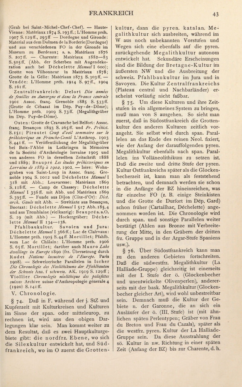 (Grab bei Saint-Michel-Chef-Chef). — Haute- Vienne: Materiaux 1874 S. 193 ff.; L’Homme preh. 1907 S. 129fr., 293fr — Dordogne und Gironde: Material aus dem Dolmen de la Borderie (Dordogne) und aus verschiedenen FO in der Gironde im Museum zu Bordeaux; s. a. Materiaux 1876 S. 207fr. — Charente: Materiaux 1882-— 83 8.505 fr. (Abb. der Scherben mit Augendeko¬ ration auch bei Dechelette Manuel I 600); Grotte von Vilhonneur in Materiaux 1878; Grotte de la Gebe: Materiaux 1873 8.303fr. — Vendee: L’Homme preh. 1914 S. 97fr., 1904 S. 161 ff. Zentralfrankreich: Delort Dix annees de fouilles en Auvergne et dans la France centrale 1901 Assoc. frang. Grenoble 1885 S. 533 ff. (Grotte de Cebazat im Dep. Puy - de - Dome); L’Homme preh. 1909 S. 73 ff. (Megalithgräber im Dep. Puy-de-Dome). Osten: Grotte de Cravanche bei Beifort: Assoc. frang. Besangon 1893 S. 265 fr. und Fr. Prehist. S. 151; Piroutet Coup d’oeil sommaire sur le ■prehistorique en Franche-Comte L’Anthrop. 1903 S. 441 ff. — Veröffentlichung der Megalithgräber bei Bois-1’Abbe in Lothringen in Memoires de la Societe d’Archeologie lorraine 1905 und von anderen FO in derselben Zeitschrift 1888 und 1889; Beaupre Les eiudes prehisioriques en Lorraine de 1889 a 1902, 1902. — Isöre: Wohn- gruben von Saint-Loup in Assoc. frang. Gre¬ noble 1904 S. 1012 und Dechelette Manuel I 318 mit Abb.; Louvaresse: Materiaux 1869 S. Ii8ff. — Camp de Chassey: Dechelette Manuel I 356 fr. mit Abb. und Materiaux 1869 S. 395 ff. — Funde aus Dijon (Cote-d’Or): Dict. arch. Gatile mit Abb. — Streitäxte aus Besangon, Bootaxt: Dechelette Manuel I 517 Abb. 185,4 und aus Tremblaine (vielkantig): Beauprea.a.O. S. 19 (mit Abb.) — Hockergräber: Deche¬ lette Manuel II 134—136. Pfahlbau kultur. Savoien und Jura: Dechelette Manuel I 366fr.; Lac de Clairvaux: L’Homme preh. 1905 S.44ff. Mortillet; Pfahlb. vom Lac de Chälain: L’Homme preh. 1906 S. 65 fr. Mortillet; darüber auch Munro dwellings in Europe 1890 (frz. Übersetzung durch Rodet Nations lacustres de VEurope. Paris 1908). — Schweizerische Parallelen in Ischer Die Chronologie des Neolithikums der Pfahlbauten der Schweiz Anz. f Schweiz. AK. 1919 S. 129fr ; Violiier Chronologie n'eolithique des palafittes suisses Archive suisse d’Anthropologie generale 4 (1920) S. 141fr. V. Chronologie. § 74. Daß in F. während der j. StZ und Kupferzeit mit Kulturkreisen und Kulturen im Sinne der span, oder mitteleurop. zu rechnen ist, wird aus den obigen Dar¬ legungen klar sein. Man kommt weiter zu dem Resultat, daß es zwei Hauptkulturge¬ biete gibt: die nordfrz. Ebene, wo sich die Silexkultur entwickelt hat, und Süd¬ frankreich, wo im O zuerst die Grotten¬ kultur, dann die pyren. katalan. Me¬ galithkultur sich ausbreiten, während im W aus noch unbekannten Vorstufen und Wegen sich eine ebenfalls auf die pyren. zurückgehende Megalithkultur autonom entwickelt hat. Sekundäre Erscheinungen sind die Bildung der Bretagne-Kultur im äußersten NW und die Ausbreitung der Schweiz. Pfahlbaukultur im Jura und in Savoyen. Die Kultur Zentralfrankreichs (Plateau central und Nachbarländer) er¬ scheint vorläufig nicht faßbar. § 75. Um diese Kulturen und ihre Zeit¬ stufen in ein allgemeines System zu bringen, muß man von S ausgehen. So sieht man zuerst, daß in Südostfrankreich die Grotten¬ kultur den anderen Kulturen zeitlich vor¬ angeht. Sie selbst wird durch span. Paral¬ lelen an das Ende des reinen Neol. fixiert, wie der Anfang der darauffolgenden pyren. Megalithkultur ebenfalls nach span. Paral¬ lelen ins Volläneolithikum zu setzen ist. Daß die zweite und dritte Stufe der pyren. Kultur Ostfrankreichs später als die Glocken¬ becherzeit ist, kann man als feststehend betrachten, und demnach werden sie schon in die Anfänge der BZ hineinreichen, was für einzelne FO (z. B. einige Steinkisten und die Grotte de Durfort im Dep. Gard) schon früher (Cartailhac, Dechelette) ange¬ nommen worden ist. Die Chronologie wird durch span, und sonstige Parallelen weiter bestätigt (Ahlen aus Bronze mit Verbreite¬ rung der Mitte, in den Gräbern der dritten frz. Gruppe und in der Argar-Stufe Spaniens usw.). § 76. Über Südostfrankreich kann man zu den anderen Gebieten fortschreiten. Daß die südwestfrz. Megalithkultur (La Halliade-Gruppe) gleichzeitig ist einerseits mit der I. Stufe der ö. (Glockenbecher und unentwickelte Olivenperlen), anderer¬ seits mit der bask. Megalithkultur (Glocken¬ becher gleicher Art), wird wohl unbestreitbar sein. Demnach muß die Kultur der Ge¬ biete n. der Garonne, die an sich ein Ausläufer der ö. (III. Stufe) ist (mit ähn¬ lichen späten Perlentypen; Gräber von Frau du Breton und Frau du Cazals), später als die westfrz. pyren. Kultur der La Halliade- Gruppe sein. Da diese Ausstrahlung der sö. Kultur in nw. Richtung in einer späten Zeit (Anfang der BZ) bis zur Charente, d. h.