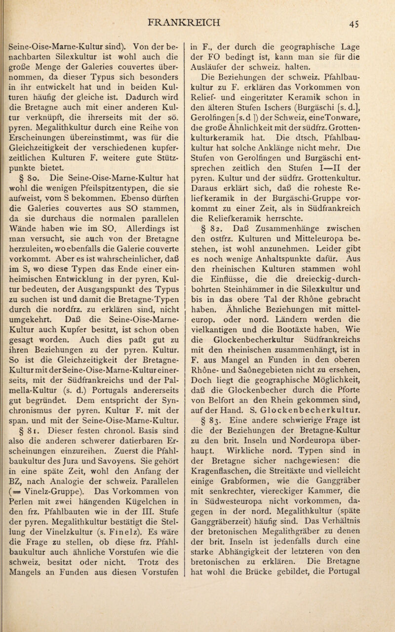 Seine-Oise-Marne-Kultur sind). Von der be¬ nachbarten Silexkultur ist wohl auch die große Menge der Galeries couvertes über¬ nommen, da dieser Typus sich besonders in ihr entwickelt hat und in beiden Kul¬ turen häufig der gleiche ist. Dadurch wird die Bretagne auch mit einer anderen Kul¬ tur verknüpft, die ihrerseits mit der sö. pyren. Megalithkultur durch eine Reihe von Erscheinungen übereinstimmt, was für die Gleichzeitigkeit der verschiedenen kupfer¬ zeitlichen Kulturen F. weitere gute Stütz¬ punkte bietet § 80. Die Seine-Oise-Marne-Kultur hat wohl die wenigen Pfeilspitzentypen, die sie aufweist, vom S bekommen. Ebenso dürften die Galeries couvertes aus SO stammen, da sie durchaus die normalen parallelen Wände haben wie im SO. Allerdings ist man versucht, sie auch von der Bretagne herzuleiten, wo ebenfalls die Galerie couverte vorkommt. Aber es ist wahrscheinlicher, daß im S, wo diese Typen das Ende einer ein¬ heimischen Entwicklung in der pyren. Kul¬ tur bedeuten, der Ausgangspunkt des Typus zu suchen ist und damit die Bretagne-Typen durch die nordfrz. zu erklären sind, nicht umgekehrt. Daß die Seine-Oise-Marne- Kultur auch Kupfer besitzt, ist schon oben gesagt worden. Auch dies paßt gut zu ihren Beziehungen zu der pyren. Kultur. So ist die Gleichzeitigkeit der Bretagne- Kultur mit der Seine-Oise-Marne-Kultur einer¬ seits, mit der Südfrankreichs und der Pal- mella-Kultur (s. d.) Portugals andererseits gut begründet. Dem entspricht der Syn¬ chronismus der pyren. Kultur F. mit der span, und mit der Seine-Oise-Marne-Kultur. § 81. Dieser festen chronol. Basis sind also die anderen schwerer datierbaren Er¬ scheinungen einzureihen. Zuerst die Pfahl¬ baukultur des Jura und Savoyens. Sie gehört in eine späte Zeit, wohl den Anfang der BZ, nach Analogie der Schweiz. Parallelen (— Vinelz-Gruppe). Das Vorkommen von Perlen mit zwei hängenden Kügelchen in den frz. Pfahlbauten wie in der III. Stufe der pyren. Megalithkultur bestätigt die Stel¬ lung der Vinelzkultur (s. Finelz). Es wäre die Frage zu stellen, ob diese frz. Pfahl¬ baukultur auch ähnliche Vorstufen wie die Schweiz, besitzt oder nicht. Trotz des Mangels an Funden aus diesen Vorstufen in F., der durch die geographische Lage der FO bedingt ist, kann man sie für die Ausläufer der Schweiz, halten. Die Beziehungen der Schweiz. Pfahlbau¬ kultur zu F. erklären das Vorkommen von Relief- und eingeritzter Keramik schon in den älteren Stufen Ischers (Burgäschi [s. d.], Gerolfingen [s. d ]) der Schweiz, eineTonware, die große Ähnlichkeit mit der südfrz. Grotten¬ kulturkeramik hat. Die dtsch. Pfahlbau¬ kultur hat solche Anklänge nicht mehr. Die Stufen von Gerolfingen und Burgäschi ent¬ sprechen zeitlich den Stufen I—II der pyren. Kultur und der südfrz. Grottenkultur. Daraus erklärt sich, daß die roheste Re¬ liefkeramik in der Burgäschi-Gruppe vor¬ kommt zu einer Zeit, als in Südfrankreich die Reliefkeramik herrschte. § 82. Daß Zusammenhänge zwischen den ostfrz. Kulturen und Mitteleuropa be¬ stehen, ist wohl anzunehmen. Leider gibt es noch wenige Anhaltspunkte dafür. Aus den rheinischen Kulturen stammen wohl die Einflüsse, die die dreieckig-durch¬ bohrten Steinhämmer in die Silexkultur und bis in das obere Tal der Rhone gebracht haben. Ähnliche Beziehungen mit mittel- europ. oder nord. Ländern werden die vielkantigen und die Bootäxte haben. Wie die Glockenbecherkultur Südfrankreichs mit den rheinischen zusammenhängt, ist in F. aus Mangel an Funden in den oberen Rhone- und Saönegebieten nicht zu ersehen. Doch liegt die geographische Möglichkeit, daß die Glockenbecher durch die Pforte von Beifort an den Rhein gekommen sind, auf der Hand. S. Glockenbecherkultur. § 83. Eine andere schwierige Frage ist die der Beziehungen der Bretagne-Kultur zu den brit. Inseln und Nordeuropa über¬ haupt. Wirkliche nord. Typen sind in der Bretagne sicher nachgewiesen: die Kragenflaschen, die Streitäxte und vielleicht einige Grabformen, wie die Ganggräber mit senkrechter, viereckiger Kammer, die in Südwesteuropa nicht Vorkommen, da¬ gegen in der nord. Megalithkultur (späte Ganggräberzeit) häufig sind. Das Verhältnis der bretonischen Megalithgräber zu denen der brit. Inseln ist jedenfalls durch eine starke Abhängigkeit der letzteren von den bretonischen zu erklären. Die Bretagne hat wohl die Brücke gebildet, die Portugal