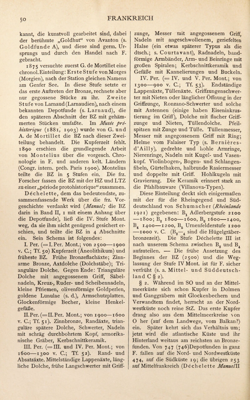 kannt, die kunstvoll gearbeitet sind, dabei der berühmte „Goldhut“ von Avanton (s. Goldfunde A), und diese sind germ. Ur¬ sprungs und durch den Handel nach F. gebracht. 1875 versuchte zuerst G. de Mortillet eine chronol. Einteilung :ErsteStufe von Morges (Morgien), nach der Station gleichen Namens am Genfer See. In diese Stufe setzte er das erste Auftreten der Bronze, rechnete aber nur gegossene Stücke zu ihr. Zweite Stufe von Larnaud (Larnaudien), nach einem bekannten Depotfunde (s. Larnaud), die den späteren Abschnitt der BZ mit gehäm¬ merten Stücken umfaßte. Im Musee pre- historique (1881, 1903) wurde von G. und A. de Mortillet die BZ nach dieser Zwei¬ teilung behandelt. Die Kupferzeit fehlt. 1890 erschien die grundlegende Arbeit von Montelius über die vorgesch. Chro¬ nologie in F. und anderen kelt. Ländern (Congr. intern, preh. Paris 1900). Montelius teilte die BZ in 5 Stufen ein. Die frz. Forscher fassen die BZ mit der HZ und LTZ zu einer „periode protohistorique“ zusammen. Dechelette, dem das bedeutendste, zu¬ sammenfassende Werk über die frz. Vor¬ geschichte verdankt wird (Manuel; die BZ darin in Band II, 1 mit einem Anhang über die Depotfunde), ließ die IV. Stufe Mont, weg, da sie ihm nicht genügend gesichert er¬ schien, und teilte die BZ in 4 Abschnitte ein. Sein Schema ist folgendes: I. Per. (=1. Per. Mont.; von 2500—1900 v. C.; Tf. 50) Kupferzeit (Äneolithikum) und früheste BZ. Frühe Bronzeflachäxte; Zinn¬ arme Bronze, Axtdolche (Dolchstäbe); Tri¬ anguläre Dolche. Gegen Ende: Trianguläre Dolche mit angegossenem Griff, Säbel¬ nadeln, Kreuz-, Ruder- und Scheibennadeln, kleine Pfriemen, olivenförmige Goldperlen, goldene Lunulae (s. d.), Armschutzplatten. Glockenförmige Becher, kleine Henkel¬ gefäße. II. Per. (=11.Per. Mont.; von 1900—1600 v. C.; Tf. 51). Zinnbronze, Randäxte, trian¬ guläre spätere Dolche, Schwerter, Nadeln mit schräg durchbohrtem Kopf, armorika- nische Gräber, Kerbschnittkeramik. III. Per. (=111. und IV. Per. Mont.; von 1600—1300 v. C.; Tf. 52). Rand- und Absatzäxte. Mittelständige Lappenäxte, läng¬ liche Dolche, frühe Langschwerter mit Griff¬ zunge, Messer mit angegossenem Griff, Nadeln mit angeschwollenem, geriefelten Halse (ein etwas späterer Typus als die dtsch.; s. Court avant), Radnadeln, band¬ förmige Armbänder, Arm- und Beinringe mit großen Spiralen; Kerbschnittkeramik und Gefäße mit Kannelierungen und Buckeln. IV. Per. (— IV. und V. Per. Mont.; von 1300—900 v. C.; Tf. 53). Endständige Lappenäxte, Tüllenäxte. Griffzungenschwer¬ ter mit Nieten oder länglicher Öffnung in der Griffzunge, Ronzano-Schwerter und solche mit Antennen (einige haben Eiseninkrus¬ tierung im Griff), Dolche mit flacher Griff¬ zunge und Nieten, Tüllendolche. Pfeil¬ spitzen mit Zunge und Tülle. Tüllenmesser, Messer mit angegossenem Griff mit Ring; Helme vom Falaiser Typ (s. Bernieres- d’Ailly), gedrehte und hohle Armringe, Nierenringe, Nadeln mit Kugel- und Vasen¬ kopf. Violinbogen-, Bogen- und Schlangen¬ fibeln, Gürtelhaken, halbrunde Rasiermesser und doppelte mit Griff. Hohlkugeln mit Gravierung. Die Keramik erinnert stark an die Pfahlbauware (Villanova-Typen). Diese Einteilung deckt sich einigermaßen mit der für die Rheingegend und Süd¬ deutschland von Schumacher (Rheinlande 1921) gegebenen: B± Adlerbergstufe 2100 —1800; B2 1800—1600, Bg 1600—1400, B4 1400—1200, B5 Urnenfelderstufe 1200 —1000 v. C. (B2—4 sind die Hügelgräber¬ bronzezeit). Die Stufe Dechelette III ist nach unserem Schema zwischen B0 und B, aufzuteilen. — Die frühe Ansetzung des Beginnes der BZ (2500) und die Weg¬ lassung der Stufe IV Mont, ist für F. sicher verfrüht (s. a. Mittel- und Süddeutsch¬ land C § 2). § 2. Während im SO und an der Mittel¬ meerküste sich schon Kupfer in Dolmen und Ganggräbern mit Glockenbechern und Verwandtem findet, herrscht an der Nord¬ westküste noch reine StZ. Das erste Kupfer drang also aus dem Mittelmeerkreise ^on O her (auf dem Landwege, vom Balkan?) ein. Später kehrt sich das Verhältnis um; jetzt wird die atlantische Küste und ihr Hinterland weitaus am reichsten an Bronze¬ funden. Von 747 (746)Depotfunden in ganz F. fallen auf die Nord- und Nordwestküste 474, auf die Südküste 19; die übrigen 253 auf Mittelfrankreich (Dechelette Manuell.