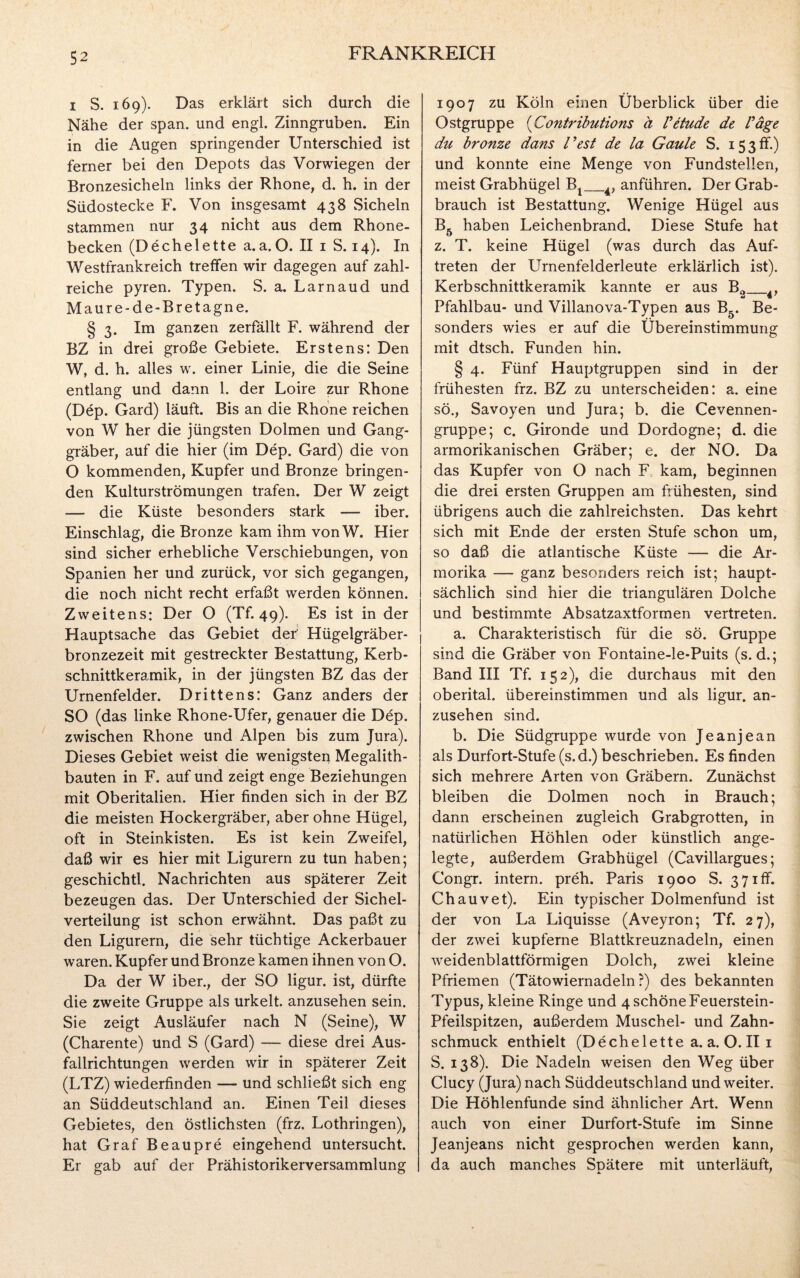 i S. 169). Das erklärt sich durch die Nähe der span, und engl. Zinngruben. Ein in die Augen springender Unterschied ist ferner bei den Depots das Vorwiegen der Bronzesicheln links der Rhone, d. h. in der Südostecke F. Von insgesamt 438 Sicheln stammen nur 34 nicht aus dem Rhone¬ becken (Dechelette a.a.O. II 1 S. 14). In Westfrankreich treffen wir dagegen auf zahl¬ reiche pyren. Typen. S. a. Larnaud und Maure-de-Bretagne. § 3. Im ganzen zerfällt F. während der BZ in drei große Gebiete. Erstens: Den W, d. h. alles w. einer Linie, die die Seine entlang und dann 1. der Loire zur Rhone (Dep. Gard) läuft. Bis an die Rhone reichen von W her die jüngsten Dolmen und Gang¬ gräber, auf die hier (im Dep. Gard) die von O kommenden, Kupfer und Bronze bringen¬ den Kulturströmungen trafen. Der W zeigt — die Küste besonders stark — iber. Einschlag, die Bronze kam ihm vonW. Hier sind sicher erhebliche Verschiebungen, von Spanien her und zurück, vor sich gegangen, die noch nicht recht erfaßt werden können. Zweitens: Der O (Tf. 49). Es ist in der Hauptsache das Gebiet der Hügelgräber¬ bronzezeit mit gestreckter Bestattung, Kerb¬ schnittkeramik, in der jüngsten BZ das der Urnenfelder. Drittens: Ganz anders der SO (das linke Rhone-Ufer, genauer die Dep. zwischen Rhone und Alpen bis zum Jura). Dieses Gebiet weist die wenigsten Megalith¬ bauten in F. auf und zeigt enge Beziehungen mit Oberitalien. Hier finden sich in der BZ die meisten Hockergräber, aber ohne Hügel, oft in Steinkisten. Es ist kein Zweifel, daß wir es hier mit Ligurern zu tun haben; geschichtl. Nachrichten aus späterer Zeit bezeugen das. Der Unterschied der Sichel¬ verteilung ist schon erwähnt. Das paßt zu den Ligurern, die sehr tüchtige Ackerbauer waren. Kupfer und Bronze kamen ihnen von O. Da der W iber., der SO ligur. ist, dürfte die zweite Gruppe als urkelt. anzusehen sein. Sie zeigt Ausläufer nach N (Seine), W (Charente) und S (Gard) — diese drei Aus¬ fallrichtungen werden wir in späterer Zeit (LTZ) wiederfinden — und schließt sich eng an Süddeutschland an. Einen Teil dieses Gebietes, den östlichsten (frz. Lothringen), hat Graf Beaupre eingehend untersucht. Er gab auf der Prähistorikerversammlung 1907 zu Köln einen Überblick über die Ostgruppe (Contributions ä Vetude de Vage du bronze dans Gest de la Gaule S. 153ff.) und konnte eine Menge von Fundstellen, meist Grabhügel Bx_4, anführen. Der Grab¬ brauch ist Bestattung. Wenige Hügel aus B5 haben Leichenbrand. Diese Stufe hat z. T. keine Hügel (was durch das Auf¬ treten der Urnenfelderleute erklärlich ist). Kerbschnittkeramik kannte er aus B0_4, Pfahlbau- und Villanova-Typen aus B5. Be¬ sonders wies er auf die Übereinstimmung mit dtsch. Funden hin. § 4. Fünf Hauptgruppen sind in der frühesten frz. BZ zu unterscheiden: a. eine sö., Savoyen und Jura; b. die Cevennen- gruppe; c. Gironde und Dordogne; d. die armorikanischen Gräber; e. der NO. Da das Kupfer von O nach F kam, beginnen die drei ersten Gruppen am frühesten, sind übrigens auch die zahlreichsten. Das kehrt sich mit Ende der ersten Stufe schon um, so daß die atlantische Küste — die Ar- morika — ganz besonders reich ist; haupt¬ sächlich sind hier die triangulären Dolche und bestimmte Absatzaxtformen vertreten. a. Charakteristisch für die sö. Gruppe sind die Gräber von Fontaine-le-Puits (s. d.; Band III Tf. 152), die durchaus mit den oberital. übereinstimmen und als ligur. an¬ zusehen sind. b. Die Südgruppe wurde von Jeanjean als Durfort-Stufe (s.d.) beschrieben. Es finden sich mehrere Arten von Gräbern. Zunächst bleiben die Dolmen noch in Brauch; dann erscheinen zugleich Grabgrotten, in natürlichen Höhlen oder künstlich ange¬ legte, außerdem Grabhügel (Cavillargues; Congr. intern, preh. Paris 1900 S. 3 71 fT. Chauvet). Ein typischer Dolmenfund ist der von La Liquisse (Aveyron; Tf. 27), der zwei kupferne Blattkreuznadeln, einen weidenblattförmigen Dolch, zwei kleine Pfriemen (Tätowiernadeln?) des bekannten Typus, kleine Ringe und 4 schöne Feuerstein- Pfeilspitzen, außerdem Muschel- und Zahn¬ schmuck enthielt (Dechelette a. a. O. II 1 S. 138). Die Nadeln weisen den Weg über Clucy (Jura) nach Süddeutschland und weiter. Die Höhlenfunde sind ähnlicher Art. Wenn auch von einer Durfort-Stufe im Sinne Jeanjeans nicht gesprochen werden kann, da auch manches Spätere mit unterläuft,