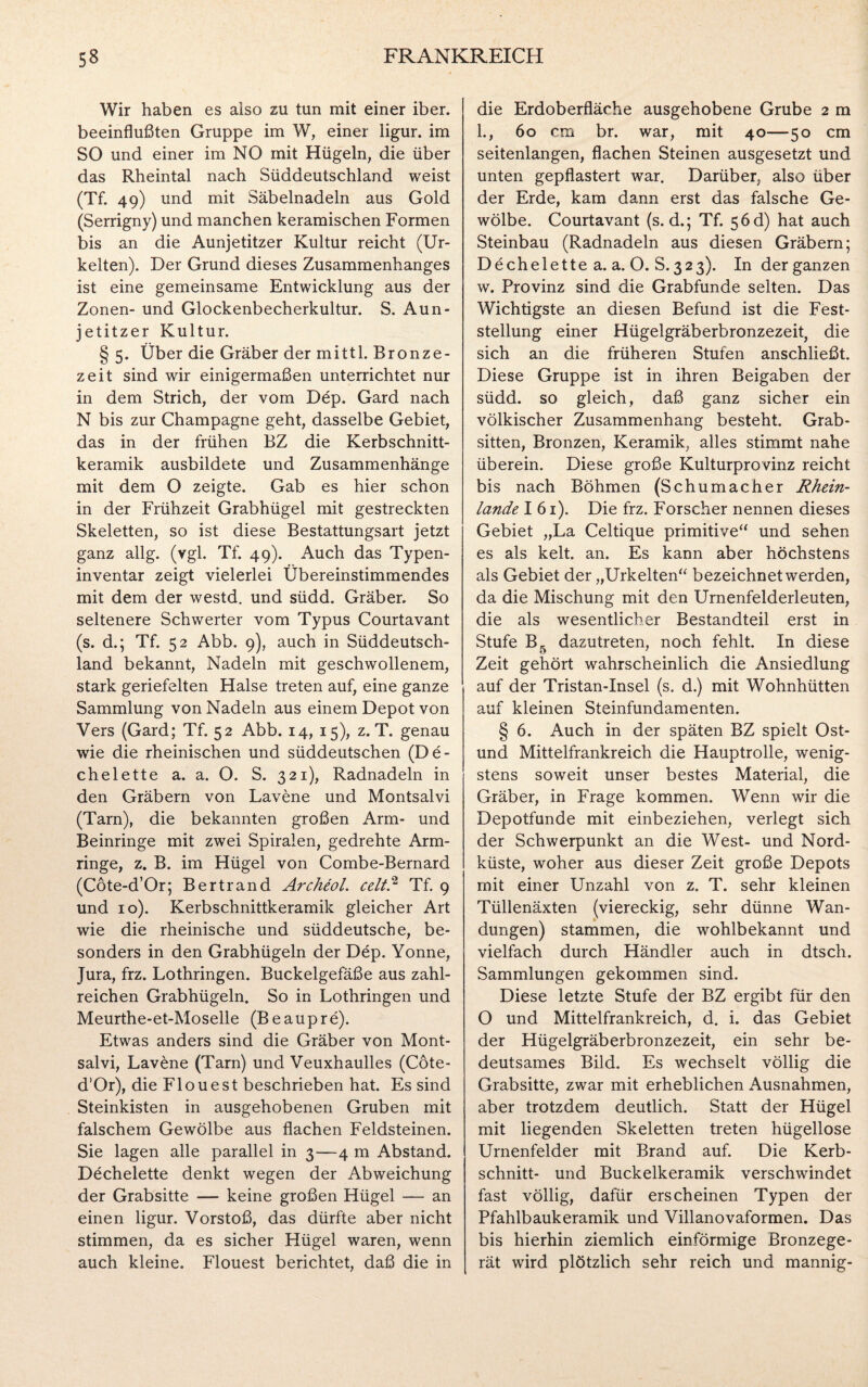 Wir haben es also zu tun mit einer iber. beeinflußten Gruppe im W, einer ligur. im SO und einer im NO mit Hügeln, die über das Rheintal nach Süddeutschland weist (Tf. 49) und mit Säbelnadeln aus Gold (Serrigny) und manchen keramischen Formen bis an die Aunjetitzer Kultur reicht (Ur- kelten). Der Grund dieses Zusammenhanges ist eine gemeinsame Entwicklung aus der Zonen- und Glockenbecherkultur. S. Aun¬ jetitzer Kultur. § 5. Über die Gräber der mittl. Bronze¬ zeit sind wir einigermaßen unterrichtet nur in dem Strich, der vom Dep. Gard nach N bis zur Champagne geht, dasselbe Gebiet, das in der frühen BZ die Kerbschnitt¬ keramik ausbildete und Zusammenhänge mit dem O zeigte. Gab es hier schon in der Frühzeit Grabhügel mit gestreckten Skeletten, so ist diese Bestattungsart jetzt ganz allg. (vgl. Tf. 49). Auch das Typen¬ inventar zeigt vielerlei Übereinstimmendes mit dem der westd. und südd. Gräber. So seltenere Schwerter vom Typus Courtavant (s. d.; Tf. 52 Abb. 9), auch in Süddeutsch¬ land bekannt, Nadeln mit geschwollenem, stark geriefelten Halse treten auf, eine ganze Sammlung von Nadeln aus einem Depot von Vers (Gard; Tf. 52 Abb. 14, 15), z. T. genau wie die rheinischen und süddeutschen (De- chelette a. a. O. S. 321), Radnadeln in den Gräbern von Lavene und Montsalvi (Tarn), die bekannten großen Arm- und Beinringe mit zwei Spiralen, gedrehte Arm¬ ringe, z. B. im Hügel von Combe-Bernard (Cöte-d’Or; Bertrand Archeol. celt.2 Tf. 9 und 10). Kerbschnittkeramik gleicher Art wie die rheinische und süddeutsche, be¬ sonders in den Grabhügeln der D£p. Yonne, Jura, frz. Lothringen. Buckelgefäße aus zahl¬ reichen Grabhügeln. So in Lothringen und Meurthe-et-Moselle (Beaupre). Etwas anders sind die Gräber von Mont¬ salvi, Lavene (Tarn) und Veuxhaulles (Cöte- d’Or), die Flouest beschrieben hat. Es sind Steinkisten in ausgehobenen Gruben mit falschem Gewölbe aus flachen Feldsteinen. Sie lagen alle parallel in 3—4 m Abstand. Dechelette denkt wegen der Abweichung der Grabsitte — keine großen Hügel — an einen ligur. Vorstoß, das dürfte aber nicht stimmen, da es sicher Hügel waren, wenn auch kleine. Flouest berichtet, daß die in die Erdoberfläche ausgehobene Grube 2 m 1., 60 cm br. war, mit 40—50 cm seitenlangen, flachen Steinen ausgesetzt und unten gepflastert war. Darüber, also über der Erde, kam dann erst das falsche Ge¬ wölbe. Courtavant (s. d.; Tf. $6d) hat auch Steinbau (Radnadeln aus diesen Gräbern; Dechelette a. a. O. S. 323). In der ganzen w. Provinz sind die Grabfunde selten. Das Wichtigste an diesen Befund ist die Fest¬ stellung einer Hügelgräberbronzezeit, die sich an die früheren Stufen anschließt. Diese Gruppe ist in ihren Beigaben der südd. so gleich, daß ganz sicher ein völkischer Zusammenhang besteht. Grab¬ sitten, Bronzen, Keramik, alles stimmt nahe überein. Diese große Kulturprovinz reicht bis nach Böhmen (Schumacher Rhein¬ lande I 61). Die frz. Forscher nennen dieses Gebiet „La Celtique primitive“ und sehen es als kelt. an. Es kann aber höchstens als Gebiet der „Urkelten“ bezeichnet werden, da die Mischung mit den Urnenfelderleuten, die als wesentlicher Bestandteil erst in Stufe B5 dazutreten, noch fehlt. In diese Zeit gehört wahrscheinlich die Ansiedlung auf der Tristan-Insel (s. d.) mit Wohnhütten auf kleinen Steinfundamenten. § 6. Auch in der späten BZ spielt Ost- und Mittelfrankreich die Hauptrolle, wenig¬ stens soweit unser bestes Material, die Gräber, in Frage kommen. Wenn wir die Depotfunde mit einbeziehen, verlegt sich der Schwerpunkt an die West- und Nord¬ küste, woher aus dieser Zeit große Depots mit einer Unzahl von z. T. sehr kleinen Tüllenäxten (viereckig, sehr dünne Wan¬ dungen) stammen, die wohlbekannt und vielfach durch Händler auch in dtsch. Sammlungen gekommen sind. Diese letzte Stufe der BZ ergibt für den O und Mittelfrankreich, d. i. das Gebiet der Hügelgräberbronzezeit, ein sehr be¬ deutsames Bild. Es wechselt völlig die Grabsitte, zwar mit erheblichen Ausnahmen, aber trotzdem deutlich. Statt der Hügel mit liegenden Skeletten treten hügellose Urnenfelder mit Brand auf. Die Kerb¬ schnitt- und Buckelkeramik verschwindet fast völlig, dafür erscheinen Typen der Pfahlbaukeramik und Villanovaformen. Das bis hierhin ziemlich einförmige Bronzege¬ rät wird plötzlich sehr reich und mannig-