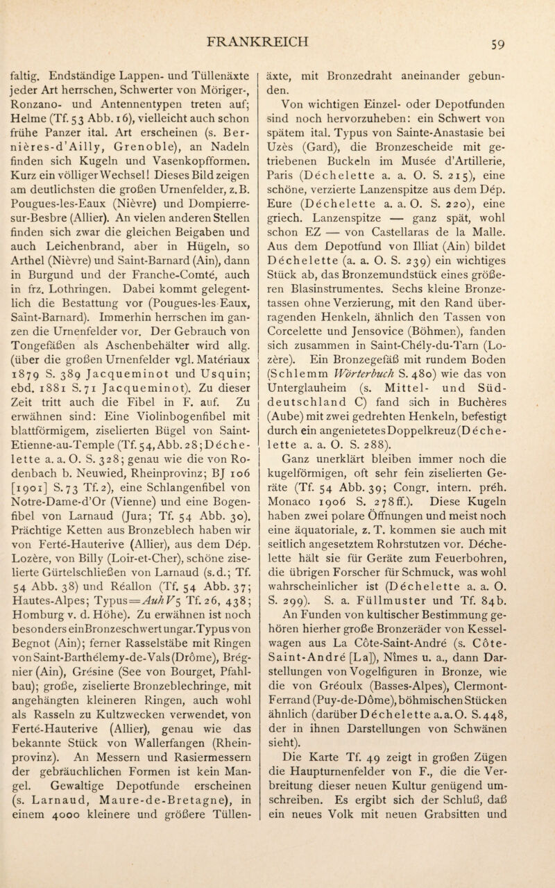 faltig. Endständige Lappen- und Tüllenäxte jeder Art herrschen, Schwerter von Möriger-, Ronzano- und Antennentypen treten auf; Helme (Tf. 5 3 Abb. 16), vielleicht auch schon frühe Panzer ital. Art erscheinen (s. Ber- nieres-d’Ailly, Grenoble), an Nadeln finden sich Kugeln und Vasenkopfformen. Kurz ein völliger Wechsel! Dieses Bild zeigen am deutlichsten die großen Urnenfelder, z.B. Pougues-les-Eaux (Ni£vre) und Dompierre- sur-Besbre (Allier). An vielen anderen Stellen finden sich zwar die gleichen Beigaben und auch Leichenbrand, aber in Hügeln, so Arthel (Nievre) und Saint-Barnard (Ain), dann in Burgund und der Franche-Comte, auch in frz. Lothringen. Dabei kommt gelegent¬ lich die Bestattung vor (Pougues-les-Eaux, Saint-Barnard). Immerhin herrschen im gan¬ zen die Urnenfelder vor. Der Gebrauch von Tongefäßen als Aschenbehälter wird allg. (über die großen Urnenfelder vgl. Materiaux 1879 S. 389 Jacqueminot und Usquin; ebd. 1881 S. 71 Jacqueminot). Zu dieser Zeit tritt auch die Fibel in F. auf. Zu erwähnen sind: Eine Violinbogenfibel mit blattförmigem, ziselierten Bügel von Saint- Etienne-au-Temple (Tf. 54, Abb. 28;Deche- lette a. a. O. S. 328; genau wie die von Ro¬ denbach b. Neuwied, Rheinprovinz; BJ 106 [1901] S. 73 Tf. 2), eine Schlangenfibel von Notre-Dame-d’Or (Vienne) und eine Bogen¬ fibel von Larnaud (Jura; Tf. 54 Abb. 30). Prächtige Ketten aus Bronzeblech haben wir von Ferte-Hauterive (Allier), aus dem Dep. Loz£re, von Billy (Loir-et-Cher), schöne zise¬ lierte Gürtelschließen von Larnaud (s.d.; Tf. 54 Abb. 38) und Realion (Tf. 54 Abb. 37; Hautes-Alpes; Typus=Au/i Tf. 26, 438; Homburg v. d. Höhe). Zu erwähnen ist noch besonderseinBronzeschwertungar.Typusvon Begnot (Ain); ferner Rasselstäbe mit Ringen von Saint-Barthelemy-de-Vals (Dröme), Breg- nier (Ain), Gresine (See von Bourget, Pfahl¬ bau); große, ziselierte Bronzeblechringe, mit angehängten kleineren Ringen, auch wohl als Rasseln zu Kultzwecken verwendet, von Ferte-Hauterive (Allier), genau wie das bekannte Stück von Wallerfangen (Rhein¬ provinz). An Messern und Rasiermessern der gebräuchlichen Formen ist kein Man¬ gel. Gewaltige Depotfunde erscheinen (s. Larnaud, Maure-de-Bretagne), in einem 4000 kleinere und größere Tüllen¬ äxte, mit Bronzedraht aneinander gebun¬ den. Von wichtigen Einzel- oder Depotfunden sind noch hervorzuheben: ein Schwert von spätem ital. Typus von Sainte-Anastasie bei Uzes (Gard), die Bronzescheide mit ge¬ triebenen Buckeln im Musee d’Artillerie, Paris (Dechelette a. a. O. S. 215), eine schöne, verzierte Lanzenspitze aus dem Dep. Eure (Dechelette a. a. O. S. 220), eine griech. Lanzenspitze — ganz spät, wohl schon EZ — von Castellaras de la Malle. Aus dem Depotfund von Illiat (Ain) bildet Dechelette (a. a. O. S. 239) ein wichtiges Stück ab, das Bronzemundstück eines größe¬ ren Blasinstrumentes. Sechs kleine Bronze¬ tassen ohne Verzierung, mit den Rand über¬ ragenden Henkeln, ähnlich den Tassen von Corcelette und Jensovice (Böhmen), fanden sich zusammen in Saint-Chely-du-Tarn (Lo- zere). Ein Bronzegefäß mit rundem Boden (Schlemm Wörterbuch S. 480) wie das von Unterglauheim (s. Mittel- und Süd¬ deutschland C) fand sich in Bucheres (Aube) mit zwei gedrehten Henkeln, befestigt durch ein angenietetes Doppelkreuz (D eche- lette a. a. O. S. 288). Ganz unerklärt bleiben immer noch die kugelförmigen, oft sehr fein ziselierten Ge¬ räte (Tf. 54 Abb. 39; Congr. intern, preh. Monaco 1906 S. 278ff.). Diese Kugeln haben zwei polare Öffnungen und meist noch eine äquatoriale, z. T. kommen sie auch mit seitlich angesetztem Rohrstutzen vor. Deche¬ lette hält sie für Geräte zum Feuerbohren, die übrigen Forscher für Schmuck, was wohl wahrscheinlicher ist (Dechelette a. a. O. S. 299). S. a. Füllmuster und Tf. 84b. An Funden von kultischer Bestimmung ge¬ hören hierher große Bronzeräder von Kessel¬ wagen aus La Cote-Saint-Andre (s. Cöte- Saint-Andre [La]), Nimes u. a., dann Dar¬ stellungen von Vogelfiguren in Bronze, wie die von Greoulx (Basses-Alpes), Clermont- Ferrand (Puy-de-Döme), böhmischen Stücken ähnlich (darüber Dechelette a.a.O. S.448, der in ihnen Darstellungen von Schwänen sieht). Die Karte Tf. 49 zeigt in großen Zügen die Haupturnenfelder von F., die die Ver¬ breitung dieser neuen Kultur genügend um¬ schreiben. Es ergibt sich der Schluß, daß ein neues Volk mit neuen Grabsitten und