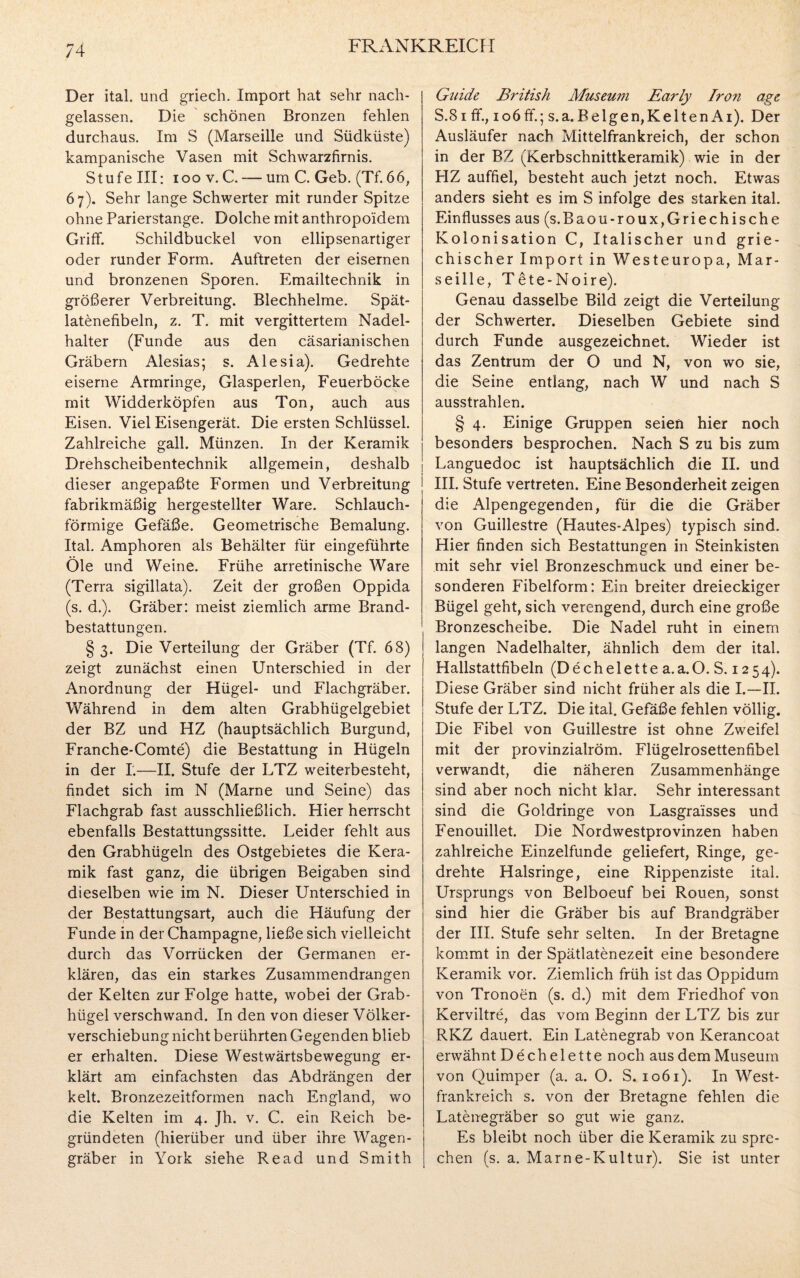 Der ital. und griech. Import hat sehr nach¬ gelassen. Die schönen Bronzen fehlen durchaus. Im S (Marseille und Südküste) kampanische Vasen mit Schwarzfirnis. Stufe III: ioo v. C. — um C. Geb. (Tf. 66, 67). Sehr lange Schwerter mit runder Spitze ohne Parierstange. Dolche mit anthropoidem Griff. Schildbuckel von ellipsenartiger oder runder Form. Auftreten der eisernen und bronzenen Sporen. Emailtechnik in größerer Verbreitung. Blechhelme. Spät- latenefibeln, z. T. mit vergittertem Nadel¬ halter (Funde aus den cäsarianischen Gräbern Alesias; s. Alesia). Gedrehte eiserne Armringe, Glasperlen, Feuerböcke mit Widderköpfen aus Ton, auch aus Eisen. Viel Eisengerät. Die ersten Schlüssel. Zahlreiche gall. Münzen. In der Keramik Drehscheibentechnik allgemein, deshalb dieser angepaßte Formen und Verbreitung fabrikmäßig hergestellter Ware. Schlauch¬ förmige Gefäße. Geometrische Bemalung. Ital. Amphoren als Behälter für eingeführte Öle und Weine. Frühe arretinische Ware (Terra sigillata). Zeit der großen Oppida (s. d.). Gräber: meist ziemlich arme Brand¬ bestattungen. § 3. Die Verteilung der Gräber (Tf. 68) zeigt zunächst einen Unterschied in der Anordnung der Hügel- und Flachgräber. Während in dem alten Grabhügelgebiet der BZ und HZ (hauptsächlich Burgund, Franche-Comte) die Bestattung in Hügeln in der I.—II. Stufe der LTZ weiterbesteht, findet sich im N (Marne und Seine) das Flachgrab fast ausschließlich. Hier herrscht ebenfalls Bestattungssitte. Leider fehlt aus den Grabhügeln des Ostgebietes die Kera¬ mik fast ganz, die übrigen Beigaben sind dieselben wie im N. Dieser Unterschied in der Bestattungsart, auch die Häufung der Funde in der Champagne, ließe sich vielleicht durch das Vorrücken der Germanen er¬ klären, das ein starkes Zusammendrangen der Kelten zur Folge hatte, wobei der Grab¬ hügel verschwand. In den von dieser Völker¬ verschiebung nicht berührten Gegenden blieb er erhalten. Diese Westwärtsbewegung er¬ klärt am einfachsten das Abdrängen der kelt. Bronzezeitformen nach England, wo die Kelten im 4. Jh. v. C. ein Reich be¬ gründeten (hierüber und über ihre Wagen¬ gräber in York siehe Read und Smith Guide British Museum Early Iron age S.81 ff, ioöff; s.a.Belgen,KeltenAi). Der Ausläufer nach Mittelfrankreich, der schon in der BZ (Kerbschnittkeramik) wie in der FIZ auffiel, besteht auch jetzt noch. Etwas anders sieht es im S infolge des starken ital. Einflusses aus (s.Baou-roux,Griechische Kolonisation C, Italischer und grie¬ chischer Import in Westeuropa, Mar¬ seille, Tete-Noire). Genau dasselbe Bild zeigt die Verteilung der Schwerter. Dieselben Gebiete sind durch Funde ausgezeichnet. Wieder ist das Zentrum der O und N, von wo sie, die Seine entlang, nach W und nach S ausstrahlen. § 4. Einige Gruppen seien hier noch besonders besprochen. Nach S zu bis zum Languedoc ist hauptsächlich die II. und III. Stufe vertreten. Eine Besonderheit zeigen die Alpengegenden, für die die Gräber von Guillestre (Hautes-Alpes) typisch sind. Hier finden sich Bestattungen in Steinkisten mit sehr viel Bronzeschmuck und einer be¬ sonderen Fibelform: Ein breiter dreieckiger Bügel geht, sich verengend, durch eine große Bronzescheibe. Die Nadel ruht in einem langen Nadelhaiter, ähnlich dem der ital. Hallstattfibeln (D e ch e 1 e 11 e a. a. O. S. 12 5 4). Diese Gräber sind nicht früher als die I.—II. Stufe der LTZ. Die ital. Gefäße fehlen völlig. Die Fibel von Guillestre ist ohne Zweifel mit der provinzialröm. Flügelrosettenfibel verwandt, die näheren Zusammenhänge sind aber noch nicht klar. Sehr interessant sind die Goldringe von Lasgraisses und Fenouillet. Die Nordwestprovinzen haben zahlreiche Einzelfunde geliefert, Ringe, ge¬ drehte Halsringe, eine Rippenziste ital. Ursprungs von Belboeuf bei Rouen, sonst sind hier die Gräber bis auf Brandgräber der III. Stufe sehr selten. In der Bretagne kommt in der Spätlatenezeit eine besondere Keramik vor. Ziemlich früh ist das Oppidum von Tronoen (s. d.) mit dem Friedhof von Kerviltre, das vom Beginn der LTZ bis zur RKZ dauert. Ein Latenegrab von Kerancoat erwähnt Dechelette noch aus dem Museum von Quimper (a. a. O. S. 1061). In West¬ frankreich s. von der Bretagne fehlen die Latenegräber so gut wie ganz. Es bleibt noch über die Keramik zu spre¬ chen (s. a. Marne-Kultur). Sie ist unter