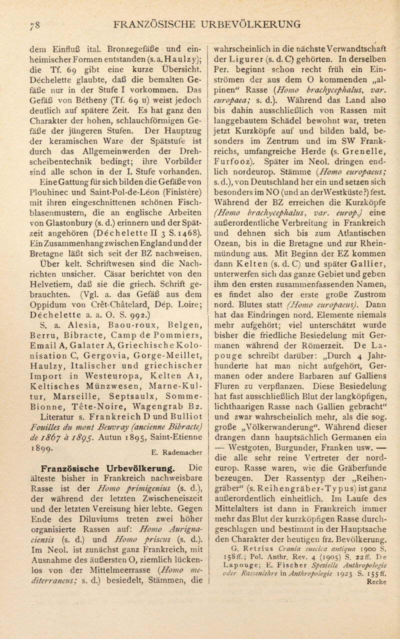 7§ FRANZÖSISCHE URBEVÖLKERUNG dem Einfluß ital. Bronzegefäße und ein¬ heimischer Formen entstanden (s.a.Haulzy); die Tf. 69 gibt eine kurze Übersicht. Dechelette glaubte, daß die bemalten Ge¬ fäße nur in der Stufe I Vorkommen. Das Gefäß von Betheny (Tf. 69 u) weist jedoch deutlich auf spätere Zeit. Es hat ganz den Charakter der hohen, schlauchförmigen Ge¬ fäße der jüngeren Stufen. Der Hauptzug der keramischen Ware der Spätstufe ist durch das Allgemeinwerden der Dreh¬ scheibentechnik bedingt; ihre Vorbilder sind alle schon in der I. Stufe vorhanden. Eine Gattung für sich bilden die Gefäße von Plouhinec und Saint-Pol-de-Leon (Finistere) mit ihren eingeschnittenen schönen Fisch¬ blasenmustern, die an englische Arbeiten von Glastonbury (s. d.) erinnern und der Spät¬ zeit angehören (Dechelette II 3 S. 1468). Ein Zusammenhang zwisch en England und der Bretagne läßt sich seit der BZ nachweisen. Über kelt. Schriftwesen sind die Nach¬ richten unsicher. Cäsar berichtet von den Helvetiern, daß sie die griech. Schrift ge¬ brauchten. (Vgl. a. das Gefäß aus dem Oppidum von Cret-Chätelard, Dep. Loire; Dechelette a. a. O. S. 992.) S. a. Alesia, Baou-roux, Beigen, Berru, Bibracte, Camp de Pommiers, Email A, Galater A, Griechische Kolo¬ nisation C, Gergovia, Gorge-Meillet, Haulzy, Italischer und griechischer Import in Westeuropa, Kelten Ai, Keltisches Münz wesen, Marne-Kul¬ tur, Marseille, Septsaulx, Somme- Bionne, Tete-Noire, Wagengrab B2. Literatur s. Frankreich D und Bulliot Fouilles du mont Beuvray (ancienne Bibracte) de 1867 ä 1895. Autun 1895, Saint-Etienne *^99* Rademacher Französische Urbevölkerung* Die älteste bisher in Frankreich nachweisbare Rasse ist der Homo primigenius (s. d.), der während der letzten Zwischeneiszeit und der letzten Vereisung hier lebte. Gegen Ende des Diluviums treten zwei höher organisierte Rassen auf: Homo Auidgna- ciensis (s. d.) und Homo priscus (s. d.). Im Neol. ist zunächst ganz Frankreich, mit Ausnahme des äußersten O, ziemlich lücken¬ los von der Mittelmeerrasse (Homo me¬ diterraneres; s. d.) besiedelt, Stämmen, die i wahrscheinlich in die nächste Verwandtschaft der Ligurer (s. d. C) gehörten. In derselben Per. beginnt schon recht früh ein Ein¬ strömen der aus dem O kommenden „al¬ pinen“ Rasse (Homo brachycephalus, var. europaea; s. d.). Während das Land also bis dahin ausschließlich von Rassen mit langgebautem Schädel bewohnt war, treten jetzt Kurzköpfe auf und bilden bald, be¬ sonders im Zentrum und im SW Frank¬ reichs, umfangreiche Herde (s. Grenelle, Furfooz). Später im Neol. dringen end¬ lich nordeurop. Stämme (Homo europaeus; s. d.), von Deutschland her ein und setzen sich besonders im NO (und an derWestküste ?) fest. Während der BZ erreichen die Kurzköpfe (Homo brachycephalus. var. europ.) eine außerordentliche Verbreitung in Frankreich und dehnen sich bis zum Atlantischen Ozean, bis in die Bretagne und zur Rhein¬ mündung aus. Mit Beginn der EZ kommen dann Kelten (s. d. C) und später Gallier, unterwerfen sich das ganze Gebiet und geben ihm den ersten zusammenfassenden Namen, es findet also der erste große Zustrom nord. Blutes statt (Homo europaeus). Dann hat das Eindringen nord. Elemente niemals mehr aufgehört; viel unterschätzt wurde bisher die friedliche Besiedelung mit Ger¬ manen während der Römerzeit. De La- pouge schreibt darüber: „Durch 4 Jahr¬ hunderte hat man nicht aufgehört, Ger¬ manen oder andere Barbaren auf Galliens Fluren zu verpflanzen. Diese Besiedelung hat fast ausschließlich Blut der langköpfigen, lichthaarigen Rasse nach Gallien gebracht“ und zwar wahrscheinlich mehr, als die sog. große „Völkerwanderung“. Während dieser drangen dann hauptsächlich Germanen ein — Westgoten, Burgunder, Franken usw. — die alle sehr reine Vertreter der nord¬ europ. Rasse waren, wie die Gräberfunde bezeugen. Der Rassentyp der „Reihen¬ gräber“ (s. Reihengräber-Typus) ist ganz außerordentlich einheitlich. Im Laufe des Mittelalters ist dann in Frankreich immer mehr das Blut der kurzköpfigen Rasse durch¬ geschlagen und bestimmt in der Hauptsache den Charakter der heutigen frz. Bevölkerung. G. Retzius Crania suecica antiqua 1900 S. 158fr.; Pol. Anthr. Rev. 4 (1905) S. 22ff. De La pouge; E. Fischer Spezielle Anthropologie oder Rassenlehre in Anthropologie 1923 S. 155 ff. Reche