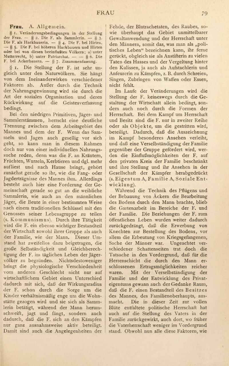 Frau. A. Allgemein. § I. Veränderungsbedingungen in der Stellung der Frau. — § 2. Die F. als Sammlerin. — § 3. Die F. als Hackbauerin. — § 4. Die F. bei Hirten. — § 5- Die F. bei höheren Hackbauern und Hirten oder bei von diesen beeinflußten Völkern; a) unter Mutterrecht, b) unter Patriarchat. — — § 6. Die F. bei Ackerbauern. — § 7. Zusammenfassung. § 1. Die Stellung der F. ist sehr un¬ gleich unter den Naturvölkern. Sie hängt von dem Ineinanderwirken verschiedener Faktoren ab. Außer durch die Technik der Nahrungsgewinnung wird sie durch die Art der sozialen Organisation und deren Rückwirkung auf die Geistesverfassung bedingt. Bei den niedrigen Primitiven, Jäger- und Sammlerstämmen, herrscht eine deutliche Trennung zwischen dem Arbeitsgebiet des Mannes und dem der F. Wenn das Sam¬ meln und Jagen auch gesellig vor sich geht, so kann man in diesem Rahmen doch nur von einer individuellen Nahrungs¬ suche reden, denn was die F. an Kräutern, Früchten, Wurzeln, Kerbtieren und dgl. mehr auf liest und nach Hause bringt, gehört zunächst gerade so ihr, wie die Fang- oder Jagderträgnisse des Mannes ihm. Allerdings besteht auch hier eine Forderung der Ge¬ meinschaft gerade so gut an die weibliche Sammlerin, wie auch an den männlichen Jäger, die Beute in einer bestimmten Weise nach einem traditionellen Schlüssel mit den Genossen seiner Lebensgruppe zu teilen (s. Kommunismus). Durch ihre Tätigkeit wird die F. ein ebenso wichtiger Bestandteil der Wirtschaft sowohl ihrer Gruppe als auch der Familie, wie der Mann. Dieser Um¬ stand hat zweifellos dazu beigetragen, die große Selbständigkeit und Gleichberech¬ tigung der F. im täglichen Leben der Jäger¬ völker zu begründen. Nichtsdestoweniger bringt die physiologische Verschiedenheit vom anderen Geschlecht nicht nur auf wirtschaftlichem Gebiet einen Unterschied dadurch mit sich, daß der Wirkungsradius der F. schon durch die Sorge um die Kinder verhältnismäßig enge um die Wohn¬ stätte gezogen wird und sie sich als Samm¬ lerin betätigt, während der Mann herum¬ schweift, jagt und fängt, sondern auch dadurch, daß die F. sich an den Kämpfen nur ganz ausnahmsweise aktiv beteiligt. Damit sind auch die Angelegenheiten der Fehde, der Blutrachetaten, des Raubes, so¬ wie überhaupt das Gebiet unmittelbarer Gewaltanwendung und der Herrschaft unter den Männern, somit das, was man als „poli- tisches Leben“ bezeichnen kann, ihr ferne gerückt, obgleich sie als Anstifterin zu vielen Taten des Hasses und der Vergeltung hinter den Kulissen, ja auch als Aufstachlerin und Anfeurerin zu Kämpfen, z. B. durch Schreien, Singen, Zubringen von Waffen oder Essen, nicht fehlt. Im Laufe der Veränderungen wird die Stellung der F. keineswegs durch die Ge¬ staltung der Wirtschaft allein bedingt, son¬ dern auch noch durch die Formen der Herrschaft. Bei dem Kampf um Herrschaft und Besitz sind die F. nur in zweiter Reihe oder als Objekte, um die gestritten wird, beteiligt. Dadurch, daß die Auszeichnung im Kampf besonderes Ansehen verleiht, und daß eine Verselbständigung der Familie gegenüber der Gruppe gefördert wird, wer¬ den die Einflußmöglichkeiten der F. auf den privaten Kreis der Familie beschränkt und ihre Stellung und ihr Ansehen in der Gesellschaft der Kämpfer herabgedrückt (s. Eigentum A, Familie A, Soziale Ent¬ wicklung). Während die Technik des Pflügens und der Bebauung von Äckern die Bearbeitung des Bodens durch den Mann brachte, blieb die Gartenarbeit im Bereiche der F. und der Familie. Die Beziehungen der F. zum öffentlichen Leben wurden weiter dadurch zurückgedrängt, daß die Erwerbung von Knechten zur Bestellung des Bodens, vor allem die Erbeutung von Kriegsgefangenen, Sache der Männer war. Ungeachtet ver¬ schiedener Schattenseiten trat doch die Tatsache in den Vordergrund, daß für die Herrenschicht die durch den Mann er¬ schlossenen Ertragsmöglichkeiten reicher waren. Mit der Verselbständigung der Familie und der Entwicklung des Privat¬ eigentums gewann auch der Gedanke Raum, daß die F. einen Bestandteil des Besitzes des Mannes, des Familienoberhaupts, aus¬ macht. Die in dieser Zeit zur vollen Blüte entfaltete politische Herrschaft hat auch auf die Stellung des Vaters in der Familie zurückgewirkt, auch dort, wo früher die Vaterherrschaft weniger im Vordergrund stand. Obwohl nun alle diese Faktoren, wie