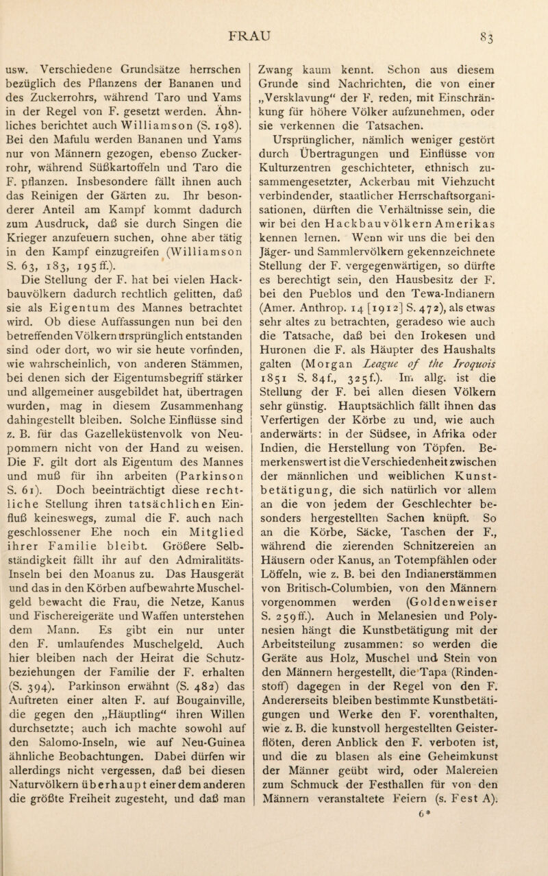 usw. Verschiedene Grundsätze herrschen bezüglich des Pflanzens der Bananen und des Zuckerrohrs, während Taro und Yams in der Regel von F. gesetzt werden. Ähn¬ liches berichtet auch Williamson (S. 198). Bei den Mafulu werden Bananen und Yams nur von Männern gezogen, ebenso Zucker¬ rohr, während Süßkartoffeln und Taro die F. pflanzen. Insbesondere fällt ihnen auch das Reinigen der Gärten zu. Ihr beson¬ derer Anteil am Kampf kommt dadurch zum Ausdruck, daß sie durch Singen die Krieger anzufeuern suchen, ohne aber tätig in den Kampf einzugreifen (Williamson S. 63, 183, 195 fr.). Die Stellung der F. hat bei vielen Hack¬ bauvölkern dadurch rechtlich gelitten, daß sie als Eigentum des Mannes betrachtet wird. Ob diese Auffassungen nun bei den betreffenden Völkern ursprünglich entstanden sind oder dort, wo wir sie heute vorfinden, wie wahrscheinlich, von anderen Stämmen, bei denen sich der Eigentumsbegriff stärker und allgemeiner ausgebildet hat, übertragen wurden, mag in diesem Zusammenhang dahingestellt bleiben. Solche Einflüsse sind z. B. für das Gazelleküstenvolk von Neu¬ pommern nicht von der Hand zu weisen. Die F. gilt dort als Eigentum des Mannes und muß für ihn arbeiten (Parkinson S. 61). Doch beeinträchtigt diese recht¬ liche Stellung ihren tatsächlichen Ein¬ fluß keineswegs, zumal die F. auch nach geschlossener Ehe noch ein Mitglied ihrer Familie bleibt. Größere Selb¬ ständigkeit fällt ihr auf den Admiralitäts- Inseln bei den Moanus zu. Das Hausgerät und das in den Körben aufbewahrte Muschel¬ geld bewacht die Frau, die Netze, Kanus und Fischereigeräte und Waffen unterstehen dem Mann. Es gibt ein nur unter den F. umlaufendes Muschelgeld. Auch hier bleiben nach der Heirat die Schutz¬ beziehungen der Familie der F. erhalten (S. 394). Parkinson erwähnt (S. 482) das Auftreten einer alten F. auf Bougainville, die gegen den „Häuptling“ ihren Willen durchsetzte; auch ich machte sowohl auf den Salomo-Inseln, wie auf Neu-Guinea ähnliche Beobachtungen. Dabei dürfen wir allerdings nicht vergessen, daß bei diesen Naturvölkern überhaupt einer dem anderen die größte Freiheit zugesteht, und daß man Zwang kaum kennt. Schon aus diesem Grunde sind Nachrichten, die von einer „Versklavung“ der F. reden, mit Einschrän¬ kung für höhere Völker aufzunehmen, oder sie verkennen die Tatsachen. Ursprünglicher, nämlich weniger gestört durch Übertragungen und Einflüsse von Kulturzentren geschichteter, ethnisch zu¬ sammengesetzter, Ackerbau mit Viehzucht verbindender, staatlicher Herrschaftsorgani¬ sationen, dürften die Verhältnisse sein, die wir bei den Hackbau Völkern Amerikas kennen lernen. Wenn wir uns die bei den Jäger- und Sammlervölkern gekennzeichnete Stellung der F. vergegenwärtigen, so dürfte es berechtigt sein, den Hausbesitz der F. bei den Pueblos und den Tewa-Indianern (Amer. Anthrop. 14 [1912] S. 4 7 2), als etwas sehr altes zu betrachten, geradeso wie auch die Tatsache, daß bei den Irokesen und Huronen die F. als Häupter des Haushalts galten (Morgan League of the Iroquois 1851 S. 84h, 325h). Im allg. ist die Stellung der F. bei allen diesen Völkern sehr günstig. Hauptsächlich fällt ihnen das Verfertigen der Körbe zu und, wie auch 1 anderwärts: in der Südsee, in Afrika oder Indien, die Herstellung von Töpfen. Be¬ merkenswert ist die Verschiedenheit zwischen der männlichen und weiblichen Kunst¬ betätigung, die sich natürlich vor allem an die von jedem der Geschlechter be¬ sonders hergestellten Sachen knüpft. So an die Körbe, Säcke, Taschen der F., während die zierenden Schnitzereien an Häusern oder Kanus, an Totempfählen oder Löffeln, wie z. B. bei den Indianerstämmen von Britisch-Columbien, von den Männern vorgenommen werden (Goldenweiser S. 259ff.). Auch in Melanesien und Poly¬ nesien hängt die Kunstbetätigung mit der Arbeitsteilung zusammen: so werden die Geräte aus Holz, Muschel und Stein von den Männern hergestellt, die Tapa (Rinden¬ stoff) dagegen in der Regel von den F. Andererseits bleiben bestimmte Kunstbetäti¬ gungen und Werke den F. vorenthalten, wie z. B. die kunstvoll hergestellten Geister¬ flöten, deren Anblick den F. verboten ist, und die zu blasen als eine Geheimkunst der Männer geübt wird, oder Malereien zum Schmuck der Festhallen für von den Männern veranstaltete Feiern (s. FestA).