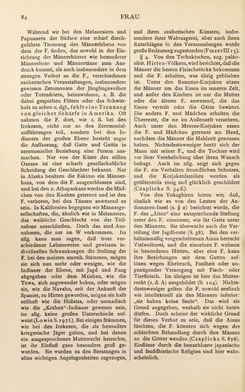 Während wir bei den Melanesiern und Papuanern der Südsee eine scharf durch¬ geführte Trennung des Männerlebens von dem der F. finden, das sowohl in der Ein¬ richtung der Männerhäuser wie besonderer Männerfeste und Männertänze zum Aus¬ druck kommt, als auch insbesondere in dem strengen Verbot an die F., verschiedenen zauberischen Veranstaltungen, insbesondere gewissen Zeremonien der Jünglingsweihen oder Totenfeiern, beizuwohnen, z. B. die dabei gespielten Flöten oder das Schwirr- holz zu sehen u. dgl., fehlt eine Trennung von gleicher Schärfe in Amerika. Oft nahmen die F. dort, wie z. B. bei den Irokesen, nicht nur an den Zeremonial- aufführungen teil, sondern bei den In¬ dianern der großen Ebene besteht sogar die Auffassung, daß Gatte und Gattin in zeremonieller Beziehung eine Person aus¬ machen. Nur von der Küste des stillen Ozeans ist eine scharfe gesellschaftliche i Scheidung der Geschlechter bekannt. Nur in Alaska besitzen die Eskimo ein Männer¬ haus, von dem die F. ausgeschlossen sind, und bei den n. Athapaskans werden die Mäd¬ chen von den Knaben getrennt und ist den F. verboten, bei den Tänzen anwesend zu sein. In Kalifornien begegnen wir Männerge¬ sellschaften, die, ähnlich wie in Melanesien, das weibliche Geschlecht von der Teil¬ nahme ausschließen. Doch das sind Aus¬ nahmen, die nur im W Vorkommen. Im allg. kann man sagen, daß trotz ver¬ schiedener Lebensweise und gewissen in¬ dividuellen Schwankungen die Stellung der F. bei den meisten amerik. Stämmen, mögen sie sich nun mehr oder weniger, wie die Indianer der Ebene, mit Jagd und Fang abgegeben oder dem Maisbau, wie die Tewa, sich zugewendet haben, oder mögen sie, wie die Navaho, seit der Ankunft der Spanier, zu Hirten geworden, mögen sie halb seßhaft wie die Hidatsa, oder nomadisch wie die „Krähen“-Indianer gewesen sein, im allg. keine großen Unterschiede auf¬ weist (Lo wie S. 19 7 f.). Bei einigen Stämmen, wie bei den Irokesen, die als besonders kriegerische Jäger galten, und bei denen ein ausgesprochenes Mutterrecht herrschte, ist ihr Einfluß ganz besonders groß ge¬ worden. Sie wurden zu den Beratungen in allen wichtigen Angelegenheiten zugezogen, und ihren zauberischen Künsten, insbe¬ sondere ihrer Wahrsagerei, aber auch ihren Ratschlägen in den Versammlungen wutde große Bedeutung zugestanden (F raz e rill 15). § 4. Von den Tschuktschen, sog. paläo- sibir. Hirte n-Völkern, wird berichtet, daß die Männer die besten Fleischstücke bekommen und die F. erhalten, was übrig geblieben ist. Unter den Renntier-Korjaken sitzen die Männer um das Essen im inneren Zelt, und außer den Kindern ist nur die Mutter oder die älteste F. anwesend, die das Essen verteilt oder die Gäste bewirtet. Die andern F, und Mädchen erhalten die Überreste, die sie im Außenzelt verzehren. Auch unter den Meeres-Korjaken essen die F. und Mädchen getrennt am Herd, nachdem die Männer die Mahlzeit genossen haben. Nichtsdestoweniger berät sich der Mann mit seiner F., und die Tochter wird vor ihrer Verehelichung über ihren Wunsch | befragt. Auch im allg. zeigt sich gegen die F. ein Verhalten freundlichen Schutzes, und die Korjakenfamilien werden als größtenteils einig und glücklich geschildert (Czaplicka S. 34ff.). Von den Yukaghiren hören wir; daß, ähnlich wie es von den Leuten der An- damanen-Insel (s. § 2) berichtet wurde, die F. des „Alten“ eine entsprechende Stellung unter den F. einnimmt, wie ihr Gatte unter den Männern. Sie überwacht auch die Ver¬ teilung der Jagdbeute (S. 38). Bei den ver¬ hältnismäßig vorgeschrittenen Ainus herrscht Vielweiberei, und die einzelnen F. wohnen in besonderen Hütten, aber eine F. kann ihre Beziehungen mit dem Gatten auf- lösen wegen Ehebruch, Faulheit oder un¬ genügender Versorgung mit Fisch- oder Tierfleisch. Im übrigen ist hier das Mutter¬ recht (s. d. A) ausgebildet (S. 104). Nichts¬ destoweniger gelten die F. sowohl seelisch wie intellektuell als den Männern inferior: „sie haben keine Seele“. Das wird als Grund angegeben, weshalb sie nicht beten dürfen. Doch scheint der wirkliche Grund für dieses Verbot zu sein, daß die Ainus fürchten, die F. könnten sich wegen der schlechten Behandlung durch ihre Männer an die Götter wenden (Czaplicka S. 876). Einflüsse durch die benachbarte japanische und buddhistische Religion sind hier wahr¬ scheinlich.