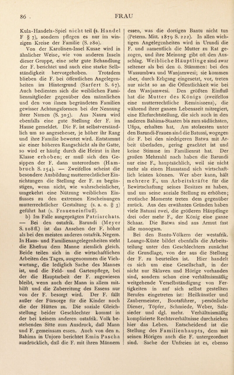 Kula-Handels-Spiel nicht teil (s. Handel F § 7), sondern pflegen es nur im win¬ zigen Kreise der Familie (S. 280). Von der Karolinen-Insel Kusae wird in ähnlicher Weise, wie von anderen Insein dieser Gruppe, eine sehr gute Behandlung der F. berichtet und auch eine starke Selb¬ ständigkeit hervorgehoben. Trotzdem blieben die F. bei öffentlichen Angelegen¬ heiten im Hintergrund (Sarfert S. 67). Auch bedienten sich die weiblichen Fami¬ lienmitglieder gegenüber den männlichen und den von ihnen begründeten Familien gewisser Achtungsformen bei der Nennung ihrer Namen (S. 303). Aus Nauru wird ebenfalls eine gute Stellung der F. im Hause gemeldet. Die F. ist selbstverständ¬ lich um so angesehener, je höher ihr Rang und ihre Familie bewertet wird. Entstammt sie einer höheren Rangschicht als ihr Gatte, so wird er häufig durch die Heirat in ihre Klasse erhoben; er muß sich den Ge- sippen der F. dann unterordnen (Ham¬ bruch S. 254). — Zweifellos scheint die besondere Ausbildung mutterrechtlicher Ein¬ richtungen die Stellung der F. zu begün¬ stigen, wenn nicht, wie wahrscheinlicher, umgekehrt eine Nützung weiblichen Ein¬ flusses zu den extremen Erscheinungen mutterrechtlicher Gestaltung (s. a. o. § 3) geführt hat (s. Fraueneinfluß). b) Im Falle ausgeprägten Patriarchats. — Bei den ostafrik. Barundi (Meyer S. 108 ff.) ist das Ansehen der F. höher als bei den meisten anderen ostafrik. Negern. In Haus- und Familienangelegenheiten steht die Ehefrau dem Manne ziemlich gleich. Beide teilen sich in die wirtschaftlichen Arbeiten des Tages, ausgenommen die Vieh¬ wartung, die lediglich Sache des Mannes ist, und die Feld- und Gartenpflege, bei der die Hauptarbeit der F. zugewiesen bleibt, wenn auch der Mann in allem mit¬ hilft und die Zubereitung des Essens nur von der F. besorgt wird. Der F. fällt außer der Fürsorge für die Kinder noch die der Hütten zu. Die soziale Gleich¬ stellung beider Geschlechter kommt in der bei keinem anderen ostafrik. Volk be¬ stehenden Sitte zum Ausdruck, daß Mann und F. gemeinsam essen. Auch von den n. Bahima in Unjoro berichtet Emin Pascha ausdrücklich, daß die F. mit ihren Männern essen, was die dortigen Bantu nicht tun (Peterm. Mitt. 1879 S. 222). 1° allen wich¬ tigen Angelegenheiten wird in Urundi die F. und namentlich die Mutter zu Rat ge¬ zogen, und ihre Meinung gibt oft den Aus¬ schlag. Weibliche Häuptlinge sind zwar seltener als bei den ö. Stämmen: bei den Wassumbwa und Wanjamwesi; sie kommen aber, durch Erbgang eingesetzt, vor, treten nur nicht so an die Öffentlichkeit wie bei den Wanjamwesi. Den größten Einfluß hat die Mutter des Königs (zweifellos eine mutterrechtliche Reminiszenz), die während ihrer ganzen Lebenszeit mitregiert, eine Ehrfurchtstellung, die sich auch in den anderen Bahima-Staaten bis zum südlichsten, Ufipa, erhalten hat. Am stolzesten unter den Barundi-Frauen sind die Batussi, wogegen die F. bei den niedrigeren Batwa mit Ar- beit überladen, gering geachtet ist und keine Stimme im Familienrat hat. Der großen Mehrzahl nach haben die Barundi nur eine F., hauptsächlich, weil sie nicht mehr als einen Hausstand sich wirtschaft¬ lich leisten können. Wer aber kann, hält mehrere F., um Arbeitskräfte für die Bewirtschaftung seines Besitzes zu haben, und um seine soziale Stellung zu erhöhen; erotische Momente treten dem gegenüber zurück. Aus den erwähnten Gründen haben viele Batussi zwei, die größeren Häuptlinge drei oder mehr F., der König eine ganze Schaar. Die Batwa sind aus Armut fast alle monogam. Bei den Bantu-Völkern der westafrik. Loango-Küste bildet ebenfalls die Arbeits¬ teilung unter den Geschlechtern zunächst die Grundlage, von der aus die Stellung der F. zu beurteilen ist. Hier handelt es sich um eine Gesellschaft, in der nicht nur Sklaven und Hörige vorhanden sind, sondern schon eine verhältnismäßig weitgehende Verselbständigung von Fer¬ tigkeiten in auf sich selbst gestellten Berufen eingetreten ist: Heilkünstler und Zaubermeister, Bootsführer, persönliche Diener, Töpfer, Schmiede, Weber, Salz¬ sieder und dgl. mehr. Verhältnismäßig komplizierte Rechtsverhältnisse durchziehen hier das Leben. Entscheidend ist die Stellung des Familienhaupts, dem mit seinen Hörigen auch die F. untergeordnet sind. Sache der Unfreien ist es, ebenso