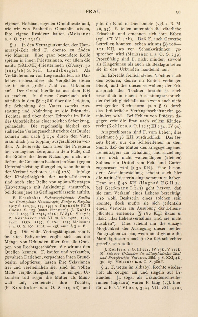 eigenen Hofstaat, eigenen Grundbesitz und, wie wir von Sanheribs Gemahlin wissen, ihre eigene Residenz hatten (Meissner a. a. O. 7 5 ; 131 f.). § 2. In den Vertragsurkunden der Ham* murapi-Zeit sind F. ebenso zu finden wie Männer. Eine ganz besondere Rolle spielen in ihnen Priesterinnen, vor allem die natitu (SÄL-ME)*Priesterinnen (ZfAssyr. 30 [1915/16] S. 67fr. Landsberger). Als Verkäuferinnen von Liegenschaften, als Dar¬ leiher, insbesondere als Verpächter treten sie in einer großen Zahl von Urkunden auf. Der Grund hierfür ist aus dem KH zu ersehen. In diesem Gesetzbuch wird nämlich in den §§ 178fr. über die seriqtum, die Schenkung des Vaters zwecks Aus¬ stattung und Abfindung an die Priesterin- Tochter und über deren Erbrecht im Falle des Unterbleibens einer solchen Schenkung, gehandelt. Die regelmäßig hierbei ent¬ stehenden Verfangenschaftsrechte der Brüder können nun nach § 179 durch den Vater urkundlich (ina tuppim) ausgeschlossen wer¬ den. Andererseits kann aber die Priesterin bei verfangener seriqtum in dem Falle, daß die Brüder ihr deren Nutzungen nicht ab¬ liefern, ihr Gut einem Pächter (erresum) gegen Unterhaltsleistung übergeben, wenn ihr auch der Verkauf verboten ist (§ 178). Infolge der Kinderlosigkeit der natitu-Priesterin sind auch eine Reihe von aplütu-Verträgen (Erbverträgen mit Ankindung) anzutreffen, bei denen jene alsGedingserblasserin auftritt. P. Koschaker Rechtsvergleichende Studien zur Gesetzgebtmg Hammurapis, Königs v. Babylon 1917 S. 120, 34, 179, 193; A. Ungnad in HG II Glossar S. 123 (unter isippatum); J. Köhler ebd. I 109; III 224 f., 261 f.; IV 85 f.; V 117 f.; P. Koschaker ebd. VI zu Nr. 1422, 1426, 1442, 1550, 1597, S. 104, 123; Meissner a. a. O. S. 190, i66f. — Vgl. auch § 3 a. E. § 3. Die volle Vertragsfähigkeit von F. im alten Babylonien ergibt sich aus der Menge von Urkunden über fast alle Grup¬ pen von Rechtsgeschäften, die wir aus den Quellen kennen. F. kaufen und verkaufen, gewähren Darlehen, verpachten ihren Grund¬ besitz, adoptieren, lassen ihre Sklavinnen frei und verehelichen sie, sind im vollen Maße verpflichtungsfähig. In einigen Ur¬ kunden tritt sogar die Mutter als Munt¬ walt auf, verheiratet ihre Tochter, (P. Koschaker a. a. O. S. 119, 28) und gibt ihr Kind in Dienstmiete (vgl. z. B. M. 56, 57). F. teilen unter sich die väterliche Erbschaft und ernennen sich ihre Erben (vgl. CT VI 42 b). Daß F. auch Gewerbe betreiben konnten, sehen wir aus §§ 108— iii KH, wo von Schankwirtinnen ge¬ sprochen wird (Meissner a. a. O. S. 239). Prozeßfähig sind F. nicht minder; sowohl als Klägerinnen als auch als Beklagte treten sie in den Urkunden handelnd auf. Im Erbrecht freilich stehen Töchter nach den Söhnen, denen ihr Erbteil verfangen bleibt, und die diesen verwalten; der Erb¬ anspruch der Tochter besteht ja auch wesentlich in einem Ausstattungsanspruch, der freilich gleichfalls nach wenn auch nicht zwingender Rechtsnorm (s. o. § 2) durch das brüderliche Verfangenschaftsrecht ge¬ mindert wird. Bei Fehlen von Brüdern da¬ gegen erbt die Frau nach vollem Kindes¬ recht (Köhler a. a. 0.1125; III 234; IV 90). Ausgeschlossen sind F. vom Lehen; dies bestimmt § 38 KH ausdrücklich. Das Ge¬ setz kennt nur ein Schleierlehen in dem Sinne, daß der Mutter des kriegsgefangenen Lehenträgers zur Erhaltung und Erziehung ihres noch nicht waffenfähigen (kleinen) Sohnes ein Drittel von Feld und Garten zugewiesen wird (§30 KH). Eine beson¬ dere Ausnahmestellung scheint auch hier die natitu-Priesterin eingenommen zu haben. Denn aus § 40 KH (Ungnad HG II 24; bei Greßmann I 147) geht hervor, daß sie zum Verkauf eines Lehens berechtigt, also wohl Besitzerin eines solchen sein konnte; doch mußte sie sich jedenfalls einen Vertreter zur Ausübung der Lehens¬ pflichten ernennen (§ 182 KH: ilkam ul lllak: „das Lehensverhältnis wird sie nicht ausüben“). Dies scheint mir die einzige Möglichkeit der Auslegung dieser beiden Paragraphen zu sein, wenn nicht gerade die Mardukpriesterin nach § 182 KH schlechter gestellt sein sollte. J. Köhler a. a. O. III 224; IV 85f.; V 117f.; M. Schorr Urkunden des altbabylonischen Zivi/- und Prozeßrechtes Vorderas. Bibi. 5 S. XXI, 4P , 30, 67; Meissner a. a. O. S. 386ff. § 4. F. treten im altbabyl. Rechte wieder¬ holt als Zeugen auf und siegeln auf Ur¬ kunden. Ja sogar als Urkundenschreibe¬ rinnen (tupsarru) waren F. tätig (vgl. hier¬ für z. B. CT VI 24b, 35a; VIII 28b, 45a).