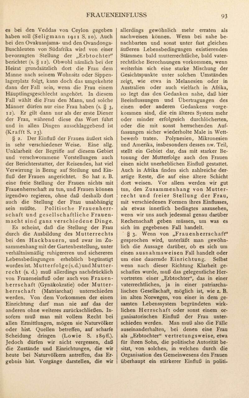 es bei den Veddas von Ceylon gegeben haben soll (Seligmann 19n S. 10). Auch bei den Ovakuanjama- und den Ovandonga- Buschleuten von Südafrika wird von einer bevorzugten Stellung der „Erbtochter“ berichtet (s. § 12). Obwohl nämlich bei der Heirat grundsätzlich dort die Frau dem Manne nach seinem Wohnsitz oder Sippen¬ lagerplatz folgt, kann doch das umgekehrte dann der Fall sein, wenn die Frau einem Häuptlingsgeschlecht angehört. In diesem Fall wählt die Frau den Mann, und solche Männer dürfen nur eine Frau haben (s. § 3, 12). Er gilt dann nur als der erste Diener der Frau, während diese das Wort führt und in allen Dingen ausschlaggebend ist (Krafft S. 23). § 2. Der Einfluß der Frauen äußert sich in sehr verschiedener Weise. Eine allg. Unklarheit der Begriffe auf diesem Gebiet und verschwommene Vorstellungen auch der Berichterstatter, der Reisenden, hat viel Verwirrung in Bezug auf Stellung und Ein¬ fluß der Frauen angerichtet. So hat z. B. eine freie Stellung der Frauen nichts mit Frauenherrschaft zu tun, und Frauen können irgendwo regieren, ohne daß deshalb dort auch die Stellung der Frau unabhängig sein müßte. Politische Frauenherr¬ schaft und gesellschaftliche Frauen¬ macht sind ganz verschiedene Dinge. Es scheint, daß die Stellung der Frau durch die Ausbildung des Mutterrechts bei den Hackbauern, und zwar im Zu¬ sammenhang mit der Gartenbestellung, unter verhältnismäßig ruhigereren und sichereren Lebensbedingungen erheblich begünstigt worden ist. Mutterfolge (s.d.)und Mutter¬ recht (s. d.) muß allerdings nachdrücklich von Fraueneinfluß oder auch von Frauen¬ herrschaft (Gynäkokratie) oder Mutter¬ herrschaft (Matriarchat) unterschieden werden. Von dem Vorkommen der einen Einrichtung darf man nie auf das der anderen ohne weiteres zurückschließen. In¬ sofern muß man mit vollem Recht bei allen Ermittlungen, mögen sie Naturvölker oder hist. Quellen betreffen, auf scharfe Scheidung dringen (Lowie S. 189 ff.). Jedoch dürfen wir nicht vergessen, daß die Zustände und Einrichtungen, die wir heute bei Naturvölkern antreffen, das Er¬ gebnis hist. Vorgänge darstellen, die wir allerdings gewöhnlich mehr erraten als nachweisen können. Wenn bei nahe be¬ nachbarten und sonst unter fast gleichen äußeren Lebensbedingungen existierenden Stämmen bald mutterrechtliche, bald vater¬ rechtliche Berechnungen Vorkommen, wenn weiterhin sich eine starke Mischung der Gesichtspunkte unter solchen Umständen zeigt, wie etwa in Melanesien oder in Australien oder auch vielfach in Afrika, so legt das den Gedanken nahe, daß hier Beeinflussungen und Übertragungen des einen oder anderen Gedankens vorge¬ kommen sind, die ein älteres System mehr oder minder erfolgreich durchlöcherten, oder die mit sonst herrschenden Auf¬ fassungen sicher wiederholte Male in Wett¬ bewerb traten. Polynesien, Mikronesien und Amerika, insbesonders dessen nw. Teil, stellt ein Gebiet dar, das mit starker Be¬ tonung der Mutterfolge auch den Frauen einen nicht unerheblichen Einfluß gestattet. Auch in Afrika finden sich zahlreiche der¬ artige Reste, die auf eine ältere Schicht dort weisen. Vor allem werden wir gut tun, den Zusammenhang von Mutter¬ recht und freier Stellung der Frau, mit verschiedenen Formen ihres Einflusses, als etwas innerlich bedingtes anzusehen, wenn wir uns auch jedesmal genau darüber Rechenschaft geben müssen, um was es sich im gegebenen Fall handelt. § 3. Wenn von „Frauenherrschaft“ gesprochen wird, unterläßt man gewöhn¬ lich die Aussage darüber, ob es sich um einen ausnahmsweisen Fall handelt oder um eine dauernde Einrichtung. Selbst wenn nach dieser Richtung Klarheit ge¬ schaffen wurde, muß das gelegentliche Her¬ vortreten einer „Erbtochter“, das in einer vaterrechtlichen, ja in einer patriarcha¬ lischen Gesellschaft, möglich ist, wie z. B. im alten Norwegen, von einer in dem ge¬ samten Lebenssystem begründeten wirk¬ lichen Herrschaft oder sonst einem or¬ ganisatorischen Einfluß der Frau unter¬ schieden werden. Man muß also die Fälle auseinanderhalten, bei denen eine Frau als „Erbtochter“ vertretungsweise, etwa für ihren Sohn, die politische Autorität be¬ sitzt, von solchen, in welchen durch die Organisation des Gemeinwesens den Frauen überhaupt ein stärkerer Einfluß in politi-