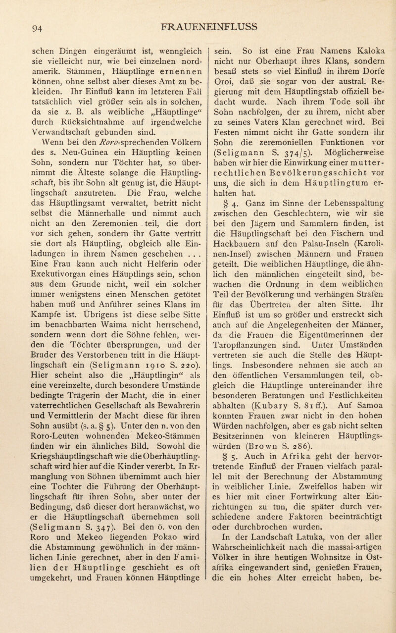 sehen Dingen eingeräumt ist, wenngleich sie vielleicht nur, wie bei einzelnen nord- amerik. Stämmen, Häuptlinge ernennen können, ohne selbst aber dieses Amt zu be¬ kleiden. Ihr Einfluß kann im letzteren Fall tatsächlich viel größer sein als in solchen, da sie z. B. als weibliche „Häuptlinge“ durch Rücksichtnahme auf irgendwelche Verwandtschaft gebunden sind. Wenn bei den W<?n?-sprechenden Völkern des s. Neu-Guinea ein Häuptling keinen Sohn, sondern nur Töchter hat, so über¬ nimmt die Älteste solange die Häuptling¬ schaft, bis ihr Sohn alt genug ist, die Häupt¬ lingschaft anzutreten. Die Frau, welche das Häuptlingsamt verwaltet, betritt nicht selbst die Männerhalle und nimmt auch nicht an den Zeremonien teil, die dort vor sich gehen, sondern ihr Gatte vertritt sie dort als Fläuptling, obgleich alle Ein¬ ladungen in ihrem Namen geschehen . . . Eine Frau kann auch nicht Helferin oder Exekutivorgan eines Häuptlings sein, schon aus dem Grunde nicht, weil ein solcher immer wenigstens einen Menschen getötet haben muß und Anführer seines Klans im Kampfe ist. Übrigens ist diese selbe Sitte im benachbarten Waima nicht herrschend, sondern wenn dort die Söhne fehlen, wer¬ den die Töchter übersprungen, und der Bruder des Verstorbenen tritt in die Häupt¬ lingschaft ein (Seligmann 1910 S. 220). Hier scheint also die „Häuptlingin“ als eine vereinzelte, durch besondere Umstände bedingte Trägerin der Macht, die in einer vaterrechtlichen Gesellschaft als Bewahrerin und Vermittlerin der Macht diese für ihren Sohn ausübt (s. a. § 5). Unter den n. von den Roro-Leuten wohnenden Mekeo-Stämmen finden wir ein ähnliches Bild. Sowohl die Kriegshäuptlingschaft wie die Oberhäuptling¬ schaft wird hier auf die Kinder vererbt. In Er¬ manglung von Söhnen übernimmt auch hier eine Tochter die Führung der Oberhäupt¬ lingschaft für ihren Sohn, aber unter der Bedingung, daß dieser dort heranwächst, wo er die Häuptlingschaft übernehmen soll (Seligmann S. 347). Bei den ö. von den Roro und Mekeo liegenden Pokao wird die Abstammung gewöhnlich in der männ¬ lichen Linie gerechnet, aber in den Fami¬ lien der Häuptlinge geschieht es oft umgekehrt, und Frauen können Häuptlinge sein. So ist eine Frau Namens Kaloka nicht nur Oberhaupt ihres Klans, sondern besaß stets so viel Einfluß in ihrem Dorfe Oroi, daß sie sogar von der austral. Re¬ gierung mit dem Häuptlingstab offiziell be¬ dacht wurde. Nach ihrem Tode soll ihr Sohn nachfolgen, der zu ihrem, nicht aber zu seines Vaters Klan gerechnet wird. Bei Festen nimmt nicht ihr Gatte sondern ihr Sohn die zeremoniellen Funktionen vor (Seligmann S. 374/5). Möglicherweise haben wir hier die Einwirkung einer mutter¬ rechtlichen Bevölkerungsschicht vor uns? die sich in dem Häuptlingtum er¬ halten hat. § 4. Ganz im Sinne der Lebensspaltung zwischen den Geschlechtern, wie wir sie bei den Jägern und Sammlern finden, ist die Häuptlingschaft bei den Fischern und Hackbauern anf den Palau-Inseln (Karoli- nen-Insel) zwischen Männern und Frauen geteilt. Die weiblichen Häuptlinge, die ähn¬ lich den männlichen eingeteilt sind, be¬ wachen die Ordnung in dem weiblichen Teil der Bevölkerung und verhängen Strafen für das Übertreten der alten Sitte. Ihr Einfluß ist um so größer und erstreckt sich auch auf die Angelegenheiten der Männer, da die Frauen die Eigentümerinnen der Taropflanzungen sind. Unter Umständen vertreten sie auch die Stelle des Häupt¬ lings. Insbesondere nehmen sie auch an den öffentlichen Versammlungen teil, ob¬ gleich die Häuptlinge untereinander ihre besonderen Beratungen und Festlichkeiten abhalten (Kubary S. 81 ff.). Auf Samoa konnten Frauen zwar nicht in den hohen Würden nachfolgen, aber es gab nicht selten Besitzerinnen von kleineren Häuptlings¬ würden (Brown S. 286). § 5. Auch in Afrika geht der hervor¬ tretende Einfluß der Frauen vielfach paral¬ lel mit der Berechnung der Abstammung in weiblicher Linie. Zweifellos haben wir es hier mit einer Fortwirkung alter Ein¬ richtungen zu tun, die später durch ver¬ schiedene andere Faktoren beeinträchtigt oder durchbrochen wurden. In der Landschaft Latuka, von der aller Wahrscheinlichkeit nach die massai-artigen Völker in ihre heutigen Wohnsitze in Ost¬ afrika eingewandert sind, genießen Frauen, die ein hohes Alter erreicht haben, be-