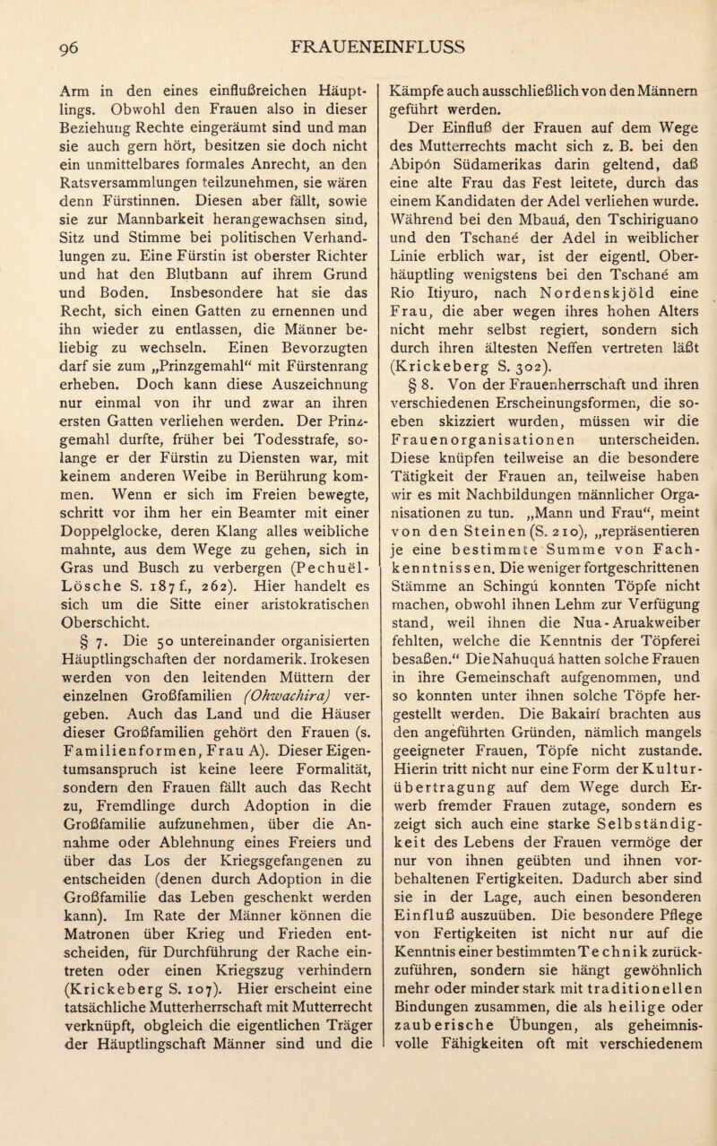 Arm in den eines einflußreichen Häupt¬ lings. Obwohl den Frauen also in dieser Beziehung Rechte eingeräumt sind und man sie auch gern hört, besitzen sie doch nicht ein unmittelbares formales Anrecht, an den Ratsversammlungen teilzunehmen, sie wären denn Fürstinnen. Diesen aber fällt, sowie sie zur Mannbarkeit herangewachsen sind, Sitz und Stimme bei politischen Verhand¬ lungen zu. Eine Fürstin ist oberster Richter und hat den Blutbann auf ihrem Grund und Boden. Insbesondere hat sie das Recht, sich einen Gatten zu ernennen und ihn wieder zu entlassen, die Männer be¬ liebig zu wechseln. Einen Bevorzugten darf sie zum „Prinzgemahl“ mit Fürstenrang erheben. Doch kann diese Auszeichnung nur einmal von ihr und zwar an ihren ersten Gatten verliehen werden. Der Prinz¬ gemahl durfte, früher bei Todesstrafe, so¬ lange er der Fürstin zu Diensten war, mit keinem anderen Weibe in Berührung kom¬ men. Wenn er sich im Freien bewegte, schritt vor ihm her ein Beamter mit einer Doppelglocke, deren Klang alles weibliche mahnte, aus dem Wege zu gehen, sich in Gras und Busch zu verbergen (Pechuel- Lösche S. 187 b, 262). Hier handelt es sich um die Sitte einer aristokratischen Oberschicht. § 7. Die 50 untereinander organisierten Häuptlingschaften der nordamerik. Irokesen werden von den leitenden Müttern der einzelnen Großfamilien (Ohwachira) ver¬ geben. Auch das Land und die Häuser dieser Großfamilien gehört den Frauen (s. Familienformen, Frau A). Dieser Eigen¬ tumsanspruch ist keine leere Formalität, sondern den Frauen fällt auch das Recht zu, Fremdlinge durch Adoption in die Großfamilie aufzunehmen, über die An¬ nahme oder Ablehnung eines Freiers und über das Los der Kriegsgefangenen zu •entscheiden (denen durch Adoption in die Großfamilie das Leben geschenkt werden kann). Im Rate der Männer können die Matronen über Krieg und Frieden ent¬ scheiden, für Durchführung der Rache ein- treten oder einen Kriegszug verhindern {Krickeberg S. 107). Hier erscheint eine tatsächliche Mutterherrschaft mit Mutterrecht verknüpft, obgleich die eigentlichen Träger der Häuptlingschaft Männer sind und die Kämpfe auch ausschließlich von den Männern geführt werden. Der Einfluß der Frauen auf dem Wege des Mutterrechts macht sich z. B. bei den Abipön Südamerikas darin geltend, daß eine alte Frau das Fest leitete, durch das einem Kandidaten der Adel verliehen wurde. Während bei den Mbauä, den Tschiriguano und den Tschane der Adel in weiblicher Linie erblich war, ist der eigentl. Ober¬ häuptling wenigstens bei den Tschane am Rio Itiyuro, nach Nordenskjöld eine Frau, die aber wegen ihres hohen Alters nicht mehr selbst regiert, sondern sich durch ihren ältesten Neffen vertreten läßt (Krickeberg S. 302). § 8. Von der Frauenherrschaft und ihren verschiedenen Erscheinungsformen, die so¬ eben skizziert wurden, müssen wir die Frauen Organisationen unterscheiden. Diese knüpfen teilweise an die besondere Tätigkeit der Frauen an, teilweise haben wir es mit Nachbildungen männlicher Orga¬ nisationen zu tun. „Mann und Frau“, meint von den Steinen (S. 210), „repräsentieren je eine bestimmte Summe von Fach¬ kenntnissen. Die weniger fortgeschrittenen Stämme an Schingü konnten Töpfe nicht machen, obwohl ihnen Lehm zur Verfügung stand, weil ihnen die Nua-Aruakweiber fehlten, welche die Kenntnis der Töpferei besaßen.“ DieNahuquä hatten solche Frauen in ihre Gemeinschaft aufgenommen, und so konnten unter ihnen solche Töpfe her¬ gestellt werden. Die Bakairf brachten aus den angeführten Gründen, nämlich mangels geeigneter Frauen, Töpfe nicht zustande. Hierin tritt nicht nur eine Form der Kultur¬ übertragung auf dem Wege durch Er¬ werb fremder Frauen zutage, sondern es zeigt sich auch eine starke Selbständig¬ keit des Lebens der Frauen vermöge der nur von ihnen geübten und ihnen vor¬ behaltenen Fertigkeiten. Dadurch aber sind sie in der Lage, auch einen besonderen Einfluß auszuüben. Die besondere Pflege von Fertigkeiten ist nicht nur auf die Kenntnis einer bestimmtenTe chnik zurück¬ zuführen, sondern sie hängt gewöhnlich mehr oder minder stark mit traditionellen Bindungen zusammen, die als heilige oder zauberische Übungen, als geheimnis¬ volle Fähigkeiten oft mit verschiedenem