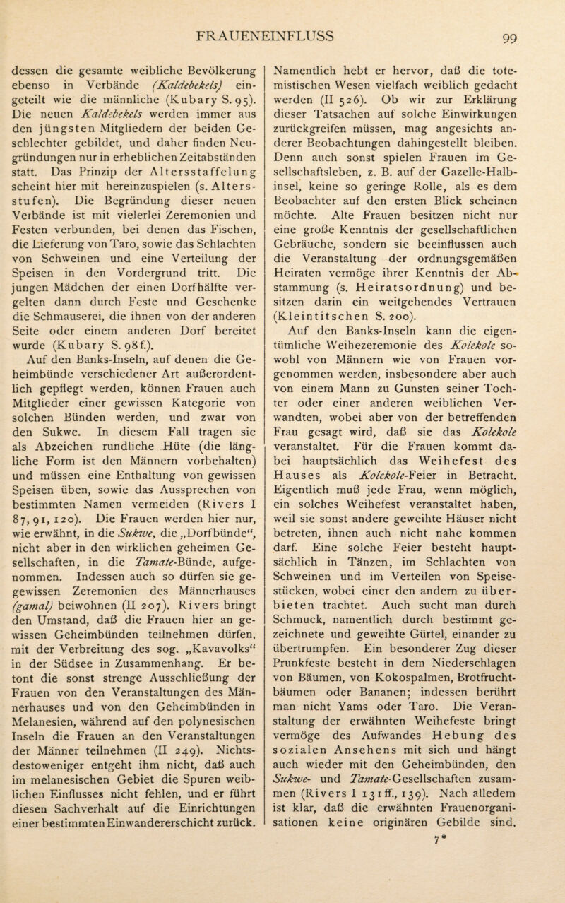 dessen die gesamte weibliche Bevölkerung ebenso in Verbände (Kaldebekels) ein¬ geteilt wie die männliche (Kubary S. 95). Die neuen Kaldebekels werden immer aus den jüngsten Mitgliedern der beiden Ge¬ schlechter gebildet, und daher finden Neu¬ gründungen nur in erheblichen Zeitabständen statt. Das Prinzip der Altersstaffelung scheint hier mit hereinzuspielen (s. Alters¬ stufen). Die Begründung dieser neuen Verbände ist mit vielerlei Zeremonien und Festen verbunden, bei denen das Fischen, die Lieferung von Taro, sowie das Schlachten von Schweinen und eine Verteilung der Speisen in den Vordergrund tritt. Die jungen Mädchen der einen Dorfhälfte ver¬ gelten dann durch Feste und Geschenke die Schmauserei, die ihnen von der anderen Seite oder einem anderen Dorf bereitet wurde (Kubary S. 98f.). Auf den Banks-Inseln, auf denen die Ge¬ heimbünde verschiedener Art außerordent¬ lich gepflegt werden, können Frauen auch Mitglieder einer gewissen. Kategorie von solchen Bünden werden, und zwar von den Sukwe. In diesem Fall tragen sie als Abzeichen rundliche Hüte (die läng¬ liche Form ist den Männern Vorbehalten) und müssen eine Enthaltung von gewissen Speisen üben, sowie das Aussprechen von bestimmten Namen vermeiden (Rivers I 87,91, 120). Die Frauen werden hier nur, wie erwähnt, in die Sukwe, die „Dorfbünde“, nicht aber in den wirklichen geheimen Ge¬ sellschaften, in die Tamate-Bünde, aufge¬ nommen. Indessen auch so dürfen sie ge- gewissen Zeremonien des Männerhauses (gamal) beiwohnen (II 207). Rivers bringt den Umstand, daß die Frauen hier an ge¬ wissen Geheimbünden teilnehmen dürfen, mit der Verbreitung des sog. „Kavavolks“ in der Südsee in Zusammenhang. Er be¬ tont die sonst strenge Ausschließung der Frauen von den Veranstaltungen des Män¬ nerhauses und von den Geheimbünden in Melanesien, während auf den polynesischen Inseln die Frauen an den Veranstaltungen der Männer teilnehmen (II 249). Nichts¬ destoweniger entgeht ihm nicht, daß auch im melanesischen Gebiet die Spuren weib¬ lichen Einflusses nicht fehlen, und er führt diesen Sachverhalt auf die Einrichtungen einer bestimmten Einwandererschicht zurück. Namentlich hebt er hervor, daß die tote- mistischen Wesen vielfach weiblich gedacht werden (II 526). Ob wir zur Erklärung dieser Tatsachen auf solche Einwirkungen zurückgreifen müssen, mag angesichts an¬ derer Beobachtungen dahingestellt bleiben. Denn auch sonst spielen Frauen im Ge¬ sellschaftsleben, z. B. auf der Gazelle-Halb¬ insel, keine so geringe Rolle, als es dem Beobachter auf den ersten Blick scheinen möchte. Alte Frauen besitzen nicht nur eine große Kenntnis der gesellschaftlichen Gebräuche, sondern sie beeinflussen auch die Veranstaltung der ordnungsgemäßen Heiraten vermöge ihrer Kenntnis der Ab¬ stammung (s. Heiratsordnung) und be¬ sitzen darin ein weitgehendes Vertrauen (Kleintitschen S. 200). Auf den Banks-Inseln kann die eigen¬ tümliche Weihezeremonie des Kolekole so¬ wohl von Männern wie von Frauen vor¬ genommen werden, insbesondere aber auch von einem Mann zu Gunsten seiner Toch¬ ter oder einer anderen weiblichen Ver¬ wandten, wobei aber von der betreffenden Frau gesagt wird, daß sie das Kolekole veranstaltet. Für die Frauen kommt da¬ bei hauptsächlich das Weihe fest des Hauses als Kolekole-Feier in Betracht. Eigentlich muß jede Frau, wenn möglich, ein solches Weihefest veranstaltet haben, weil sie sonst andere geweihte Häuser nicht betreten, ihnen auch nicht nahe kommen darf. Eine solche Feier besteht haupt¬ sächlich in Tänzen, im Schlachten von Schweinen und im Verteilen von Speise¬ stücken, wobei einer den andern zu über¬ bieten trachtet. Auch sucht man durch Schmuck, namentlich durch bestimmt ge¬ zeichnete und geweihte Gürtel, einander zu übertrumpfen. Ein besonderer Zug dieser Prunkfeste besteht in dem Niederschlagen von Bäumen, von Kokospalmen, Brotfrucht¬ bäumen oder Bananen: indessen berührt / man nicht Yams oder Taro. Die Veran¬ staltung der erwähnten Weihefeste bringt vermöge des Aufwandes Hebung des sozialen Ansehens mit sich und hängt auch wieder mit den Geheimbiinden, den Sukwe- und Tamate-Gesellschaften zusam¬ men (Rivers I ißiff., 139). Nach alledem ist klar, daß die erwähnten Frauenorgani¬ sationen keine originären Gebilde sind, 7*