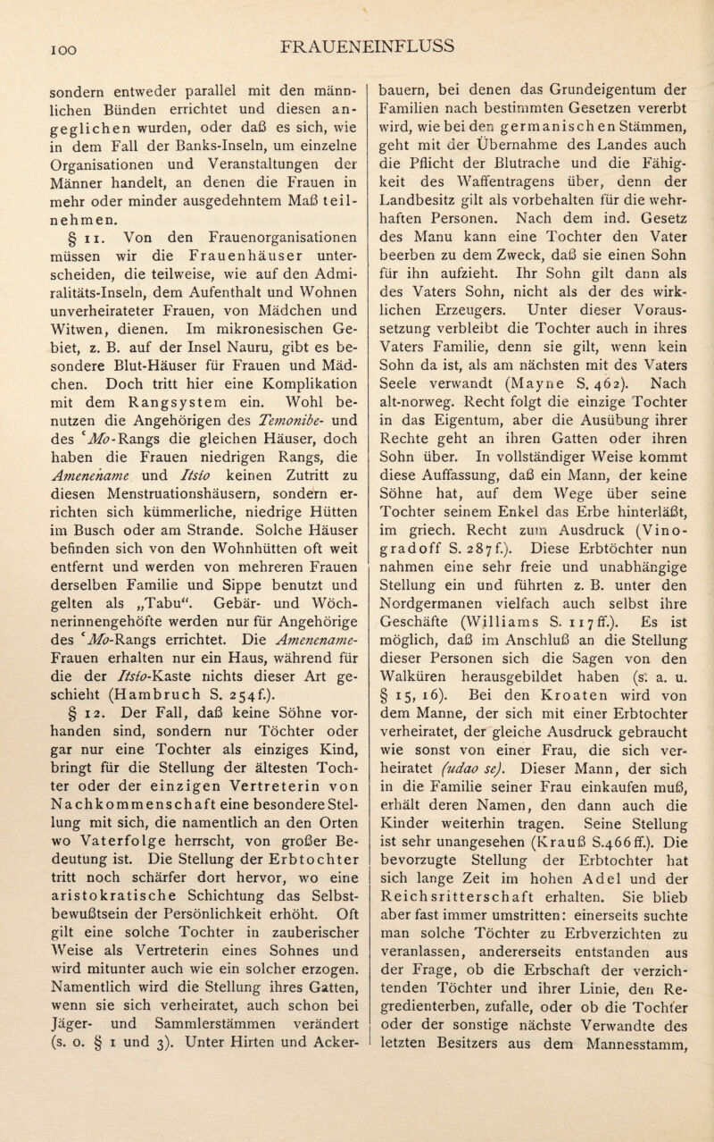 sondern entweder parallel mit den männ¬ lichen Bünden errichtet und diesen an¬ geglichen wurden, oder daß es sich, wie in dem Fall der Banks-Inseln, um einzelne Organisationen und Veranstaltungen der Männer handelt, an denen die Frauen in mehr oder minder ausgedehntem Maß teil¬ nehmen. § ii. Von den Frauenorganisationen müssen wir die Frauenhäuser unter¬ scheiden, die teilweise, wie auf den Admi¬ ralitäts-Inseln, dem Aufenthalt und Wohnen unverheirateter Frauen, von Mädchen und Witwen, dienen. Im mikronesischen Ge¬ biet, z. B. auf der Insel Nauru, gibt es be¬ sondere Blut-Häuser für Frauen und Mäd¬ chen. Doch tritt hier eine Komplikation mit dem Rangsystem ein. Wohl be¬ nutzen die Angehörigen des Temonibe- und des cMo- Rangs die gleichen Häuser, doch haben die Frauen niedrigen Rangs, die Amenehame und Itsio keinen Zutritt zu diesen Menstruationshäusern, sondern er¬ richten sich kümmerliche, niedrige Hütten im Busch oder am Strande. Solche Häuser befinden sich von den Wohnhütten oft weit entfernt und werden von mehreren Frauen derselben Familie und Sippe benutzt und gelten als „Tabu“. Gebär- und Wöch¬ nerinnengehöfte werden nur für Angehörige des CA&-Rangs errichtet. Die Amencname- Frauen erhalten nur ein Haus, während für die der Itsio-Kaste nichts dieser Art ge¬ schieht (Hambruch S. 254!.). § 12. Der Fall, daß keine Söhne vor¬ handen sind, sondern nur Töchter oder gar nur eine Tochter als einziges Kind, bringt für die Stellung der ältesten Toch¬ ter oder der einzigen Vertreterin von Nachkommenschaft eine besondere Stel¬ lung mit sich, die namentlich an den Orten wo Vaterfolge herrscht, von großer Be¬ deutung ist. Die Stellung der Erbtochter tritt noch schärfer dort hervor, wo eine aristokratische Schichtung das Selbst¬ bewußtsein der Persönlichkeit erhöht. Oft gilt eine solche Tochter in zauberischer Weise als Vertreterin eines Sohnes und wird mitunter auch wie ein solcher erzogen. Namentlich wird die Stellung ihres Gatten, wenn sie sich verheiratet, auch schon bei Jäger- und Sammlerstämmen verändert (s. o. § 1 und 3). Unter Hirten und Acker¬ bauern, bei denen das Grundeigentum der Familien nach bestimmten Gesetzen vererbt wird, wie bei den germanischen Stämmen, geht mit der Übernahme des Landes auch die Pflicht der Blutrache und die Fähig¬ keit des Waffentragens über, denn der Landbesitz gilt als Vorbehalten für die wehr¬ haften Personen. Nach dem ind. Gesetz des Manu kann eine Tochter den Vater beerben zu dem Zweck, daß sie einen Sohn für ihn aufzieht. Ihr Sohn gilt dann als des Vaters Sohn, nicht als der des wirk¬ lichen Erzeugers. Unter dieser Voraus¬ setzung verbleibt die Tochter auch in ihres Vaters Familie, denn sie gilt, wenn kein Sohn da ist, als am nächsten mit des Vaters Seele verwandt (Mayne S. 462). Nach alt-norweg. Recht folgt die einzige Tochter in das Eigentum, aber die Ausübung ihrer Rechte geht an ihren Gatten oder ihren Sohn über. In vollständiger Weise kommt diese Auffassung, daß ein Mann, der keine Söhne hat, auf dem Wege über seine Tochter seinem Enkel das Erbe hinterläßt, im griech. Recht zum Ausdruck (Vino- gradoff S. 287f.). Diese Erbtöchter nun nahmen eine sehr freie und unabhängige Stellung ein und führten z. B. unter den Nordgermanen vielfach auch selbst ihre Geschäfte (Williams S. iiyff.). Es ist möglich, daß im Anschluß an die Stellung dieser Personen sich die Sagen von den Walküren herausgebildet haben (s. a. u. §15, 16). Bei den Kroaten wird von dem Manne, der sich mit einer Erbtochter verheiratet, der gleiche Ausdruck gebraucht wie sonst von einer Frau, die sich ver¬ heiratet (udao se). Dieser Mann, der sich in die Familie seiner Frau einkaufen muß, erhält deren Namen, den dann auch die Kinder weiterhin tragen. Seine Stellung ist sehr unangesehen (Krauß S.466ff.). Die bevorzugte Stellung der Erbtochter hat sich lange Zeit im hohen Adel und der Reichsritterschaft erhalten. Sie blieb aber fast immer umstritten: einerseits suchte man solche Töchter zu Erbverzichten zu veranlassen, andererseits entstanden aus der Frage, ob die Erbschaft der verzich¬ tenden Töchter und ihrer Linie, den Re¬ gredienterben, zufalle, oder ob die Tochter oder der sonstige nächste Verwandte des letzten Besitzers aus dem Mannesstamm,
