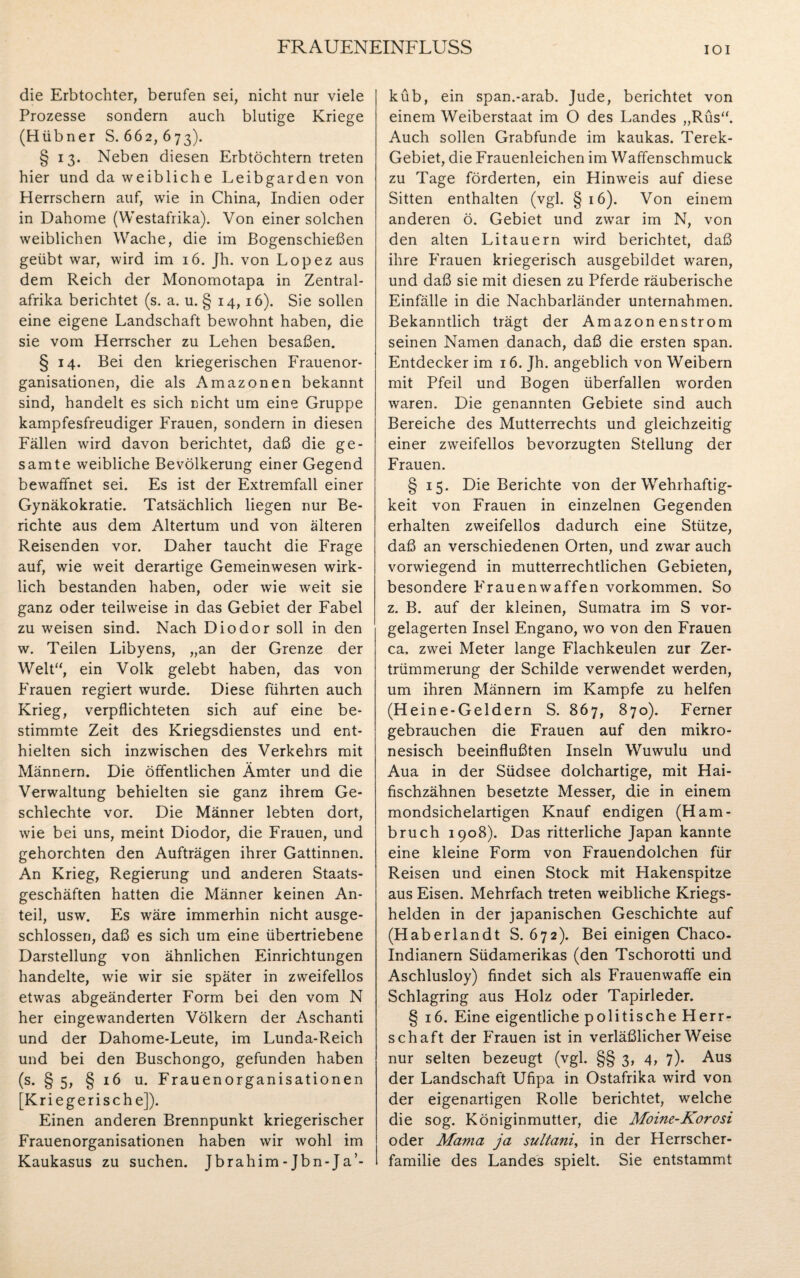 die Erbtochter, berufen sei, nicht nur viele Prozesse sondern auch blutige Kriege (Hübner S. 662, 673). § 13. Neben diesen Erbtöchtern treten hier und da weibliche Leibgarden von Herrschern auf, wie in China, Indien oder in Dahome (Westafrika). Von einer solchen weiblichen Wache, die im Bogenschießen geübt war, wird im 16. Jh. von Lopez aus dem Reich der Monomotapa in Zentral¬ afrika berichtet (s. a. u. § 14,16). Sie sollen eine eigene Landschaft bewohnt haben, die sie vom Herrscher zu Lehen besaßen. § 14. Bei den kriegerischen Frauenor¬ ganisationen, die als Amazonen bekannt sind, handelt es sich nicht um eine Gruppe kampfesfreudiger Frauen, sondern in diesen Fällen wird davon berichtet, daß die ge¬ samte weibliche Bevölkerung einer Gegend bewaffnet sei. Es ist der Extremfall einer Gynäkokratie. Tatsächlich liegen nur Be¬ richte aus dem Altertum und von älteren Reisenden vor. Daher taucht die Frage auf, wie weit derartige Gemeinwesen wirk¬ lich bestanden haben, oder wie weit sie ganz oder teilweise in das Gebiet der Fabel zu weisen sind. Nach Diodor soll in den w. Teilen Libyens, „an der Grenze der Welt“, ein Volk gelebt haben, das von Frauen regiert wurde. Diese führten auch Krieg, verpflichteten sich auf eine be¬ stimmte Zeit des Kriegsdienstes und ent¬ hielten sich inzwischen des Verkehrs mit Männern. Die öffentlichen Ämter und die Verwaltung behielten sie ganz ihrem Ge- schlechte vor. Die Männer lebten dort, wie bei uns, meint Diodor, die Frauen, und gehorchten den Aufträgen ihrer Gattinnen. An Krieg, Regierung und anderen Staats¬ geschäften hatten die Männer keinen An¬ teil, usw. Es wäre immerhin nicht ausge¬ schlossen, daß es sich um eine übertriebene Darstellung von ähnlichen Einrichtungen handelte, wie wir sie später in zweifellos etwas abgeänderter Form bei den vom N her eingewanderten Völkern der Aschanti und der Dahome-Leute, im Lunda-Reich und bei den Buschongo, gefunden haben (s. § 5, § 16 u. Frauenorganisationen [Kriegerische]). Einen anderen Brennpunkt kriegerischer Frauenorganisationen haben wir wohl im Kaukasus zu suchen. Jbrahim - Jbn-Ja’- küb, ein span.-arab. Jude, berichtet von einem Weiberstaat im O des Landes „Rüs“. Auch sollen Grabfunde im kaukas. Terek- Gebiet, die Frauenleichen im Waffenschmuck zu Tage förderten, ein Hinweis auf diese Sitten enthalten (vgl. §16). Von einem anderen ö. Gebiet und zwar im N, von den alten Litauern wird berichtet, daß ihre Frauen kriegerisch ausgebildet waren, und daß sie mit diesen zu Pferde räuberische Einfälle in die Nachbarländer unternahmen. Bekanntlich trägt der Amazonenstrom seinen Namen danach, daß die ersten span. Entdecker im 16. Jh. angeblich von Weibern mit Pfeil und Bogen überfallen worden waren. Die genannten Gebiete sind auch Bereiche des Mutterrechts und gleichzeitig einer zweifellos bevorzugten Stellung der Frauen. § 15. Die Berichte von der Wehrhaftig¬ keit von Frauen in einzelnen Gegenden erhalten zweifellos dadurch eine Stütze, daß an verschiedenen Orten, und zwar auch vorwiegend in mutterrechtlichen Gebieten, besondere Frauenwaffen Vorkommen. So z. B. auf der kleinen, Sumatra im S vor¬ gelagerten Insel Engano, wo von den Frauen ca, zwei Meter lange Flachkeulen zur Zer¬ trümmerung der Schilde verwendet werden, um ihren Männern im Kampfe zu helfen (Heine-Geldern S. 867, 870). Ferner gebrauchen die Frauen auf den mikro- nesisch beeinflußten Inseln Wuwulu und Aua in der Südsee dolchartige, mit Hai¬ fischzähnen besetzte Messer, die in einem mondsichelartigen Knauf endigen (Ham¬ bruch 1908). Das ritterliche Japan kannte eine kleine Form von Frauendolchen für Reisen und einen Stock mit Hakenspitze aus Eisen. Mehrfach treten weibliche Kriegs¬ helden in der japanischen Geschichte auf (Haberlandt S. 672). Bei einigen Chaco- Indianern Südamerikas (den Tschorotti und Aschlusloy) findet sich als Frauenwaffe ein Schlagring aus Holz oder Tapirleder. § 16. Eine eigentliche politische Herr¬ schaft der Frauen ist in verläßlicherWeise nur selten bezeugt (vgl. §§ 3, 4, 7). Aus der Landschaft Ufipa in Ostafrika wird von der eigenartigen Rolle berichtet, welche die sog. Königinmutter, die Moine-Korosi oder Mama ja sultani, in der Herrscher¬ familie des Landes spielt. Sie entstammt