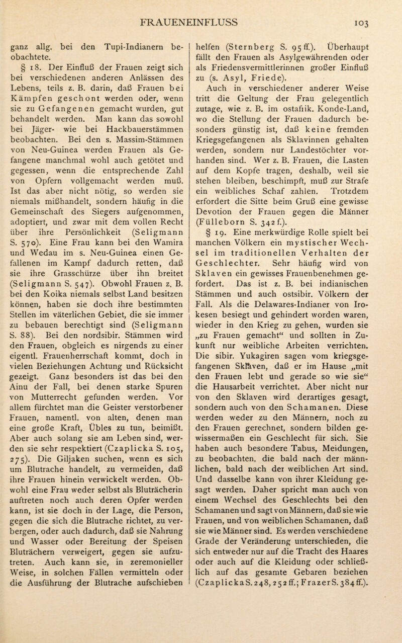ganz allg. bei den Tupi-Indianern be¬ obachtete. § 18. Der Einfluß der Frauen zeigt sich bei verschiedenen anderen Anlässen des Lebens, teils z. B. darin, daß Frauen bei Kämpfen geschont werden oder, wenn sie zu Gefangenen gemacht wurden, gut behandelt werden. Man kann das sowohl bei Jäger- wie bei Hackbauerstämmen beobachten. Bei den s. Massim-Stämmen von Neu-Guinea werden Frauen als Ge¬ fangene manchmal wohl auch getötet und gegessen, wenn die entsprechende Zahl von Opfern vollgemacht werden muß. Ist das aber nicht nötig, so werden sie niemals mißhandelt, sondern häufig in die Gemeinschaft des Siegers aufgenommen, adoptiert, und zwar mit dem vollen Recht über ihre Persönlichkeit (Seligmann S. 570). Eine Frau kann bei den Wamira und Wedau im s. Neu-Guinea einen Ge¬ fallenen im Kampf dadurch retten, daß sie ihre Grasschürze über ihn breitet (Seligmann S. 547). Obwohl Frauen z. B. bei den Koika niemals selbst Land besitzen können, haben sie doch ihre bestimmten Stellen im väterlichen Gebiet, die sie immer zu bebauen berechtigt sind (Seligmann S. 88). Bei den nordsibir. Stämmen wird den Frauen, obgleich es nirgends zu einer eigentl. Frauenherrschaft kommt, doch in vielen Beziehungen Achtung und Rücksicht gezeigt. Ganz besonders ist das bei den Ainu der Fall, bei denen starke Spuren von Mutterrecht gefunden werden. Vor allem fürchtet man die Geister verstorbener Frauen, namentl. von alten, denen man eine große Kraft, Übles zu tun, beimißt. Aber auch solang sie am Leben sind, wer¬ den sie sehr respektiert (Czaplicka S. 105, 275). Die Giljaken suchen, wenn es sich um Blutrache handelt, zu vermeiden, daß ihre Frauen hinein verwickelt werden. Ob¬ wohl eine Frau weder selbst als Bluträcherin auftreten noch auch deren Opfer werden kann, ist sie doch in der Lage, die Person, gegen die sich die Blutrache richtet, zu ver¬ bergen, oder auch dadurch, daß sie Nahrung und Wasser oder Bereitung der Speisen Bluträchern verweigert, gegen sie aufzu¬ treten. Auch kann sie, in zeremonieller Weise, in solchen Fällen vermitteln oder die Ausführung der Blutrache aufschieben helfen (Sternberg S. 95 ff.). Überhaupt fällt den Frauen als Asylgewährenden oder als Friedensvermittlerinnen großer Einfluß zu (s. Asyl, Friede). Auch in verschiedener anderer Weise tritt die Geltung der Frau gelegentlich zutage, wie z. B. im ostafiik. Konde-Land, wo die Stellung der Frauen dadurch be¬ sonders günstig ist, daß keine fremden Kriegsgefangenen als Sklavinnen gehalten werden, sondern nur Landestöchter vor¬ handen sind. Wer z. B. Frauen, die Lasten auf dem Kopfe tragen, deshalb, weil sie stehen bleiben, beschimpft, muß zur Strafe ein weibliches Schaf zahlen. Trotzdem erfordert die Sitte beim Gruß eine gewisse Devotion der Frauen gegen die Männer (Fülleborn S. 342 f.). § 19. Eine merkwürdige Rolle spielt bei manchen Völkern ein mystischer Wech¬ sel im traditionellen Verhalten der Geschlechter. Sehr häufig wird von Sklaven ein gewisses Frauenbenehmen ge¬ fordert. Das ist z. B. bei indianischen Stämmen und auch ostsibir. Völkern der Fall. Als die Delawares-Indianer von Iro¬ kesen besiegt und gehindert worden waren, wieder in den Krieg zu gehen, wurden sie „zu Frauen gemacht“ und sollten in Zu¬ kunft nur weibliche Arbeiten verrichten. Die sibir. Yukagiren sagen vom kriegsge- fangenen Skfäven, daß er im Hause „mit den Frauen lebt und gerade so wie sie“ die Hausarbeit verrichtet. Aber nicht nur von den Sklaven wird derartiges gesagt, sondern auch von den Schamanen. Diese werden weder zu den Männern, noch zu den Frauen gerechnet, sondern bilden ge¬ wissermaßen ein Geschlecht für sich. Sie haben auch besondere Tabus, Meldungen, zu beobachten, die bald nach der männ¬ lichen, bald nach der weiblichen Art sind. Und dasselbe kann von ihrer Kleidung ge¬ sagt werden. Daher spricht man auch von einem Wechsel des Geschlechts bei den Schamanen und sagt von Männern, daß sie wie Frauen, und von weiblichen Schamanen, daß sie wie Männer sind. Es werden verschiedene Grade der Veränderung unterschieden, die sich entweder nur auf die Tracht des Haares oder auch auf die Kleidung oder schließ¬ lich auf das gesamte Gebaren beziehen (CzaplickaS.248, 252 ff.; FrazerS. 384ff.).
