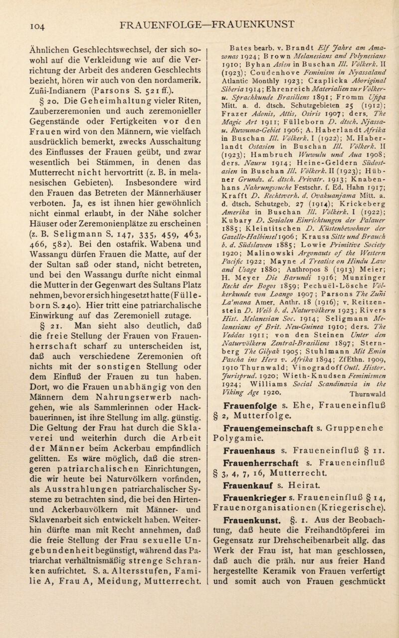 FR AUENFOLGE—FR AUENKUN ST Ähnlichen Geschlechtswechsel, der sich so¬ wohl auf die Verkleidung wie auf die Ver¬ richtung der Arbeit des anderen Geschlechts bezieht, hören wir auch von den nordamerik. Zuni-Indianern (Parsons S. 521 ff.). § 20. Die Geheimhaltung vieler Riten, Zauberzeremonien und auch zeremonieller Gegenstände oder Fertigkeiten vor den Frauen wird von den Männern, wie vielfach ausdrücklich bemerkt, zwecks Ausschaltung des Einflusses der Frauen geübt, und zwar wesentlich bei Stämmen, in denen das Mutterrecht nicht hervortritt (z. B. in mela- nesischen Gebieten). Insbesondere wird den Frauen das Betreten der Männerhäuser verboten. Ja, es ist ihnen hier gewöhnlich nicht einmal erlaubt, in der Nähe solcher Häuser oder Zeremonienplätze zu erscheinen (z. B. Seligmann S. 147, 335, 459, 463, 466, 582). Bei den ostafrik. Wabena und Wassangu dürfen Frauen die Matte, auf der der Sultan saß oder stand, nicht betreten, und bei den Wassangu durfte nicht einmal die Mutter in der Gegenwart des Sultans Platz nehmen, bevor er sich hingesetzt hatte (Fülle- born S. 240). Hier tritt eine patriarchalische Einwirkung auf das Zeremoniell zutage. § 21. Man sieht also deutlich, daß die freie Stellung der Frauen von Frauen¬ herrschaft scharf zu unterscheiden ist, daß auch verschiedene Zeremonien oft nichts mit der sonstigen Stellung oder dem Einfluß der Frauen zu tun haben. Dort, wo die Frauen unabhängig von den Männern dem Nahrungserwerb nach¬ gehen, wie als Sammlerinnen oder Hack¬ bauerinnen, ist ihre Stellung im allg. günstig. Die Geltung der Frau hat durch die Skla¬ verei und weiterhin durch die Arbeit der Männer beim Ackerbau empfindlich gelitten. Es wäre möglich, daß die stren¬ geren patriarchalischen Einrichtungen, die wir heute bei Naturvölkern vorfinden, als Ausstrahlungen patriarchalischer Sy¬ steme zu betrachten sind, die bei den Hirten- und Ackerbauvölkern mit Männer- und Sklavenarbeit sich entwickelt haben. Weiter¬ hin dürfte man mit Recht annehmen, daß die freie Stellung der Frau sexuelle Un¬ gebundenheit begünstigt, während das Pa¬ triarchat verhältnismäßig strenge Schran¬ ken aufrichtet. S. a. Altersstufen, Fami¬ lie A, Frau A, Meidung, Mutterrecht. Bates bearb. v. Brandt Elf Jahre am Ama¬ zonas 1924; Brown Melanesians and Polynesians 1910; Byhan Asien in Buschan ///. Völkerk. II (1923); Coudenhove Feminism in Nyassaland Atlantic Monthly 1923; Czaplicka Aboriginal Siberia 1914; Ehrenreich Materialien zu r Völker- u. Sprachkunde Brasiliens 1891; Fromm Ufipa Mitt. a. d. dtsch. Schutzgebieten 25 (1912); Frazer Adonis, Attis, Osiris 1907; ders. The Magic Art 1911; Fülleborn D. dtsch. Njassa- u. Ruwuma-Gebiet 1906; A. Haberlandt Afrika in Buschan III. Völkerk. I (1922); M. Haber¬ landt Ostasien in Buschan III. Völkerk. II (1923); Hambruch Wuwulu und Aua 1908; ders. Nauru 1914; Heine-Geldern Südost¬ asien in Buschan///. Völkerk. II (1923); Hüb¬ ner Grundz. d. dtsch. Privatr. 1913; Knaben- hans Nahrungssuche Festschr. f. Ed. Hahn 1917; Kr afft D. Rechtsverh. d. Ovakuanjama Mitt. a. d. dtsch. Schutzgeb. 27 (1914); Krickeberg Amerika in Buschan ///. Völkerk. I (1922); K u b a r y D. Sozialen Einrichtungen der Palauer 1885; Kleintitschen D. Küstenbezoohner der Gazelle-Halbinsel 1906 ; K r a u s s Sitte und Brauch b. d. Südslawen 1885; Lowie Pritnitive Society 1920; Malinowski Argonauts 0f the Western Pacific 1922; Mayne A Treatise on Hindu Law and Usage 1880; Anthropos 8 (1913) Meier; H. Meyer Die Barundi 1916; Munzinger Recht der Bogos 1859; Pechuel-Lösche Völ¬ kerkunde von Loango 1907; Parsons The Zu7n La’mana Amer. Anthr. 18 (1916); v. Reitzen¬ stein D. Weib b. d. Naturvölkern 1923; Rivers Hist. Melanesian Soc. 1914; Seligmann Me¬ lanesians of Brit. Neu-Guinea 1910; ders. The Veddas 1911; von den Steinen Unter den Naturvölkern Zentral-Brasiliens 1897; Stern- berg The Gilyak 1905; Stuhlmann Mit Emin Pascha ins Herz v. Afrika 1894; ZfEthn. 1909, igioThurnwald; VinogradoffOutl. Histor. Jurisprud. 1920; Wieth-Knudsen Feminismen 1924; Williams Social Scandinavia in the Viking Age 1920. Thurnwald Frauenfolge s. Ehe, Fraueneinfluß § 2, Mutterfolge. Frauengemeinschaft s. Gruppenehe Polygamie. Frauenhaus s. Fraueneinfluß § 11. Frauenherrschaft s. Fraueneinfluß § 3, 4, 7, 16, Mutterrecht. Frauenkauf s. Heirat. Frauenkrieger s. Fraueneinfluß § 14, Frauen Organisationen (Kriegerische). Frauenkunst. §. 1. Aus der Beobach¬ tung, daß heute die Freihandtöpferei im Gegensatz zur Drehscheibenarbeit allg. das Werk der Frau ist, hat man geschlossen, daß auch die präh. nur aus freier Hand hergestellte Keramik von Frauen verfertigt und somit auch von Frauen geschmückt