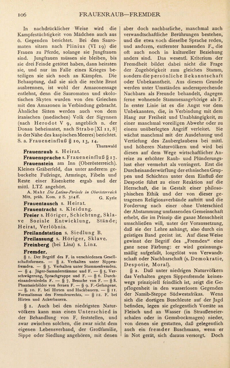 io6 FRAUENRAUB—FREMDER In nachdrücklicher Weise wird die Kampfestüchtigkeit von Mädchen auch aus ö. Gegenden berichtet. Bei den Sauro- maten sitzen nach Plinius (VI 19) die Frauen zu Pferde, solange sie Jungfrauen sind. Jungfrauen müssen sie bleiben, bis sie drei Feinde getötet haben, dann heiraten sie, und nur im Falle eines Krieges be¬ teiligen sie sich noch an Kämpfen. Die Behauptung, daß sie sich die rechte Brust ausbrennen, ist wohl der Amazonensage entlehnt, denn die Sauromaten und skolo- tischen Skyten wurden von den Griechen mit den Amazonen in Verbindung gebracht. Ähnliche Sitten werden auch von dem iranischen (medischen) Volk der Sigynnen (nach Herodot V 9, angeblich n. der Donau beheimatet, nach Strabo [XI 11, 8] in derNähe des kaspischen Meeres) berichtet. S. a. Fraueneinfluß § 10, 13, 14. Thurnwald Frauenraub s. Heirat. Frauensprache s. Fraueneinfluß §17. Frauenstein am Inn (Oberösterreich). Kleines Gräberfeld, das unter anderem ge¬ buckelte Fußringe, Armringe, Fibeln und Reste einer Eisenkette ergab und der mittl. LTZ angehört. A. Mahr Die Latent-Periode in Oberösterreich Mitt. präh. Kom. 2 S. 314 fr. q Kyrie Frauentausch s. Heirat. Frauentracht s. Kleidung. Freier s. Höriger, Schichtung, Skla¬ ve Soziale Entwicklung, Stände; Heirat, Verlöbnis. Freilandstation s. Siedlung B. Freilassung s. Höriger, Sklave. Freinberg (bei Linz) s. Linz. Fremder. § 1. Der Begriff des F. in verschiedenen Gesell¬ schaftsformen. — § 2. Verhalten unter Sippen¬ fremden. — § 3. Verhalten unter Stammesfremden. — § 4. Jäger-Sammlerstämmc und F. — § 5. Ver¬ schwägerung, Sprachgruppe und F. — § 6. Durch* einandersiedeln F. — § 7. Besuche von F. — § 8. Phantasiebilder von fernen F. — § 9. F.-Gefangene. — §. 10. F. bei Hirten und Hackbauern. — § 11. Formalismus des Fremdenrechts. — § 12. F. bei Hirten und Ackerbauern. § 1. Auch bei den niedrigsten Natur¬ völkern kann man einen Unterschied in der Behandlung von F. feststellen, und zwar zwischen solchen, die zwar nicht dem eigenen Lebensverband, der Großfamilie, Sippe oder Siedlung angehören, mit denen aber doch nachbarliche, manchmal auch verwandtschaftliche Berührungen bestehen, und die etwa noch dieselbe Sprache reden, und anderen, entfernter hausenden F., die oft auch noch in kultureller Beziehung anders sind. Das wesentl. Kriterium der Fremdheit bildet dabei nicht die Frage der Zugehörigkeit zum gleichen Stamm, sondern die persönliche Bekanntschaft oder Unbekanntheit. Aus diesem Grunde werden unter Umständen anderssprechende Nachbarn als Freunde behandelt, dagegen ferne wohnende Stammesangehörige als F. In erster Linie ist es die Angst vor dem Unbekannten, die, in Verbindung mit dem Hang zur Freiheit und Unabhängigkeit, zu einer manchmal voreiligen Abwehr oder zu einem unüberlegten Angriff verleitet. Sie wächst manchmal mit der Ausdehnung und Vertiefung des Zauberglaubens bei mittl. und höheren Naturvölkern und wird bei diesen auf dem Wege wirtschaftlicher An¬ reize zu erhöhter Raub- und Plünderungs¬ lust eher vermehrt als verringert. Erst die Durcheinanderwürflung der ethnischen Grup¬ pen und Schichten unter dem Einfluß der Despotie führt zu einer Reaktion auf die Herrschaft, die in Gestalt einer philoso¬ phischen Ethik und der von dieser ge¬ tragenen Religionsverbände auftritt und die Forderung nach einer ohne Unterschied der Abstammung umfassenden Gemeinschaft erhebt, die im Prinzip die ganze Menschheit umschließen will, unter der Voraussetzung, daß sie der Lehre anhängt, also durch ein geistiges Band geeint ist. Auf diese Weise gewinnt der Begriff des „Fremden“ eine ganz neue Färbung: er wird gesinnungs¬ mäßig aufgefaßt, losgelöst von Verwandt¬ schaft oder Nachbarschaft (s. Demokratie, Despotie, Moral). § 2. Daß unter niedrigen Naturvölkern das Verhalten gegen Sippenfremde keines¬ wegs prinzipiell feindlich ist, zeigt die Ge¬ pflogenheit in den wasserlosen Gegenden der Namib-Steppe Südwestafrikas. Wenn sich die dortigen Buschleute auf der Jagd befinden, legen sie gelegentlich Vorräte an Fleisch und an Wasser (in Straußeneier- schalen oder in Gemsbockmagen) nieder, von denen sie gestatten, daß gelegentlich auch ein fremder Buschmann, wenn er in Not gerät, sich daraus versorgt. Doch