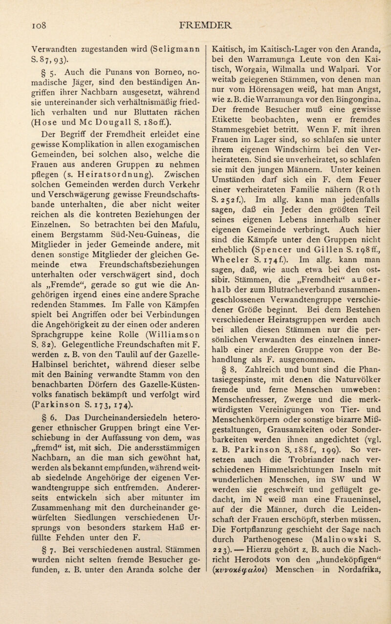 Verwandten zugestanden wird (Seligmann S.87,93). § 5. Auch die Punans von Borneo, no¬ madische Jäger, sind den beständigen An¬ griffen ihrer Nachbarn ausgesetzt, während sie untereinander sich verhältnismäßig fried¬ lich verhalten und nur Bluttaten rächen (Hose und Mc Dougall S. i8off.). Der Begriff der Fremdheit erleidet eine gewisse Komplikation in allen exogamischen Gemeinden, bei solchen also, welche die Frauen aus anderen Gruppen zu nehmen pflegen (s. Heiratsordnung). Zwischen solchen Gemeinden werden durch Verkehr und Verschwägerung gewisse Freundschafts¬ bande unterhalten, die aber nicht weiter reichen als die kontreten Beziehungen der Einzelnen. So betrachten bei den Mafulu, einem Bergstamm Süd-Neu-Guineas, die Mitglieder in jeder Gemeinde andere, mit denen sonstige Mitglieder der gleichen Ge¬ meinde etwa Freundschaftsbeziehungen unterhalten oder verschwägert sind, doch als „Fremde“, gerade so gut wie die An¬ gehörigen irgend eines eine andere Sprache redenden Stammes. Im Falle von Kämpfen spielt bei Angriffen oder bei Verbindungen die Angehörigkeit zu der einen oder anderen Sprachgruppe keine Rolle (Williamson S. 82). Gelegentliche Freundschaften mit F. werden z. B. von den Taulil auf der Gazelle- Halbinsel berichtet, während dieser selbe mit den Baining verwandte Stamm von den benachbarten Dörfern des Gazelle-Küsten¬ volks fanatisch bekämpft und verfolgt wird (Parkinson S. 173, 174). § 6. Das Durcheinandersiedeln hetero¬ gener ethnischer Gruppen bringt eine Ver¬ schiebung in der Auffassung von dem, was „fremd“ ist, mit sich. Die andersstämmigen Nachbarn, an die man sich gewöhnt hat, werden als bekannt empfunden, während weit¬ ab siedelnde Angehörige der eigenen Ver¬ wandtengruppe sich entfremden. Anderer¬ seits entwickeln sich aber mitunter im Zusammenhang mit den durcheinander ge¬ würfelten Siedlungen verschiedenen Ur¬ sprungs von besonders starkem Haß er¬ füllte Fehden unter den F. § 7. Bei verschiedenen austral. Stämmen wurden nicht selten fremde Besucher ge¬ Kaitisch, im Kaitisch-Lager von den Aranda, bei den Warramunga Leute von den Kai¬ tisch, Worgaia, Wilmalla und Walpari. Vor weitab gelegenen Stämmen, von denen man nur vom Hörensagen weiß, hat man Angst, wie z.B. die Warramunga vor den Bingongina. Der fremde Besucher muß eine gewisse Etikette beobachten, wenn er fremdes Stammesgebiet betritt. Wenn F. mit ihren Frauen im Lager sind, so schlafen sie unter ihrem eigenen Windschirm bei den Ver¬ heirateten. Sind sie unverheiratet, so schlafen sie mit den jungen Männern, Unter keinen Umständen darf sich ein F. dem Feuer einer verheirateten Familie nähern (Roth S. 252f.). Im allg. kann man jedenfalls sagen, daß ein Jeder den größten Teil seines eigenen Lebens innerhalb seiner eigenen Gemeinde verbringt. Auch hier sind die Kämpfe unter den Gruppen nicht erheblich (Spencer und Gillen S. ip8ff., Wheeler S. 174h). Im allg. kann man sagen, daß, wie auch etv/a bei den ost- sibir. Stämmen, die „Fremdheit“ außer¬ halb der zum Blutracheverband zusammen¬ geschlossenen Verwandtengruppe verschie¬ dener Größe beginnt. Bei dem Bestehen verschiedener Heiratsgruppen werden auch bei allen diesen Stämmen nur die per¬ sönlichen Verwandten des einzelnen inner¬ halb einer anderen Gruppe von der Be¬ handlung als F. ausgenommen. § 8. Zahlreich und bunt sind die Phan¬ tasiegespinste, mit denen die Naturvölker fremde und ferne Menschen umweben: Menschenfresser, Zwerge und die merk¬ würdigsten Vereinigungen von Tier- und Menschenkörpern oder sonstige bizarre Miß¬ gestaltungen, Grausamkeiten oder Sonder¬ barkeiten werden ihnen angedichtet (vgl. z. B. Parkinson S. i88f., 199). So ver¬ setzen auch die Trobriander nach ver¬ schiedenen Himmelsrichtungen Inseln mit wunderlichen Menschen, im SW und W werden sie geschweift und geflügelt ge¬ dacht, im N weiß man eine Fraueninsel, auf der die Männer, durch die Leiden¬ schaft der Frauen erschöpft, sterben müssen. Die Fortpflanzung geschieht der Sage nach durch Parthenogenese (Malinowski S. 223). — Hierzu gehört z. B. auch die Nach¬ richt Herodots von den „hundeköpfigen“