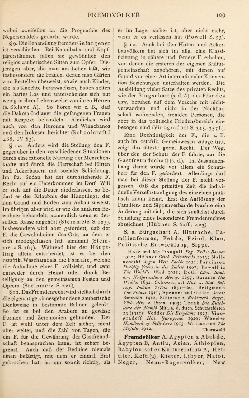 wobei zweifellos an die Prognathie des Negerschädels gedacht wurde. § 9. Die Behandlung fremder Ge fangen er ist verschieden. Bei Kannibalen und Kopf¬ jägerstämmen fallen sie gewöhnlich den religiös zauberischen Sitten zum Opfer. Die¬ jenigen aber, die man am Leben läßt, wie insbesondere die Frauen, denen man Gärten zum Bestellen überweist, sowie auch Kinder, die als Knechte heranwachsen, haben selten ein hartes Los und unterscheiden sich nur wenig in ihrer Lebensweise von ihren Herren (s. Sklave A). So hören wir z. B., daß die Dakota-Indianer die gefangenen Frauen mit Respekt behandeln. Ähnliches wird auch von den Huronen und Winnebanos und den Irokesen berichtet (Schoolcraft I 488, IV 63). § 10. Anders wird die Stellung den F. gegenüber in den verschiedenen Situationen durch eine rationelle Nützung der Menschen¬ kräfte und durch die Herrschaft bei Hirten und Ackerbauern mit sozialer Schichtung. Im frz. Sudan hat der durchziehende F. Recht auf ein Unterkommen im Dorf. Will er sich auf die Dauer niederlassen, so be¬ darf er der Erlaubnis des Häuptlings, der ihm Grund und Boden zum Anbau zuweist. Im übrigen aber wird er wie die anderen Be¬ wohner behandelt, namentlich wenn er der¬ selben Rasse angehört (Steinmetz S. 123). Insbesondere wird aber gefordert, daß der F. die Gewohnheiten des Orts, an dem er sich niedergelassen hat, annimmt (Stein¬ metz S. 167). Während hier der Häupt¬ ling allein entscheidet, ist es bei den ostafrik. Waschambala die Familie, welche die Aufnahme eines F. vollzieht, und zwar entweder durch Heirat oder durch Be¬ teiligung an den gemeinsamen Festen und Opfern (Steinmetz S. 221). § 11. DasFremdenrechtwird vielfach durch die eigenartige, sinnesgebundene,zauberische Denkweise in bestimmte Bahnen gelenkt. So ist es bei den Arabern an gewisse Formen und Zeremonien gebunden. Der F. ist wohl unter dem Zelt sicher, nicht aber weiter, und die Zahl von Tagen, die ein F. für die Gewährung der Gastfreund¬ schaft beanspruchen kann, ist scharf be¬ grenzt. Auch daß der Beduine niemals einen belästigt, mit dem er einmal Brot gebrochen hat, ist nur soweit richtig, als er im Lager sicher ist, aber nicht mehr, wenn er es verlassen hat (Powell S. 53). § 12. Auch bei den Hirten- und Acker¬ bauvölkern hat sich im allg. eine Klassi¬ fizierung in nähere und fernere F. erhalten, von denen die ersteren der eigenen Kultur¬ gemeinschaft angehören, mit denen auf Grund von einer Art internationaler Konven¬ tion Beziehungen unterhalten werden. Die Ausbildung vieler Sätze des privaten Rechts, wie der Bürgschaft (s. d. A), des Pfandes usw. beruhen auf dem Verkehr mit nicht- verwandten und nicht in der Nachbar¬ schaft wohnenden, fremden Personen, die aber in das politische Friedensbereich ein¬ bezogen sind (Vinogradoff S. 345, 357f.). Eine Rechtlosigkeit der F., die z. B. auch im ostafrik. Gemeinwesen zutage tritt, zeigt das älteste germ. Recht. Der Weg, über den der Schutz der F. führte, war die Gastfreundschaft (s. d.). Im Zusammen¬ hang damit wurde vor allem ein Schutz¬ herr für den F. gefordert. Allerdings darf man bei dieser Stellung der F. nicht ver¬ gessen, daß die primitive Zeit die indivi¬ duelle Verselbständigung des einzelnen prak¬ tisch kaum kennt. Erst die Auflösung der Familien- und Sippenverbände brachte eine Änderung mit sich, die sich zunächst durch Schaffung eines besonderen Fremdenrechtes abzeichnet (Hübner S. 6off., 423). S. a. Bürgschaft A, Blutrache, Fa¬ milienformen, Fehde, Feind, Klan, Politische Entwicklung, Sippe. Hose und Mc Dougall Pag. Tribes Borneo 1912; Hübner Dtsch. Privatrecht 1913; Mali- nowski Argon. West. Pacific 1922; Parkinson Dreißig Jahre in der Südsee 1907; Po well in The World’s Work 1922; Roth Ethn. Stud. am. N.-Queensland Aborig. 1897; Sarasin Die Weddas 1892; Schoolcraft Hist. a. Stat. Inf. resp. Indian Tribes 1851—60; Seligmann The Veddas 1911; Spencer und Gillen Across Australia 1912; Steinmetz Rechtsverh. eingeb. Volk. Afir. u. Ozean. 1903; Trenk Die Busch¬ leute der Namib Mitt. a. d. dtsch. Schutzgebieten 23 (1910); Vedder Die Bergdama 1923; Vino¬ gradoff Hist. Jurisprud. 1920; Whceler Handbook of Folk-Lore 1913; Williamson The Mafulu 1912. Thurnwald Fremdvölker A. Ägypten s. Ababde, Ägypten B, Antiu, Asien, Äthiopien, Babylonischer Kultureinfluß A, Het¬ titer, Kefti(u), Kreter, Libyer, Matoi, Neger, Neun - Bogenvölker, New