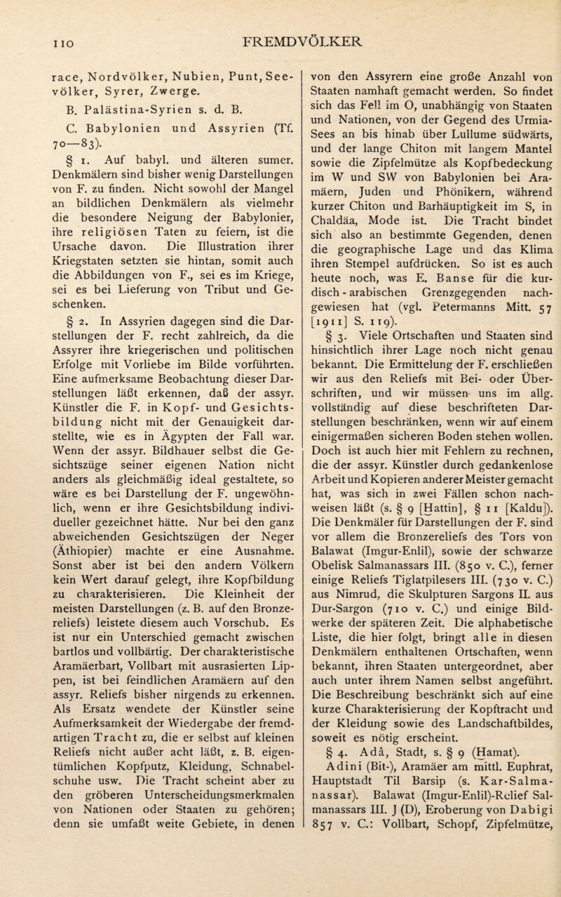 I IO race, Nordvölker, Nubien, Punt, See¬ völker, Syrer, Zwerge. B. Palästina-Syrien s. d. B. C. Babylonien und Assyrien (Tf. 70—83). § 1. Auf babyl. und älteren sumer. Denkmälern sind bisher wenig Darstellungen von F. zu finden. Nicht sowohl der Mangel an bildlichen Denkmälern als vielmehr die besondere Neigung der Babylonier, ihre religiösen Taten zu feiern, ist die Ursache davon. Die Illustration ihrer Kriegstaten setzten sie hintan, somit auch die Abbildungen von F., sei es im Kriege, sei es bei Lieferung von Tribut und Ge¬ schenken. § 2. In Assyrien dagegen sind die Dar¬ stellungen der F. recht zahlreich, da die Assyrer ihre kriegerischen und politischen Erfolge mit Vorliebe im Bilde vorführten. Eine aufmerksame Beobachtung dieser Dar¬ stellungen läßt erkennen, daß der assyr. Künstler die F. in Kopf- und Gesichts¬ bildung nicht mit der Genauigkeit dar¬ stellte, wie es in Ägypten der Fall war. Wenn der assyr. Bildhauer selbst die Ge¬ sichtszüge seiner eigenen Nation nicht anders als gleichmäßig ideal gestaltete, so wäre es bei Darstellung der F. ungewöhn¬ lich, wenn er ihre Gesichtsbildung indivi¬ dueller gezeichnet hätte. Nur bei den ganz abweichenden Gesichtszügen der Neger (Äthiopier) machte er eine Ausnahme. Sonst aber ist bei den andern Völkern kein Wert darauf gelegt, ihre Kopfbildung zu charakterisieren. Die Kleinheit der meisten Darstellungen (z. B. auf den Bronze¬ reliefs) leistete diesem auch Vorschub. Es ist nur ein Unterschied gemacht zwischen bartlos und vollbärtig. Der charakteristische Aramäerbart, Vollbart mit ausrasierten Lip¬ pen, ist bei feindlichen Aramäern auf den assyr. Reliefs bisher nirgends zu erkennen. Als Ersatz wendete der Künstler seine Aufmerksamkeit der Wiedergabe der fremd¬ artigen Tracht zu, die er selbst auf kleinen Reliefs nicht außer acht läßt, z. B. eigen¬ tümlichen Kopfputz, Kleidung, Schnabel¬ schuhe usw. Die Tracht scheint aber zu den gröberen Unterscheidungsmerkmalen von Nationen oder Staaten zu gehören; von den Assyrern eine große Anzahl von Staaten namhaft gemacht werden. So findet sich das Fell im O, unabhängig von Staaten und Nationen, von der Gegend des Urmia- Sees an bis hinab über Lullume südwärts, und der lange Chiton mit langem Mantel sowie die Zipfelmütze als Kopfbedeckung im W und SW von Babylonien bei Ara¬ mäern, Juden und Phönikern, während kurzer Chiton und Barhäuptigkeit im S, in Chaldäa, Mode ist. Die Tracht bindet sich also an bestimmte Gegenden, denen die geographische Lage und das Klima ihren Stempel aufdrücken. So ist es auch heute noch, was E. Banse für die kur¬ disch - arabischen Grenzgegenden nach¬ gewiesen hat (vgl. Petermanns Mitt. 5 7 [1911] S. 119). § 3. Viele Ortschaften und Staaten sind hinsichtlich ihrer Lage noch nicht genau bekannt. Die Ermittelung der F. erschließen wir aus den Reliefs mit Bei- oder Über¬ schriften, und wir müssen uns im allg. vollständig auf diese beschrifteten Dar¬ stellungen beschränken, wenn wir auf einem einigermaßen sicheren Boden stehen wollen. Doch ist auch hier mit Fehlern zu rechnen, die der assyr. Künstler durch gedankenlose Arbeit und Kopieren anderer Meister gemacht hat, was sich in zwei Fällen schon nach- weisen läßt (s. § 9 [Hattin], § 11 [Kaldu]). Die Denkmäler für Darstellungen der F. sind vor allem die Bronzereliefs des Tors von Balawat (Imgur-Enlil), sowie der schwarze Obelisk Salmanassars III. (850 v. C.), ferner einige Reliefs Tiglatpilesers III. (730 v. C.) aus Nimrud, die Skulpturen Sargons II. aus Dur-Sargon (710 v. C.) und einige Bild¬ werke der späteren Zeit. Die alphabetische Liste, die hier folgt, bringt alle in diesen Denkmälern enthaltenen Ortschaften, wenn bekannt, ihren Staaten untergeordnet, aber auch unter ihrem Namen selbst angeführt. Die Beschreibung beschränkt sich auf eine kurze Charakterisierung der Kopftracht und der Kleidung sowie des Landschaftbildes, soweit es nötig erscheint. § 4. Ada, Stadt, s. § 9 (Hamat). Adini (Bit-), Aramäer am mittl. Euphrat, Hauptstadt Til Barsip (s. Kar-Salma¬ nass ar). Balawat (Imgur-Enlil)-Relief Sal¬ manassars III. J (D), Eroberung von Dabigi
