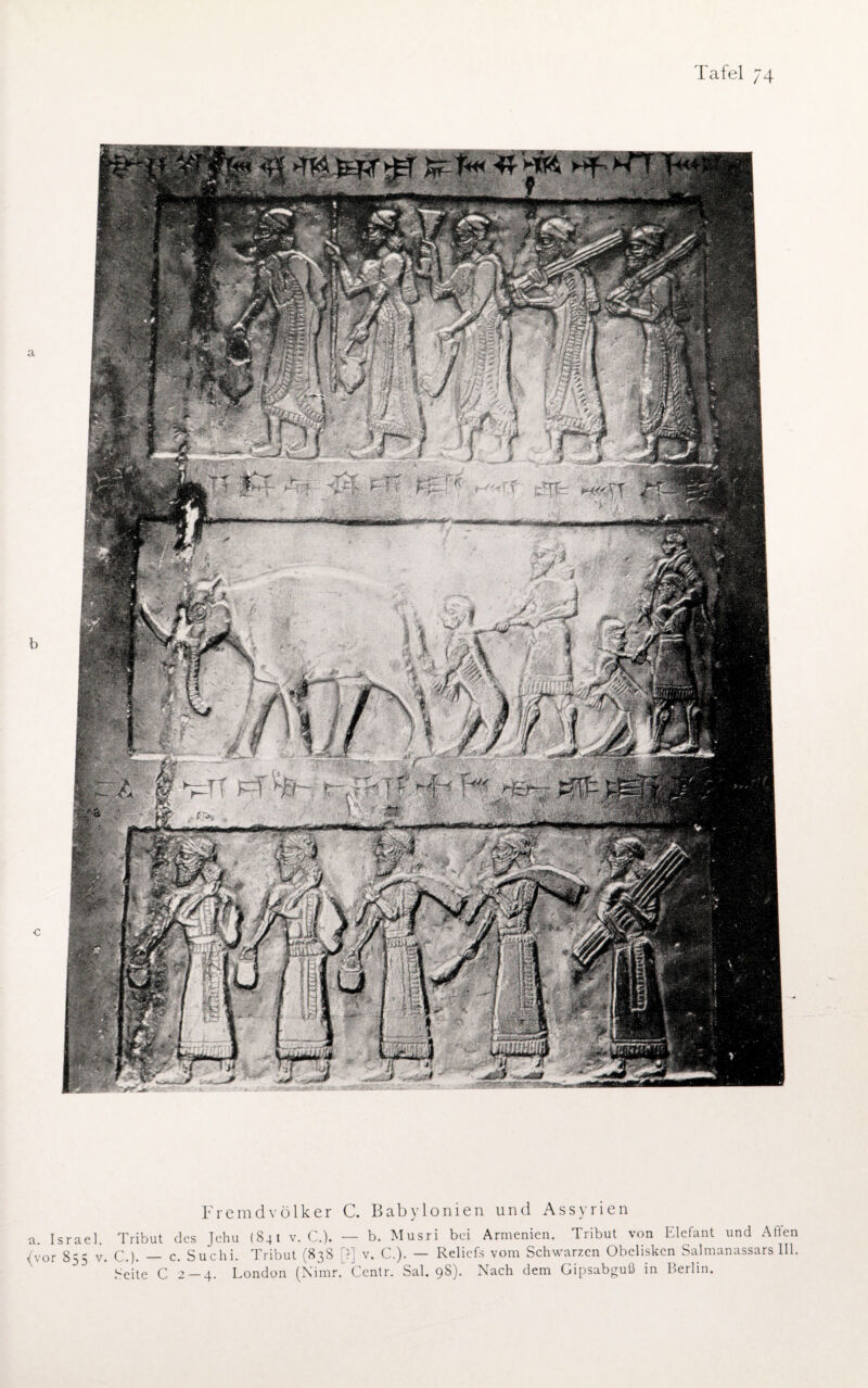 mmmi . . ' 4 mmmn*mm e V'i u # /1 % 1 kJ % vwJ&jSS f ifl £ 1 r . >r'\.'*£ß?Z 1 Fremd Völker C. Babylonien und Assyrien Israel. Tribut des Jehu (841 v. C.). — b. Musri bei Armenien. Tribut von Elefant und Alten or 855 v. C.). — c. Suchi. Tribut (838 [?] v. C.). — Reliefs vom Schwarzen Obelisken Salmanassars III. Seite C 2 — 4. London (Nimr. Centr. Sal. 98). Nach dem Gipsabguß in Berlin.