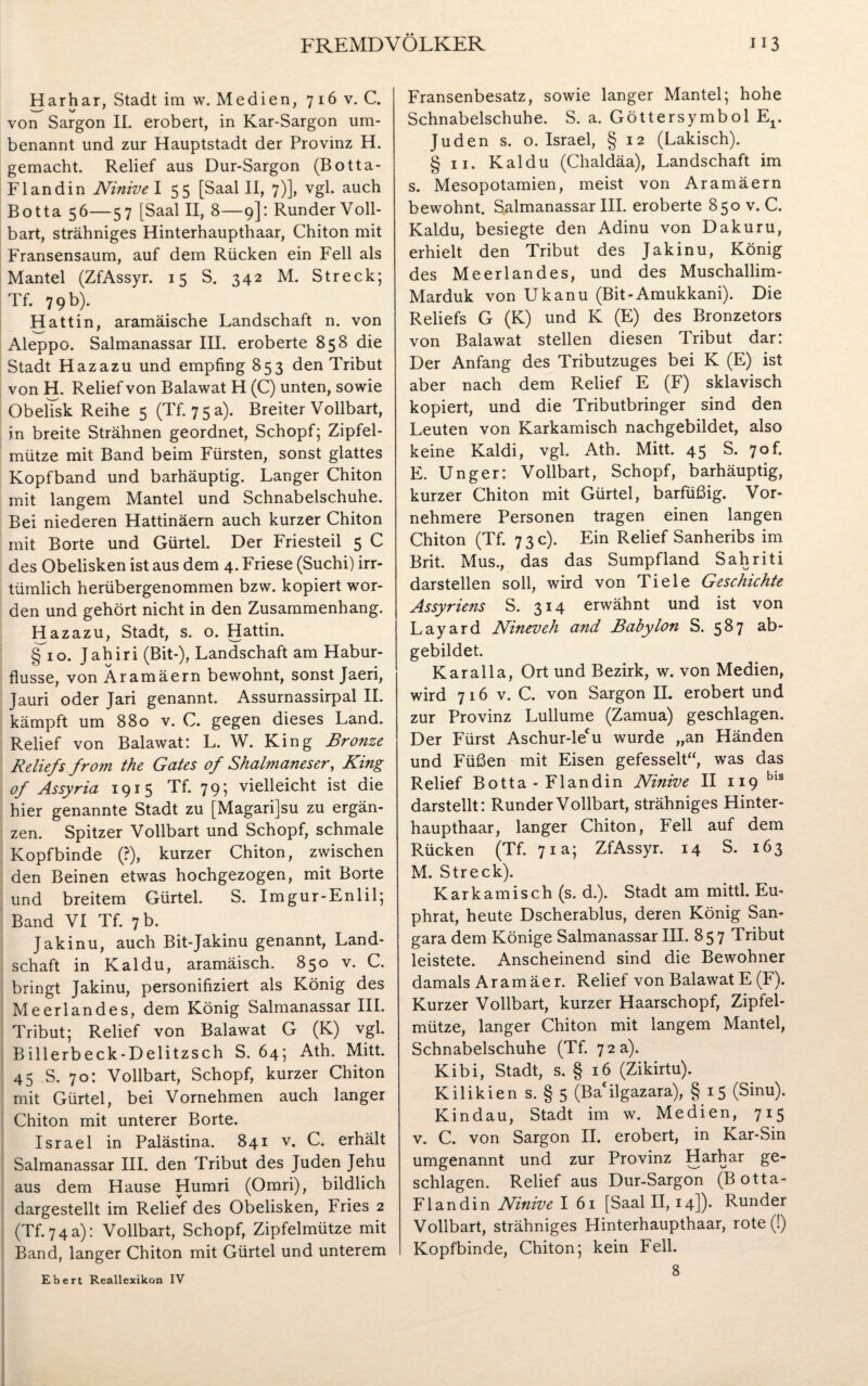 Har har, Stadt im w. Medien, 716 v. C. von Sargon II. erobert, in Kar-Sargon um¬ benannt und zur Hauptstadt der Provinz H. gemacht. Relief aus Dur-Sargon (Botta- Flandin Ninive I 55 [Saal II, 7)], vgl. auch Botta 56—57 [Saal II, 8—9]: Runder Voll¬ bart, strähniges Hinterhaupthaar, Chiton mit Fransensaum, auf dem Rücken ein Fell als Mantel (ZfAssyr. 15 S. 342 M. Streck; Tf. 79 b). Hattin, aramäische Landschaft n. von Aleppo. Salmanassar III. eroberte 858 die Stadt Hazazu und empfing 853 den Tribut von H. Relief von Balawat H (C) unten, sowie Obelisk Reihe 5 (Tf. 75 a). Breiter Vollbart, in breite Strähnen geordnet, Schopf; Zipfel¬ mütze mit Band beim Fürsten, sonst glattes Kopfband und barhäuptig. Langer Chiton mit langem Mantel und Schnabelschuhe. Bei niederen Hattinäern auch kurzer Chiton mit Borte und Gürtel. Der Friesteil 5 C des Obelisken ist aus dem 4. Friese (Suchi) irr¬ tümlich herübergenommen bzw. kopiert wor¬ den und gehört nicht in den Zusammenhang. Hazazu, Stadt, s. o. Hattin. §10. Jahiri (Bit-), Landschaft am Habur- flusse, von Äramäern bewohnt, sonst Jaeri, Jauri oder Jari genannt. Assurnassirpal II. kämpft um 880 v. C. gegen dieses Land. Relief von Balawat: L. W. King Bronze Reliefs from the Gates of Shalmaneser, King of Assyria 1915 Tf. 79; vielleicht ist die hier genannte Stadt zu [Magarijsu zu ergän¬ zen. Spitzer Vollbart und Schopf, schmale Kopfbinde (?), kurzer Chiton, zwischen den Beinen etwas hochgezogen, mit Borte und breitem Gürtel. S. Imgur-Enlil; Band VI Tf. 7 b. Jakinu, auch Bit-Jakinu genannt, Land¬ schaft in Kaldu, aramäisch. 850 v. C. bringt Jakinu, personifiziert als König des Meer! an des, dem König Salmanassar III. Tribut; Relief von Balawat G (K) vgl. Billerbeck-Delitzsch S. 64; Ath. Mitt. 45 S. 70: Vollbart, Schopf, kurzer Chiton mit Gürtel, bei Vornehmen auch langer Chiton mit unterer Borte. Israel in Palästina. 841 v. C. erhält Salmanassar III. den Tribut des Juden Jehu aus dem Hause Humri (Omri), bildlich dargestellt im Relief des Obelisken, Fries 2 (Tf. 74a): Vollbart, Schopf, Zipfelmütze mit Band, langer Chiton mit Gürtel und unterem Ebert Reallexikon IV Fransenbesatz, sowie langer Mantel; hohe Schnabelschuhe. S. a. Göttersymbol Er Juden s. o. Israel, § 12 (Lakisch). § 11. Kaldu (Chaldäa), Landschaft im s. Mesopotamien, meist von Äramäern bewohnt. Salmanassar III. eroberte 850 v. C. Kaldu, besiegte den Adinu von Dakuru, erhielt den Tribut des Jakinu, König des Meerlandes, und des Muschallim- Marduk von Ukanu (Bit-Amukkani). Die Reliefs G (K) und K (E) des Bronzetors von Balawat stellen diesen Tribut dar: Der Anfang des Tributzuges bei K (E) ist aber nach dem Relief E (F) sklavisch kopiert, und die Tributbringer sind den Leuten von Karkamisch nachgebildet, also keine Kaldi, vgl. Ath. Mitt. 45 S. 7of. E. Unger: Vollbart, Schopf, barhäuptig, kurzer Chiton mit Gürtel, barfüßig. Vor¬ nehmere Personen tragen einen langen Chiton (Tf. 7 3 c). Ein Relief Sanheribs im Brit. Mus., das das Sumpfland Sahriti darstellen soll, wird von Ti eie Geschichte Assyriens S. 314 erwähnt und ist von Layard Nineveh a7id Babylon S. 587 ab¬ gebildet. Karalla, Ort und Bezirk, w. von Medien, wird 716 v. C. von Sargon II. erobert und zur Provinz Lullume (Zamua) geschlagen. Der Fürst Aschur-lecu wurde „an Händen und Füßen mit Eisen gefesselt“, was das Relief Botta - Flandin Ninive II 119 bls darstellt: Runder Vollbart, strähniges Hinter¬ haupthaar, langer Chiton, Fell auf dem Rücken (Tf. 71a; ZfAssyr. 14 S. 163 M. Streck). Karkamisch (s. d.). Stadt am mittl. Eu¬ phrat, heute Dscherablus, deren König San¬ gara dem Könige Salmanassar III. 857 Tribut leistete. Anscheinend sind die Bewohner damals Ar am äer. Relief von Balawat E (F). Kurzer Vollbart, kurzer Haarschopf, Zipfel¬ mütze, langer Chiton mit langem Mantel, Schnabelschuhe (Tf. 72 a). Kibi, Stadt, s. § 16 (Zikirtu). Kilikien s. § 5 (Ba'ilgazara), § 15 (Sinu). Kindau, Stadt im w. Medien, 715 v. C. von Sargon II. erobert, in Kar-Sin umgenannt und zur Provinz Harhar ge¬ schlagen. Relief aus Dur-Sargon (Botta- Flandin Ninive I 61 [Saal II, 14]). Runder Vollbart, strähniges Hinterhaupthaar, rote (!) Kopfbinde, Chiton; kein Fell. 8
