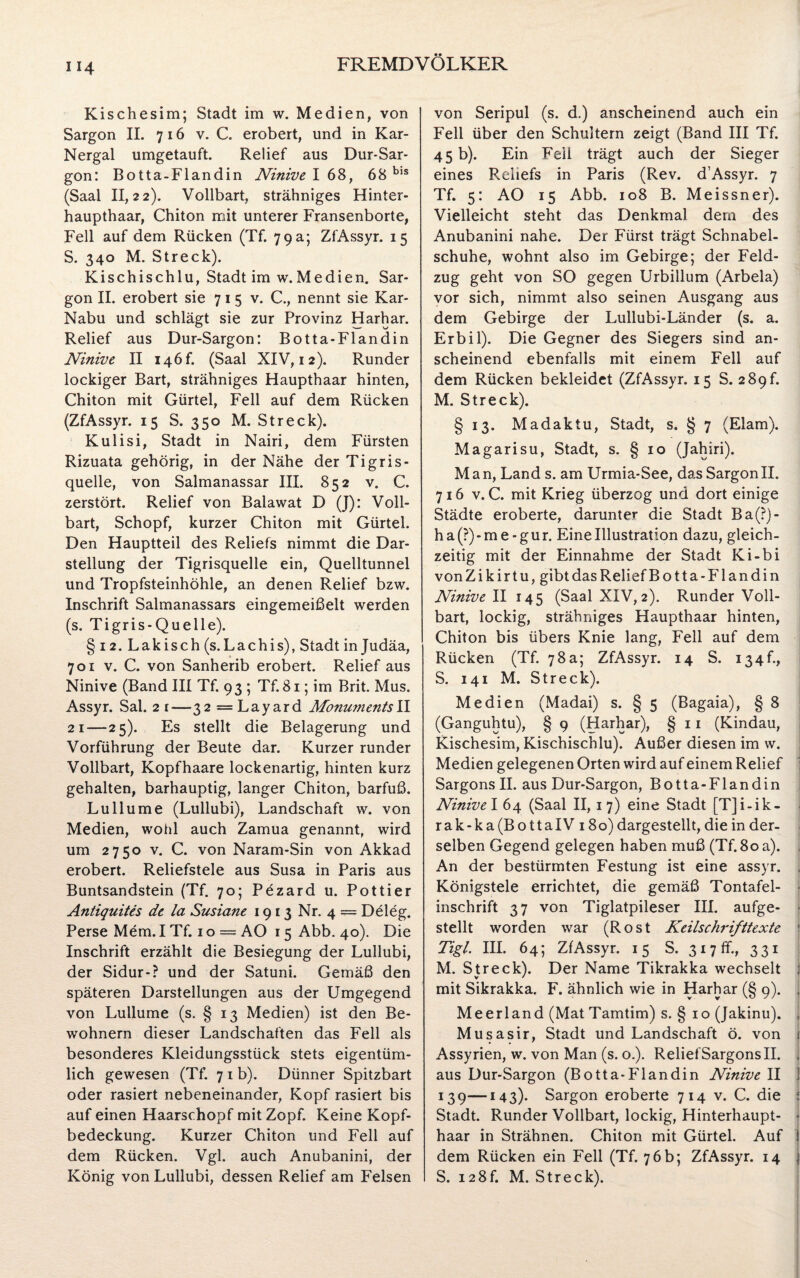 Kischesim; Stadt im w. Medien, von Sargon II. 716 v. C. erobert, und in Kar- Nergal umgetauft. Relief aus Dur-Sar- gon: Botta-Flandin Ninive I 68, 68 bls (Saal 11,22). Vollbart, strähniges Hinter¬ haupthaar, Chiton mit unterer Fransenborte, Fell auf dem Rücken (Tf. 79 a; ZfAssyr. 15 S. 340 M. Streck). Kischischlu, Stadt im w. Medien. Sar¬ gon II. erobert sie 715 v. C., nennt sie Kar- Nabu und schlägt sie zur Provinz Harhar. Relief aus Dur-Sargon: Botta-Flandin Ninive II i4Öf. (Saal XIV, 12). Runder lockiger Bart, strähniges Haupthaar hinten, Chiton mit Gürtel, Fell auf dem Rücken (ZfAssyr. 15 S. 350 M. Streck). Kulisi, Stadt in Nairi, dem Fürsten Rizuata gehörig, in der Nähe der Tigris¬ quelle, von Salmanassar III. 852 v. C. zerstört. Relief von Balawat D (J): Voll¬ bart, Schopf, kurzer Chiton mit Gürtel. Den Hauptteil des Reliefs nimmt die Dar¬ stellung der Tigrisquelle ein, Quelltunnel und Tropfsteinhöhle, an denen Relief bzw. Inschrift Salmanassars eingemeißelt werden (s. Tigris-Quelle). § 12. Lakisch (s.Lachis), Stadt in Judäa, 701 v. C. von Sanherib erobert. Relief aus Ninive (Band III Tf. 93 ; Tf. 81; im Brit. Mus. Assyr. Sal. 21—32 —Layard MonumentsII 21—25). Es stellt die Belagerung und Vorführung der Beute dar. Kurzer runder Vollbart, Kopfhaare lockenartig, hinten kurz gehalten, barhäuptig, langer Chiton, barfuß. Lullume (Lullubi), Landschaft w. von Medien, wohl auch Zamua genannt, wird um 2750 v. C. von Naram-Sin von Akkad erobert. Reliefstele aus Susa in Paris aus Buntsandstein (Tf. 70; Pezard u. Pottier Antiquites de la Susiane 1913 Nr. 4 — Deleg. Perse Mem. I Tf. 1 o = AO 15 Abb. 40). Die Inschrift erzählt die Besiegung der Lullubi, der Sidur-? und der Satuni. Gemäß den späteren Darstellungen aus der Umgegend von Lullume (s. § 13 Medien) ist den Be¬ wohnern dieser Landschaften das Fell als besonderes Kleidungsstück stets eigentüm¬ lich gewesen (Tf. 7 1 b). Dünner Spitzbart oder rasiert nebeneinander, Kopf rasiert bis auf einen Haarschopf mit Zopf. Keine Kopf¬ bedeckung. Kurzer Chiton und Fell auf dem Rücken. Vgl. auch Anubanini, der König von Lullubi, dessen Relief am Felsen von Seripul (s. d.) anscheinend auch ein Fell über den Schultern zeigt (Band III Tf. 45 b). Ein Feil trägt auch der Sieger eines Reliefs in Paris (Rev. d’Assyr. 7 Tf. 5: AO 15 Abb. 108 B. Meissner). Vielleicht steht das Denkmal dem des Anubanini nahe. Der Fürst trägt Schnabel¬ schuhe, wohnt also im Gebirge; der Feld¬ zug geht von SO gegen Urbillum (Arbela) vor sich, nimmt also seinen Ausgang aus dem Gebirge der Lullubi-Länder (s. a. Erbil). Die Gegner des Siegers sind an¬ scheinend ebenfalls mit einem Fell auf dem Rücken bekleidet (ZfAssyr. 15 S. 289 h M. Streck). § 13. Madaktu, Stadt, s. § 7 (Elam). Magarisu, Stadt, s. § 10 (Jahiri). Man, Land s. am Urmia-See, das SargonII. 716 v. C. mit Krieg überzog und dort einige Städte eroberte, darunter die Stadt Ba(?)- h a (?) - m e - g u r. Eine Illustration dazu, gleich¬ zeitig mit der Einnahme der Stadt Ki-bi vonZikirtu, gibt das Relief Botta-Flandin Ninive II 145 (Saal XIV,2). Runder Voll¬ bart, lockig, strähniges Haupthaar hinten, Chiton bis übers Knie lang, Fell auf dem Rücken (Tf. 78a; ZfAssyr. 14 S. 134b, S. 141 M. Streck). Medien (Madai) s. § 5 (Bagaia), § 8 (Ganguhtu), § 9 (Harhar), § 11 (Kindau, Kischesim, Kischischlu). Außer diesen im w. Medien gelegenen Orten wird auf einem Relief Sargons II. aus Dur-Sargon, Botta-Flandin Ninive! 64 (Saal II, 17) eine Stadt [T]i-ik- rak-ka(BottaIV 180) dargestellt, die in der¬ selben Gegend gelegen haben muß (Tf.80 a). . An der bestürmten Festung ist eine assyr. . Königstele errichtet, die gemäß Tontafel¬ inschrift 37 von Tiglatpileser III. aufge¬ stellt worden war (Rost Keilschrifttexte t Tigl. III. 64; ZfAssyr. 15 S. 317 ff., 331 M. Streck). Der Name Tikrakka wechselt mit Sikrakka. F. ähnlich wie in Harhar (§ 9). . Meerland (Mat Tamtim) s. § 10 (Jakinu). , Musasir, Stadt und Landschaft ö. von Assyrien, w. von Man (s. o.). Relief Sargons II. aus Dur-Sargon (Botta-Flandin Ninive II j 139—143)* Sargon eroberte 714 v. C. die Stadt. Runder Vollbart, lockig, Hinterhaupt¬ haar in Strähnen. Chiton mit Gürtel. Auf dem Rücken ein Fell (Tf. 76b; ZfAssyr. 14 S. 128h M. Streck).